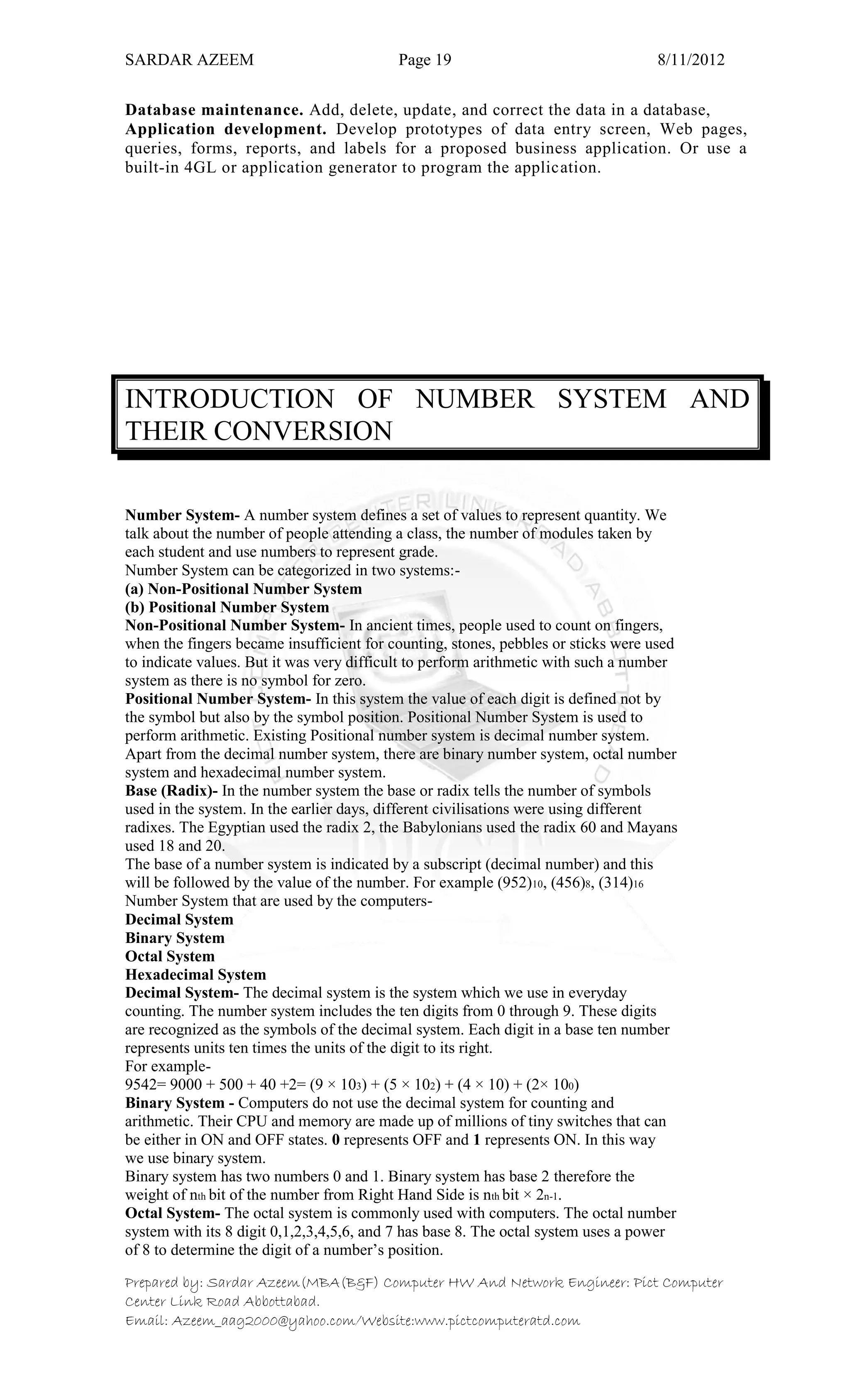 SARDAR AZEEM Page 19 8/11/2012
Prepared by: Sardar Azeem(MBA(B&F) Computer HW And Network Engineer: Pict Computer
Center Link Road Abbottabad.
Email: Azeem_aag2000@yahoo.com/Website:www.pictcomputeratd.com
Database maintenance. Add, delete, update, and correct the data in a database,
Application development. Develop prototypes of data entry screen, Web pages,
queries, forms, reports, and labels for a proposed business application. Or use a
built-in 4GL or application generator to program the application.
INTRODUCTION OF NUMBER SYSTEM AND
THEIR CONVERSION
Number System- A number system defines a set of values to represent quantity. We
talk about the number of people attending a class, the number of modules taken by
each student and use numbers to represent grade.
Number System can be categorized in two systems:-
(a) Non-Positional Number System
(b) Positional Number System
Non-Positional Number System- In ancient times, people used to count on fingers,
when the fingers became insufficient for counting, stones, pebbles or sticks were used
to indicate values. But it was very difficult to perform arithmetic with such a number
system as there is no symbol for zero.
Positional Number System- In this system the value of each digit is defined not by
the symbol but also by the symbol position. Positional Number System is used to
perform arithmetic. Existing Positional number system is decimal number system.
Apart from the decimal number system, there are binary number system, octal number
system and hexadecimal number system.
Base (Radix)- In the number system the base or radix tells the number of symbols
used in the system. In the earlier days, different civilisations were using different
radixes. The Egyptian used the radix 2, the Babylonians used the radix 60 and Mayans
used 18 and 20.
The base of a number system is indicated by a subscript (decimal number) and this
will be followed by the value of the number. For example (952)10, (456)8, (314)16
Number System that are used by the computers-
Decimal System
Binary System
Octal System
Hexadecimal System
Decimal System- The decimal system is the system which we use in everyday
counting. The number system includes the ten digits from 0 through 9. These digits
are recognized as the symbols of the decimal system. Each digit in a base ten number
represents units ten times the units of the digit to its right.
For example-
9542= 9000 + 500 + 40 +2= (9 × 103) + (5 × 102) + (4 × 10) + (2× 100)
Binary System - Computers do not use the decimal system for counting and
arithmetic. Their CPU and memory are made up of millions of tiny switches that can
be either in ON and OFF states. 0 represents OFF and 1 represents ON. In this way
we use binary system.
Binary system has two numbers 0 and 1. Binary system has base 2 therefore the
weight of nth bit of the number from Right Hand Side is nth bit × 2n-1.
Octal System- The octal system is commonly used with computers. The octal number
system with its 8 digit 0,1,2,3,4,5,6, and 7 has base 8. The octal system uses a power
of 8 to determine the digit of a number‘s position.
 