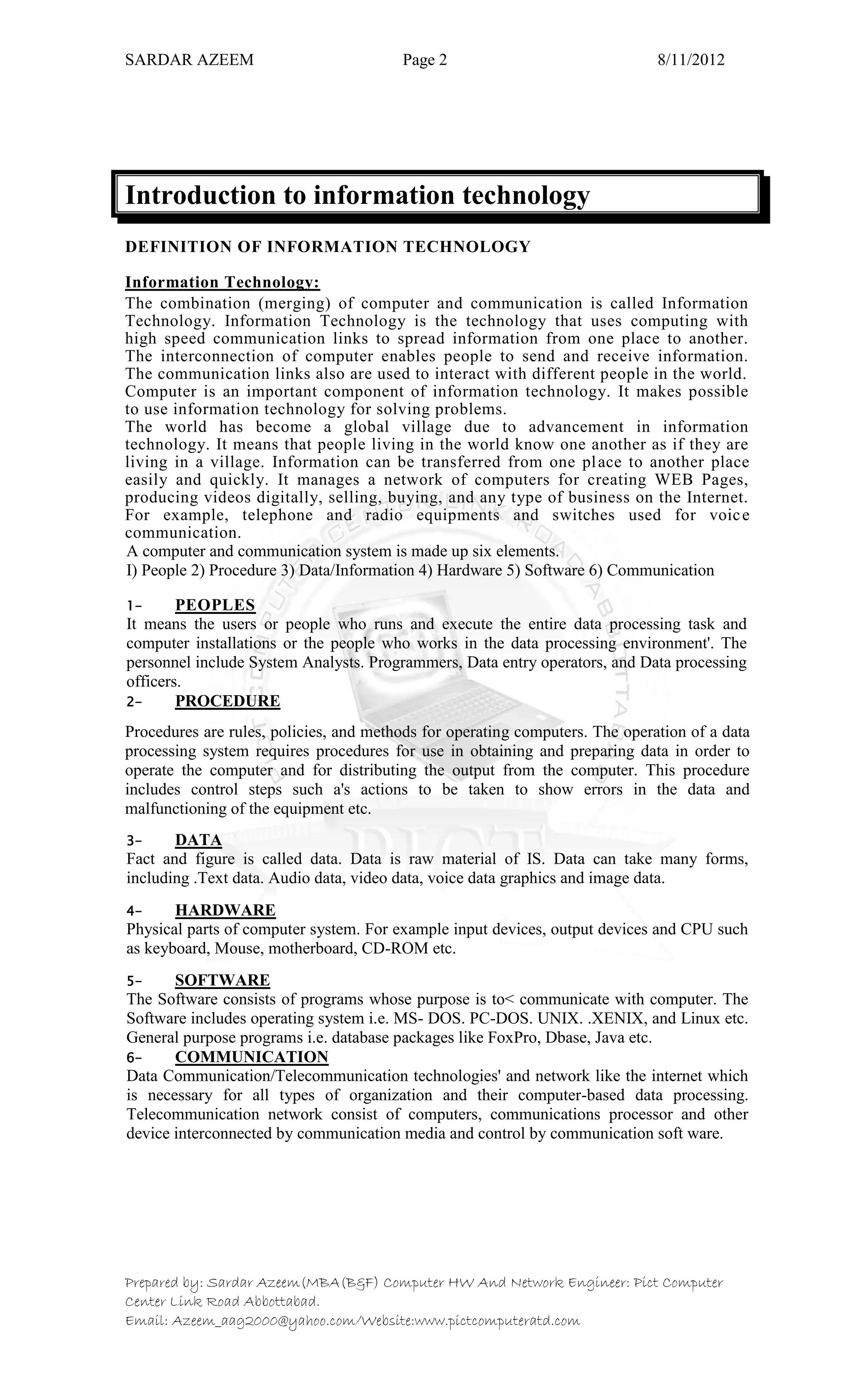 SARDAR AZEEM Page 2 8/11/2012
Prepared by: Sardar Azeem(MBA(B&F) Computer HW And Network Engineer: Pict Computer
Center Link Road Abbottabad.
Email: Azeem_aag2000@yahoo.com/Website:www.pictcomputeratd.com
Introduction to information technology
DEFINITION OF INFORMATION TECHNOLOGY
Information Technology:
The combination (merging) of computer and communication is called Information
Technology. Information Technology is the technology that uses computing with
high speed communication links to spread information from one place to another.
The interconnection of computer enables people to send and receive information.
The communication links also are used to interact with different people in the world.
Computer is an important component of information technology. It makes possible
to use information technology for solving problems.
The world has become a global village due to advancement in information
technology. It means that people living in the world know one another as if they are
living in a village. Information can be transferred from one place to another place
easily and quickly. It manages a network of computers for creating WEB Pages,
producing videos digitally, selling, buying, and any type of business on the Internet.
For example, telephone and radio equipments and switches used for voice
communication.
A computer and communication system is made up six elements.
I) People 2) Procedure 3) Data/Information 4) Hardware 5) Software 6) Communication
1- PEOPLES
It means the users or people who runs and execute the entire data processing task and
computer installations or the people who works in the data processing environment'. The
personnel include System Analysts. Programmers, Data entry operators, and Data processing
officers.
2- PROCEDURE
Procedures are rules, policies, and methods for operating computers. The operation of a data
processing system requires procedures for use in obtaining and preparing data in order to
operate the computer and for distributing the output from the computer. This procedure
includes control steps such a's actions to be taken to show errors in the data and
malfunctioning of the equipment etc.
3- DATA
Fact and figure is called data. Data is raw material of IS. Data can take many forms,
including .Text data. Audio data, video data, voice data graphics and image data.
4- HARDWARE
Physical parts of computer system. For example input devices, output devices and CPU such
as keyboard, Mouse, motherboard, CD-ROM etc.
5- SOFTWARE
The Software consists of programs whose purpose is to< communicate with computer. The
Software includes operating system i.e. MS- DOS. PC-DOS. UNIX. .XENIX, and Linux etc.
General purpose programs i.e. database packages like FoxPro, Dbase, Java etc.
6- COMMUNICATION
Data Communication/Telecommunication technologies' and network like the internet which
is necessary for all types of organization and their computer-based data processing.
Telecommunication network consist of computers, communications processor and other
device interconnected by communication media and control by communication soft ware.
 