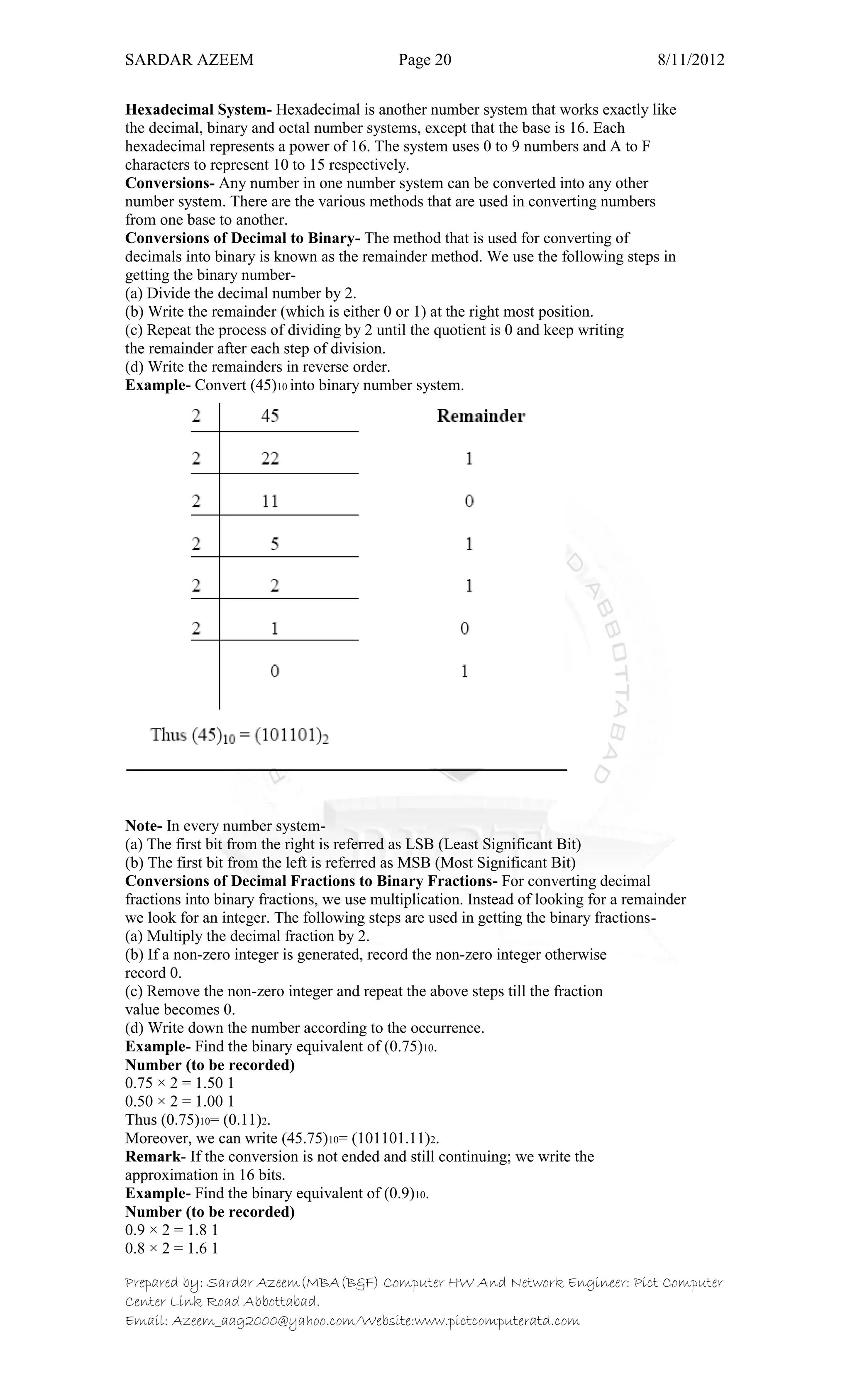 SARDAR AZEEM Page 20 8/11/2012
Prepared by: Sardar Azeem(MBA(B&F) Computer HW And Network Engineer: Pict Computer
Center Link Road Abbottabad.
Email: Azeem_aag2000@yahoo.com/Website:www.pictcomputeratd.com
Hexadecimal System- Hexadecimal is another number system that works exactly like
the decimal, binary and octal number systems, except that the base is 16. Each
hexadecimal represents a power of 16. The system uses 0 to 9 numbers and A to F
characters to represent 10 to 15 respectively.
Conversions- Any number in one number system can be converted into any other
number system. There are the various methods that are used in converting numbers
from one base to another.
Conversions of Decimal to Binary- The method that is used for converting of
decimals into binary is known as the remainder method. We use the following steps in
getting the binary number-
(a) Divide the decimal number by 2.
(b) Write the remainder (which is either 0 or 1) at the right most position.
(c) Repeat the process of dividing by 2 until the quotient is 0 and keep writing
the remainder after each step of division.
(d) Write the remainders in reverse order.
Example- Convert (45)10 into binary number system.
Note- In every number system-
(a) The first bit from the right is referred as LSB (Least Significant Bit)
(b) The first bit from the left is referred as MSB (Most Significant Bit)
Conversions of Decimal Fractions to Binary Fractions- For converting decimal
fractions into binary fractions, we use multiplication. Instead of looking for a remainder
we look for an integer. The following steps are used in getting the binary fractions-
(a) Multiply the decimal fraction by 2.
(b) If a non-zero integer is generated, record the non-zero integer otherwise
record 0.
(c) Remove the non-zero integer and repeat the above steps till the fraction
value becomes 0.
(d) Write down the number according to the occurrence.
Example- Find the binary equivalent of (0.75)10.
Number (to be recorded)
0.75 × 2 = 1.50 1
0.50 × 2 = 1.00 1
Thus (0.75)10= (0.11)2.
Moreover, we can write (45.75)10= (101101.11)2.
Remark- If the conversion is not ended and still continuing; we write the
approximation in 16 bits.
Example- Find the binary equivalent of (0.9)10.
Number (to be recorded)
0.9 × 2 = 1.8 1
0.8 × 2 = 1.6 1
 