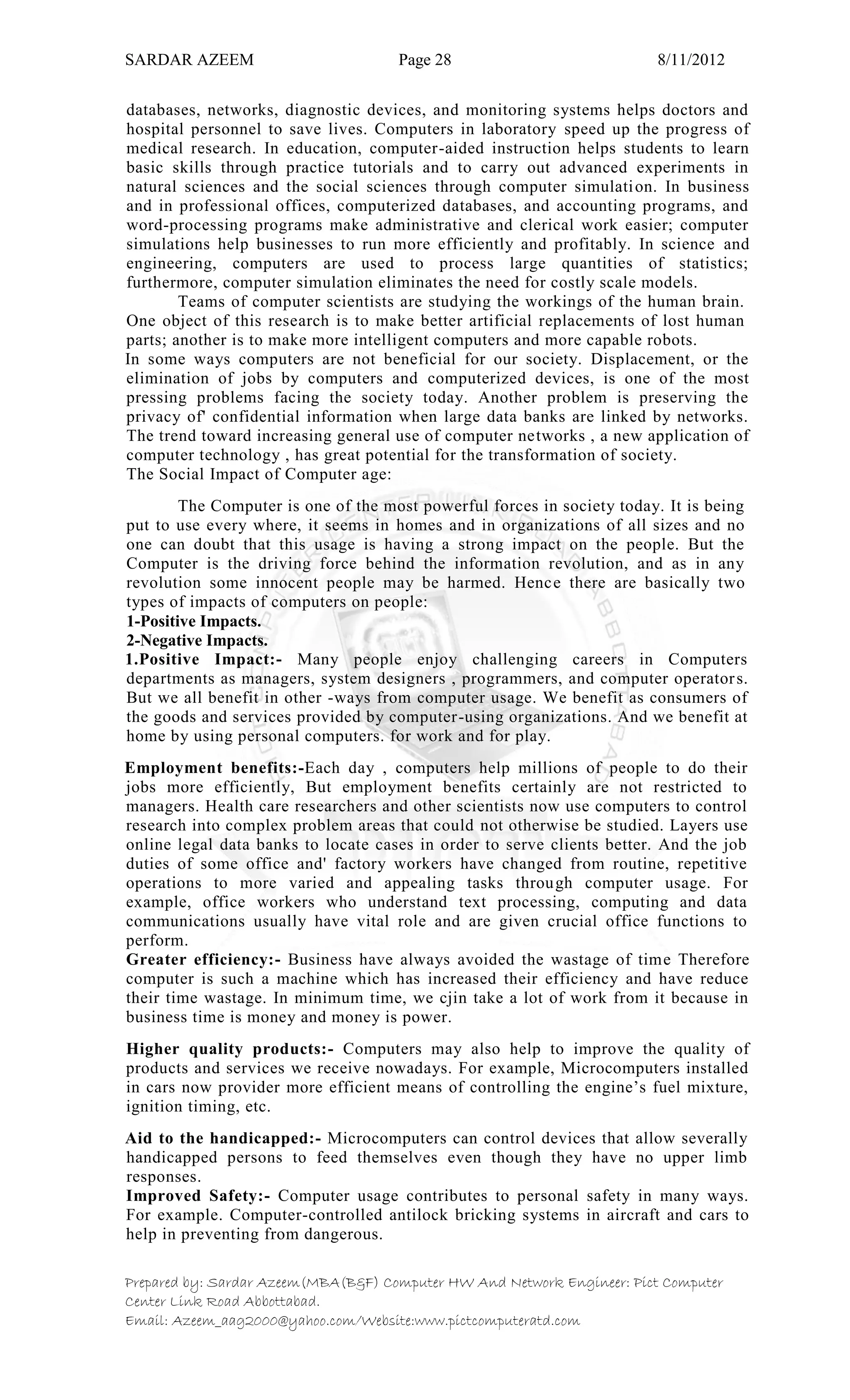 SARDAR AZEEM Page 28 8/11/2012
Prepared by: Sardar Azeem(MBA(B&F) Computer HW And Network Engineer: Pict Computer
Center Link Road Abbottabad.
Email: Azeem_aag2000@yahoo.com/Website:www.pictcomputeratd.com
databases, networks, diagnostic devices, and monitoring systems helps doctors and
hospital personnel to save lives. Computers in laboratory speed up the progress of
medical research. In education, computer-aided instruction helps students to learn
basic skills through practice tutorials and to carry out advanced experiments in
natural sciences and the social sciences through computer simulation. In business
and in professional offices, computerized databases, and accounting programs, and
word-processing programs make administrative and clerical work easier; computer
simulations help businesses to run more efficiently and profitably. In science and
engineering, computers are used to process large quantities of statistics;
furthermore, computer simulation eliminates the need for costly scale models.
Teams of computer scientists are studying the workings of the human brain.
One object of this research is to make better artificial replacements of lost human
parts; another is to make more intelligent computers and more capable robots.
In some ways computers are not beneficial for our society. Displacement, or the
elimination of jobs by computers and computerized devices, is one of the most
pressing problems facing the society today. Another problem is preserving the
privacy of' confidential information when large data banks are linked by networks.
The trend toward increasing general use of computer networks , a new application of
computer technology , has great potential for the transformation of society.
The Social Impact of Computer age:
The Computer is one of the most powerful forces in society today. It is being
put to use every where, it seems in homes and in organizations of all sizes and no
one can doubt that this usage is having a strong impact on the people. But the
Computer is the driving force behind the information revolution, and as in any
revolution some innocent people may be harmed. Hence there are basically two
types of impacts of computers on people:
1-Positive Impacts.
2-Negative Impacts.
1.Positive Impact:- Many people enjoy challenging careers in Computers
departments as managers, system designers , programmers, and computer operators.
But we all benefit in other -ways from computer usage. We benefit as consumers of
the goods and services provided by computer-using organizations. And we benefit at
home by using personal computers. for work and for play.
Employment benefits:-Each day , computers help millions of people to do their
jobs more efficiently, But employment benefits certainly are not restricted to
managers. Health care researchers and other scientists now use computers to control
research into complex problem areas that could not otherwise be studied. Layers use
online legal data banks to locate cases in order to serve clients better. And the job
duties of some office and' factory workers have changed from routine, repetitive
operations to more varied and appealing tasks through computer usage. For
example, office workers who understand text processing, computing and data
communications usually have vital role and are given crucial office functions to
perform.
Greater efficiency:- Business have always avoided the wastage of time Therefore
computer is such a machine which has increased their efficiency and have reduce
their time wastage. In minimum time, we cjin take a lot of work from it because in
business time is money and money is power.
Higher quality products:- Computers may also help to improve the quality of
products and services we receive nowadays. For example, Microcomputers installed
in cars now provider more efficient means of controlling the engine‘s fuel mixture,
ignition timing, etc.
Aid to the handicapped:- Microcomputers can control devices that allow severally
handicapped persons to feed themselves even though they have no upper limb
responses.
Improved Safety:- Computer usage contributes to personal safety in many ways.
For example. Computer-controlled antilock bricking systems in aircraft and cars to
help in preventing from dangerous.
 