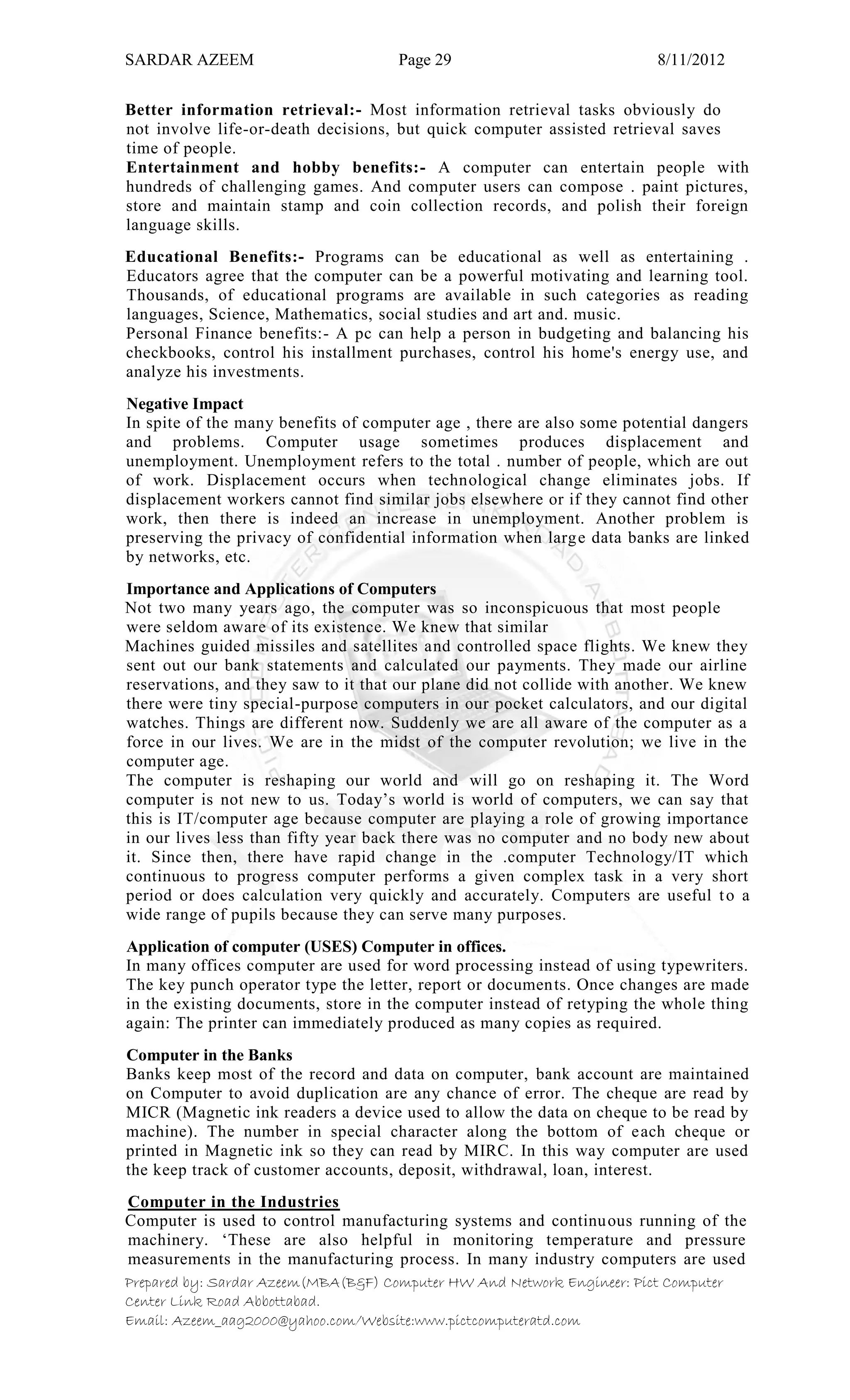 SARDAR AZEEM Page 29 8/11/2012
Prepared by: Sardar Azeem(MBA(B&F) Computer HW And Network Engineer: Pict Computer
Center Link Road Abbottabad.
Email: Azeem_aag2000@yahoo.com/Website:www.pictcomputeratd.com
Better information retrieval:- Most information retrieval tasks obviously do
not involve life-or-death decisions, but quick computer assisted retrieval saves
time of people.
Entertainment and hobby benefits:- A computer can entertain people with
hundreds of challenging games. And computer users can compose . paint pictures,
store and maintain stamp and coin collection records, and polish their foreign
language skills.
Educational Benefits:- Programs can be educational as well as entertaining .
Educators agree that the computer can be a powerful motivating and learning tool.
Thousands, of educational programs are available in such categories as reading
languages, Science, Mathematics, social studies and art and. music.
Personal Finance benefits:- A pc can help a person in budgeting and balancing his
checkbooks, control his installment purchases, control his home's energy use, and
analyze his investments.
Negative Impact
In spite of the many benefits of computer age , there are also some potential dangers
and problems. Computer usage sometimes produces displacement and
unemployment. Unemployment refers to the total . number of people, which are out
of work. Displacement occurs when technological change eliminates jobs. If
displacement workers cannot find similar jobs elsewhere or if they cannot find other
work, then there is indeed an increase in unemployment. Another problem is
preserving the privacy of confidential information when large data banks are linked
by networks, etc.
Importance and Applications of Computers
Not two many years ago, the computer was so inconspicuous that most people
were seldom aware of its existence. We knew that similar
Machines guided missiles and satellites and controlled space flights. We knew they
sent out our bank statements and calculated our payments. They made our airline
reservations, and they saw to it that our plane did not collide with another. We knew
there were tiny special-purpose computers in our pocket calculators, and our digital
watches. Things are different now. Suddenly we are all aware of the computer as a
force in our lives. We are in the midst of the computer revolution; we live in the
computer age.
The computer is reshaping our world and will go on reshaping it. The Word
computer is not new to us. Today‘s world is world of computers, we can say that
this is IT/computer age because computer are playing a role of growing importance
in our lives less than fifty year back there was no computer and no body new about
it. Since then, there have rapid change in the .computer Technology/IT which
continuous to progress computer performs a given complex task in a very short
period or does calculation very quickly and accurately. Computers are useful to a
wide range of pupils because they can serve many purposes.
Application of computer (USES) Computer in offices.
In many offices computer are used for word processing instead of using typewriters.
The key punch operator type the letter, report or documents. Once changes are made
in the existing documents, store in the computer instead of retyping the whole thing
again: The printer can immediately produced as many copies as required.
Computer in the Banks
Banks keep most of the record and data on computer, bank account are maintained
on Computer to avoid duplication are any chance of error. The cheque are read by
MICR (Magnetic ink readers a device used to allow the data on cheque to be read by
machine). The number in special character along the bottom of each cheque or
printed in Magnetic ink so they can read by MIRC. In this way computer are used
the keep track of customer accounts, deposit, withdrawal, loan, interest.
Computer in the Industries
Computer is used to control manufacturing systems and continuous running of the
machinery. ‗These are also helpful in monitoring temperature and pressure
measurements in the manufacturing process. In many industry computers are used
 