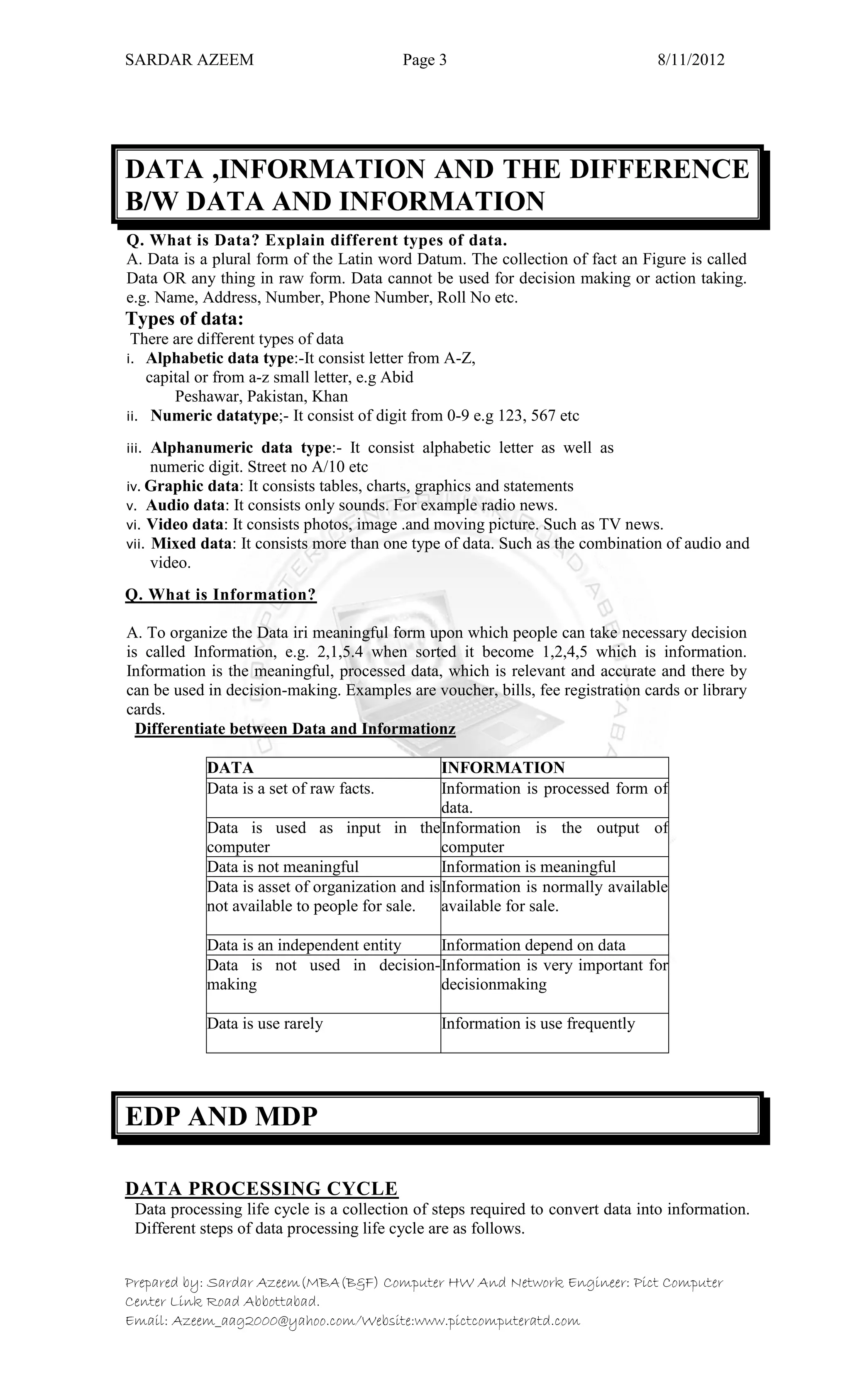 SARDAR AZEEM Page 3 8/11/2012
Prepared by: Sardar Azeem(MBA(B&F) Computer HW And Network Engineer: Pict Computer
Center Link Road Abbottabad.
Email: Azeem_aag2000@yahoo.com/Website:www.pictcomputeratd.com
DATA ,INFORMATION AND THE DIFFERENCE
B/W DATA AND INFORMATION
Q. What is Data? Explain different types of data.
A. Data is a plural form of the Latin word Datum. The collection of fact an Figure is called
Data OR any thing in raw form. Data cannot be used for decision making or action taking.
e.g. Name, Address, Number, Phone Number, Roll No etc.
Types of data:
There are different types of data
i. Alphabetic data type:-It consist letter from A-Z,
capital or from a-z small letter, e.g Abid
Peshawar, Pakistan, Khan
ii. Numeric datatype;- It consist of digit from 0-9 e.g 123, 567 etc
iii. Alphanumeric data type:- It consist alphabetic letter as well as
numeric digit. Street no A/10 etc
iv. Graphic data: It consists tables, charts, graphics and statements
v. Audio data: It consists only sounds. For example radio news.
vi. Video data: It consists photos, image .and moving picture. Such as TV news.
vii. Mixed data: It consists more than one type of data. Such as the combination of audio and
video.
Q. What is Information?
A. To organize the Data iri meaningful form upon which people can take necessary decision
is called Information, e.g. 2,1,5.4 when sorted it become 1,2,4,5 which is information.
Information is the meaningful, processed data, which is relevant and accurate and there by
can be used in decision-making. Examples are voucher, bills, fee registration cards or library
cards.
Differentiate between Data and Informationz
EDP AND MDP
DATA PROCESSING CYCLE
Data processing life cycle is a collection of steps required to convert data into information.
Different steps of data processing life cycle are as follows.
DATA INFORMATION
Data is a set of raw facts. Information is processed form of
data.
Data is used as input in the
computer
Information is the output of
computer
Data is not meaningful Information is meaningful
Data is asset of organization and is
not available to people for sale.
Information is normally available
available for sale.
Data is an independent entity Information depend on data
Data is not used in decision-
making
Information is very important for
decisionmaking
Data is use rarely Information is use frequently
 
