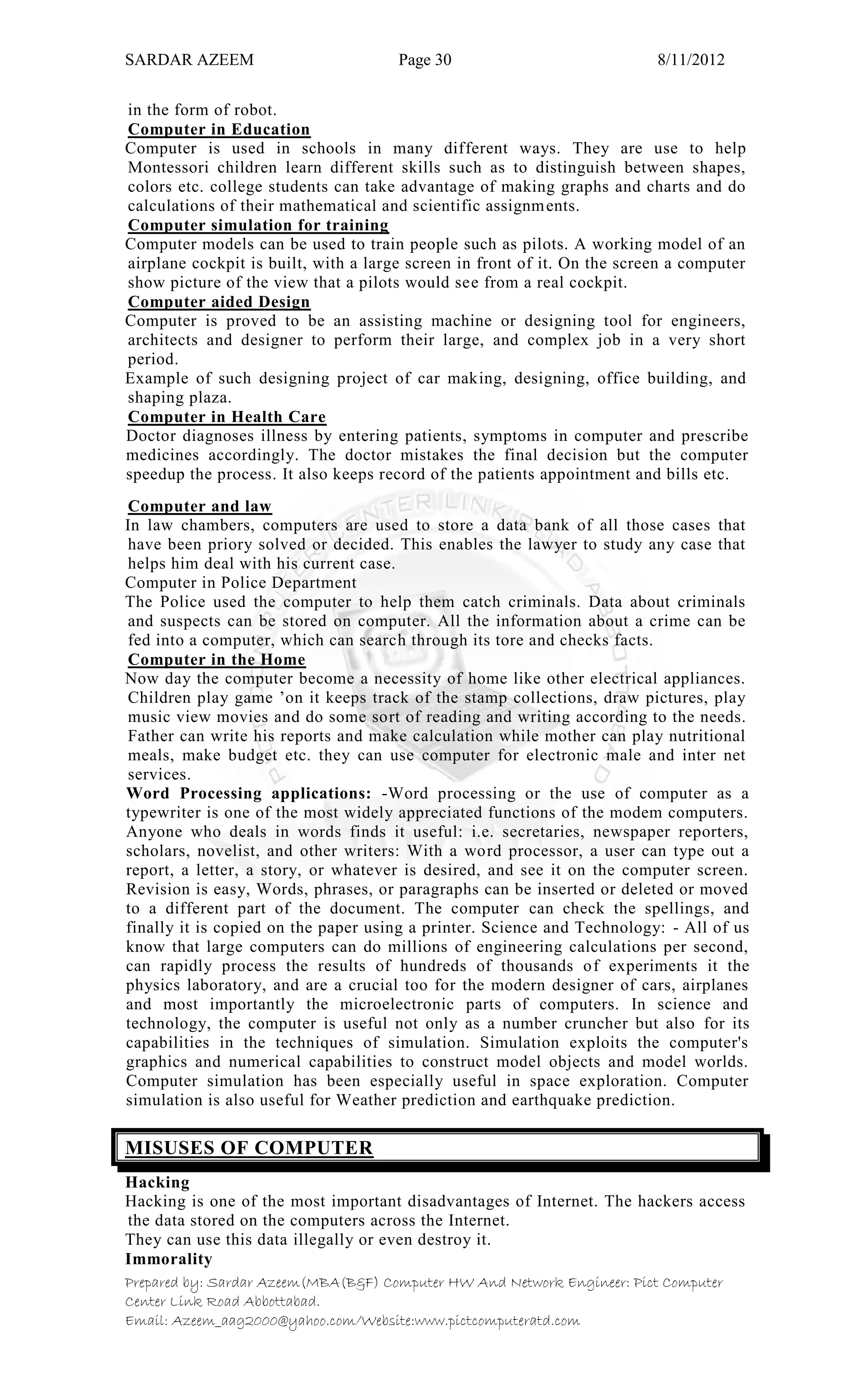 SARDAR AZEEM Page 30 8/11/2012
Prepared by: Sardar Azeem(MBA(B&F) Computer HW And Network Engineer: Pict Computer
Center Link Road Abbottabad.
Email: Azeem_aag2000@yahoo.com/Website:www.pictcomputeratd.com
in the form of robot.
Computer in Education
Computer is used in schools in many different ways. They are use to help
Montessori children learn different skills such as to distinguish between shapes,
colors etc. college students can take advantage of making graphs and charts and do
calculations of their mathematical and scientific assignments.
Computer simulation for training
Computer models can be used to train people such as pilots. A working model of an
airplane cockpit is built, with a large screen in front of it. On the screen a computer
show picture of the view that a pilots would see from a real cockpit.
Computer aided Design
Computer is proved to be an assisting machine or designing tool for engineers,
architects and designer to perform their large, and complex job in a very short
period.
Example of such designing project of car making, designing, office building, and
shaping plaza.
Computer in Health Care
Doctor diagnoses illness by entering patients, symptoms in computer and prescribe
medicines accordingly. The doctor mistakes the final decision but the computer
speedup the process. It also keeps record of the patients appointment and bills etc.
Computer and law
In law chambers, computers are used to store a data bank of all those cases that
have been priory solved or decided. This enables the lawyer to study any case that
helps him deal with his current case.
Computer in Police Department
The Police used the computer to help them catch criminals. Data about criminals
and suspects can be stored on computer. All the information about a crime can be
fed into a computer, which can search through its tore and checks facts.
Computer in the Home
Now day the computer become a necessity of home like other electrical appliances.
Children play game ‘on it keeps track of the stamp collections, draw pictures, play
music view movies and do some sort of reading and writing according to the needs.
Father can write his reports and make calculation while mother can play nutritional
meals, make budget etc. they can use computer for electronic male and inter net
services.
Word Processing applications: -Word processing or the use of computer as a
typewriter is one of the most widely appreciated functions of the modem computers.
Anyone who deals in words finds it useful: i.e. secretaries, newspaper reporters,
scholars, novelist, and other writers: With a word processor, a user can type out a
report, a letter, a story, or whatever is desired, and see it on the computer screen.
Revision is easy, Words, phrases, or paragraphs can be inserted or deleted or moved
to a different part of the document. The computer can check the spellings, and
finally it is copied on the paper using a printer. Science and Technology: - All of us
know that large computers can do millions of engineering calculations per second,
can rapidly process the results of hundreds of thousands of experiments it the
physics laboratory, and are a crucial too for the modern designer of cars, airplanes
and most importantly the microelectronic parts of computers. In science and
technology, the computer is useful not only as a number cruncher but also for its
capabilities in the techniques of simulation. Simulation exploits the computer's
graphics and numerical capabilities to construct model objects and model worlds.
Computer simulation has been especially useful in space exploration. Computer
simulation is also useful for Weather prediction and earthquake prediction.
MISUSES OF COMPUTER
Hacking
Hacking is one of the most important disadvantages of Internet. The hackers access
the data stored on the computers across the Internet.
They can use this data illegally or even destroy it.
Immorality
 