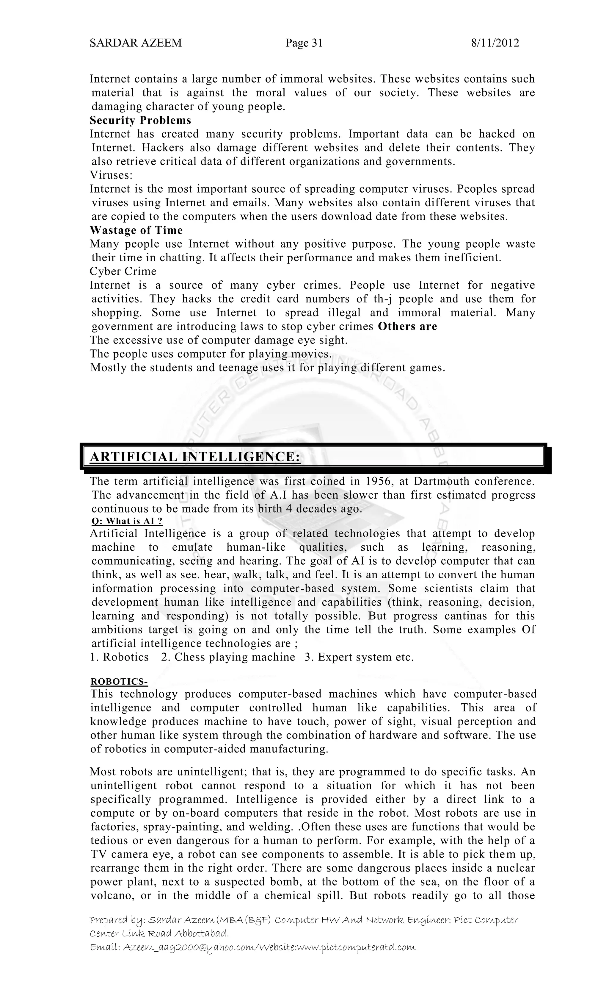 SARDAR AZEEM Page 31 8/11/2012
Prepared by: Sardar Azeem(MBA(B&F) Computer HW And Network Engineer: Pict Computer
Center Link Road Abbottabad.
Email: Azeem_aag2000@yahoo.com/Website:www.pictcomputeratd.com
Internet contains a large number of immoral websites. These websites contains such
material that is against the moral values of our society. These websites are
damaging character of young people.
Security Problems
Internet has created many security problems. Important data can be hacked on
Internet. Hackers also damage different websites and delete their contents. They
also retrieve critical data of different organizations and governments.
Viruses:
Internet is the most important source of spreading computer viruses. Peoples spread
viruses using Internet and emails. Many websites also contain different viruses that
are copied to the computers when the users download date from these websites.
Wastage of Time
Many people use Internet without any positive purpose. The young people waste
their time in chatting. It affects their performance and makes them inefficient.
Cyber Crime
Internet is a source of many cyber crimes. People use Internet for negative
activities. They hacks the credit card numbers of th-j people and use them for
shopping. Some use Internet to spread illegal and immoral material. Many
government are introducing laws to stop cyber crimes Others are
The excessive use of computer damage eye sight.
The people uses computer for playing movies.
Mostly the students and teenage uses it for playing different games.
ARTIFICIAL INTELLIGENCE:
The term artificial intelligence was first coined in 1956, at Dartmouth conference.
The advancement in the field of A.I has been slower than first estimated progress
continuous to be made from its birth 4 decades ago.
Q: What is AI ?
Artificial Intelligence is a group of related technologies that attempt to develop
machine to emulate human-like qualities, such as learning, reasoning,
communicating, seeing and hearing. The goal of AI is to develop computer that can
think, as well as see. hear, walk, talk, and feel. It is an attempt to convert the human
information processing into computer-based system. Some scientists claim that
development human like intelligence and capabilities (think, reasoning, decision,
learning and responding) is not totally possible. But progress cantinas for this
ambitions target is going on and only the time tell the truth. Some examples Of
artificial intelligence technologies are ;
1. Robotics 2. Chess playing machine 3. Expert system etc.
ROBOTICS-
This technology produces computer-based machines which have computer-based
intelligence and computer controlled human like capabilities. This area of
knowledge produces machine to have touch, power of sight, visual perception and
other human like system through the combination of hardware and software. The use
of robotics in computer-aided manufacturing.
Most robots are unintelligent; that is, they are programmed to do specific tasks. An
unintelligent robot cannot respond to a situation for which it has not been
specifically programmed. Intelligence is provided either by a direct link to a
compute or by on-board computers that reside in the robot. Most robots are use in
factories, spray-painting, and welding. .Often these uses are functions that would be
tedious or even dangerous for a human to perform. For example, with the help of a
TV camera eye, a robot can see components to assemble. It is able to pick them up,
rearrange them in the right order. There are some dangerous places inside a nuclear
power plant, next to a suspected bomb, at the bottom of the sea, on the floor of a
volcano, or in the middle of a chemical spill. But robots readily go to all those
 