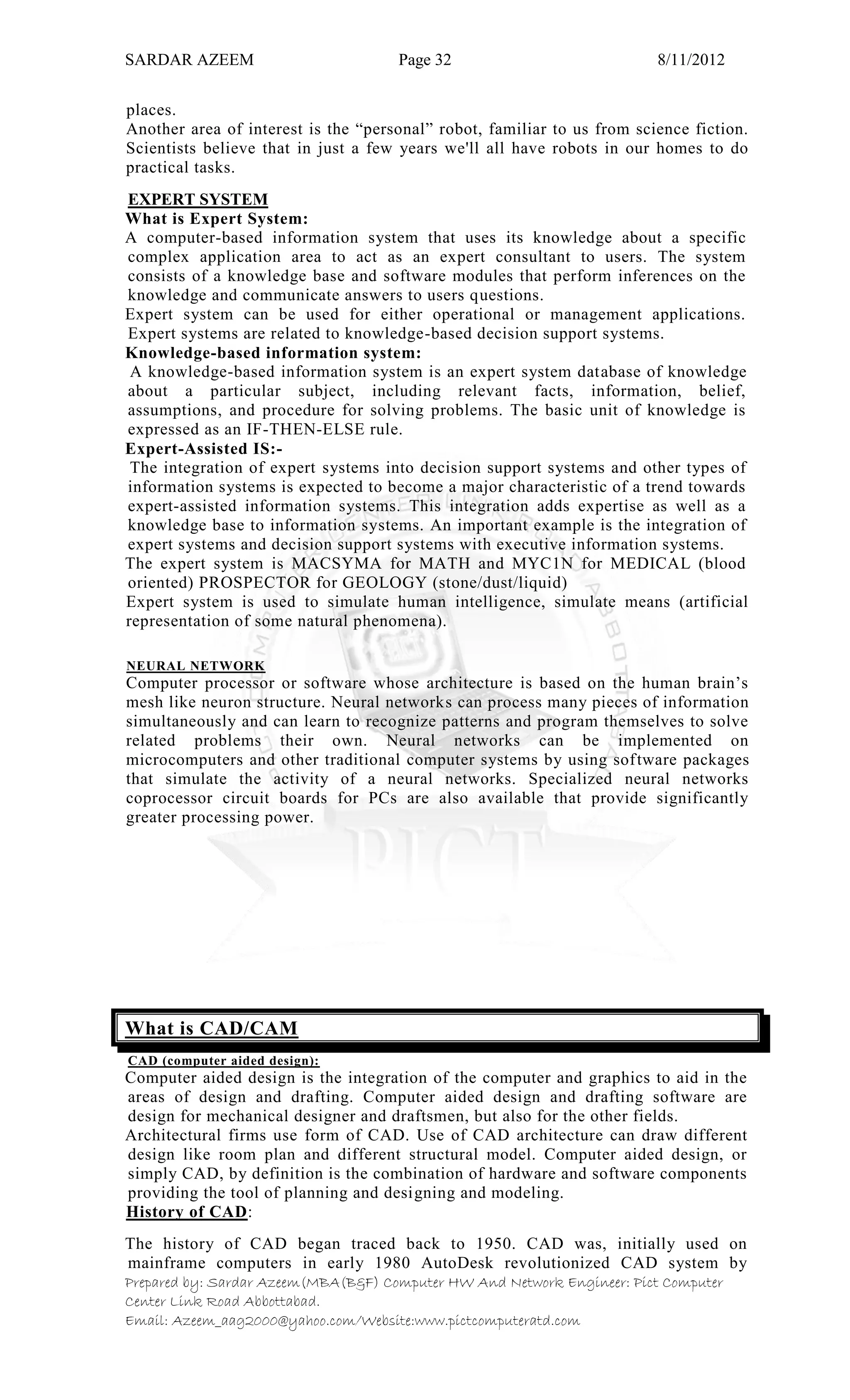 SARDAR AZEEM Page 32 8/11/2012
Prepared by: Sardar Azeem(MBA(B&F) Computer HW And Network Engineer: Pict Computer
Center Link Road Abbottabad.
Email: Azeem_aag2000@yahoo.com/Website:www.pictcomputeratd.com
places.
Another area of interest is the ―personal‖ robot, familiar to us from science fiction.
Scientists believe that in just a few years we'll all have robots in our homes to do
practical tasks.
EXPERT SYSTEM
What is Expert System:
A computer-based information system that uses its knowledge about a specific
complex application area to act as an expert consultant to users. The system
consists of a knowledge base and software modules that perform inferences on the
knowledge and communicate answers to users questions.
Expert system can be used for either operational or management applications.
Expert systems are related to knowledge-based decision support systems.
Knowledge-based information system:
A knowledge-based information system is an expert system database of knowledge
about a particular subject, including relevant facts, information, belief,
assumptions, and procedure for solving problems. The basic unit of knowledge is
expressed as an IF-THEN-ELSE rule.
Expert-Assisted IS:-
The integration of expert systems into decision support systems and other types of
information systems is expected to become a major characteristic of a trend towards
expert-assisted information systems. This integration adds expertise as well as a
knowledge base to information systems. An important example is the integration of
expert systems and decision support systems with executive information systems.
The expert system is MACSYMA for MATH and MYC1N for MEDICAL (blood
oriented) PROSPECTOR for GEOLOGY (stone/dust/liquid)
Expert system is used to simulate human intelligence, simulate means (artificial
representation of some natural phenomena).
NEURAL NETWORK
Computer processor or software whose architecture is based on the human brain‘s
mesh like neuron structure. Neural networks can process many pieces of information
simultaneously and can learn to recognize patterns and program themselves to solve
related problems their own. Neural networks can be implemented on
microcomputers and other traditional computer systems by using software packages
that simulate the activity of a neural networks. Specialized neural networks
coprocessor circuit boards for PCs are also available that provide significantly
greater processing power.
What is CAD/CAM
CAD (computer aided design):
Computer aided design is the integration of the computer and graphics to aid in the
areas of design and drafting. Computer aided design and drafting software are
design for mechanical designer and draftsmen, but also for the other fields.
Architectural firms use form of CAD. Use of CAD architecture can draw different
design like room plan and different structural model. Computer aided design, or
simply CAD, by definition is the combination of hardware and software components
providing the tool of planning and designing and modeling.
History of CAD:
The history of CAD began traced back to 1950. CAD was, initially used on
mainframe computers in early 1980 AutoDesk revolutionized CAD system by
 