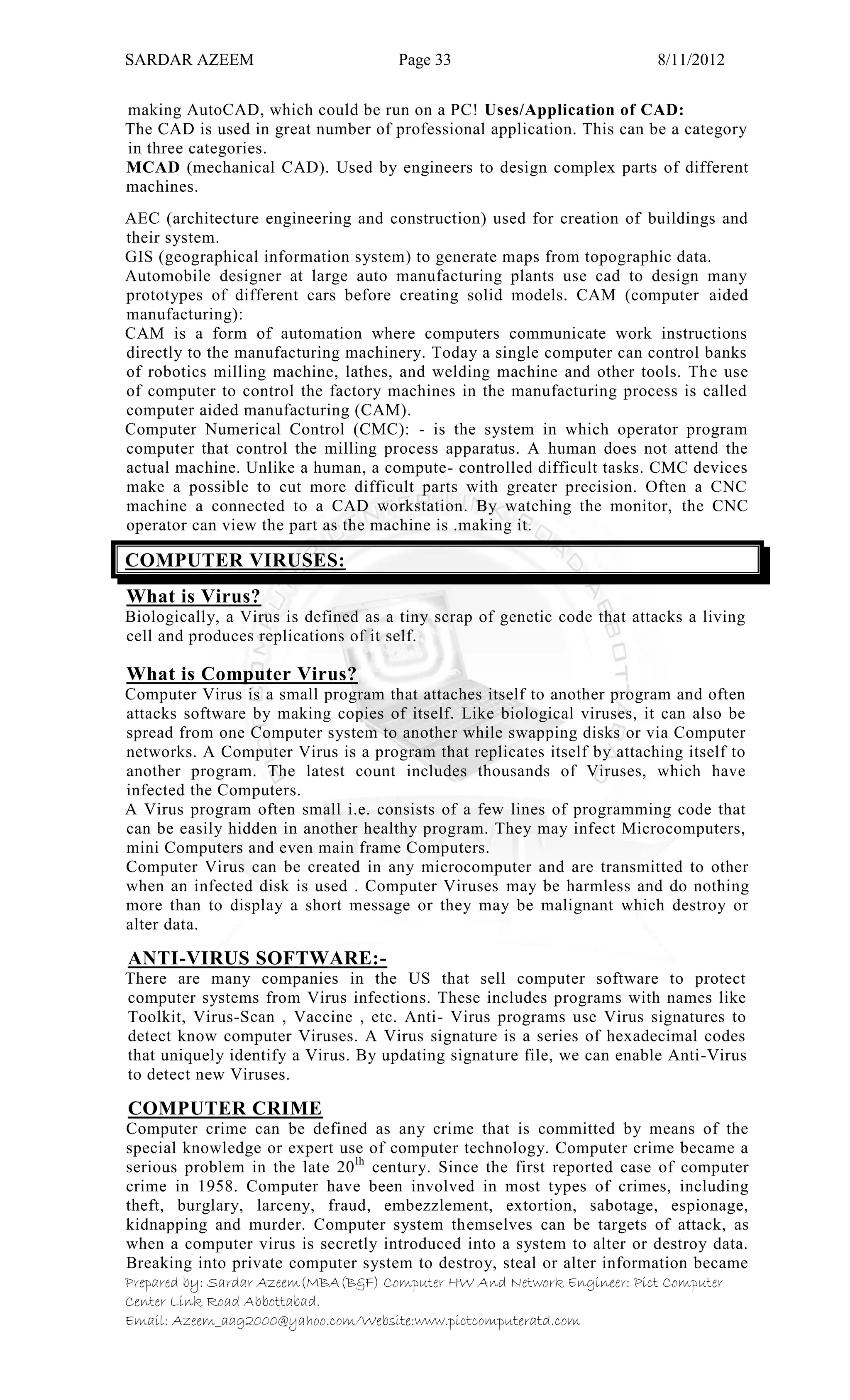 SARDAR AZEEM Page 33 8/11/2012
Prepared by: Sardar Azeem(MBA(B&F) Computer HW And Network Engineer: Pict Computer
Center Link Road Abbottabad.
Email: Azeem_aag2000@yahoo.com/Website:www.pictcomputeratd.com
making AutoCAD, which could be run on a PC! Uses/Application of CAD:
The CAD is used in great number of professional application. This can be a category
in three categories.
MCAD (mechanical CAD). Used by engineers to design complex parts of different
machines.
AEC (architecture engineering and construction) used for creation of buildings and
their system.
GIS (geographical information system) to generate maps from topographic data.
Automobile designer at large auto manufacturing plants use cad to design many
prototypes of different cars before creating solid models. CAM (computer aided
manufacturing):
CAM is a form of automation where computers communicate work instructions
directly to the manufacturing machinery. Today a single computer can control banks
of robotics milling machine, lathes, and welding machine and other tools. The use
of computer to control the factory machines in the manufacturing process is called
computer aided manufacturing (CAM).
Computer Numerical Control (CMC): - is the system in which operator program
computer that control the milling process apparatus. A human does not attend the
actual machine. Unlike a human, a compute- controlled difficult tasks. CMC devices
make a possible to cut more difficult parts with greater precision. Often a CNC
machine a connected to a CAD workstation. By watching the monitor, the CNC
operator can view the part as the machine is .making it.
COMPUTER VIRUSES:
What is Virus?
Biologically, a Virus is defined as a tiny scrap of genetic code that attacks a living
cell and produces replications of it self.
What is Computer Virus?
Computer Virus is a small program that attaches itself to another program and often
attacks software by making copies of itself. Like biological viruses, it can also be
spread from one Computer system to another while swapping disks or via Computer
networks. A Computer Virus is a program that replicates itself by attaching itself to
another program. The latest count includes thousands of Viruses, which have
infected the Computers.
A Virus program often small i.e. consists of a few lines of programming code that
can be easily hidden in another healthy program. They may infect Microcomputers,
mini Computers and even main frame Computers.
Computer Virus can be created in any microcomputer and are transmitted to other
when an infected disk is used . Computer Viruses may be harmless and do nothing
more than to display a short message or they may be malignant which destroy or
alter data.
ANTI-VIRUS SOFTWARE:-
There are many companies in the US that sell computer software to protect
computer systems from Virus infections. These includes programs with names like
Toolkit, Virus-Scan , Vaccine , etc. Anti- Virus programs use Virus signatures to
detect know computer Viruses. A Virus signature is a series of hexadecimal codes
that uniquely identify a Virus. By updating signature file, we can enable Anti-Virus
to detect new Viruses.
COMPUTER CRIME
Computer crime can be defined as any crime that is committed by means of the
special knowledge or expert use of computer technology. Computer crime became a
serious problem in the late 20lh
century. Since the first reported case of computer
crime in 1958. Computer have been involved in most types of crimes, including
theft, burglary, larceny, fraud, embezzlement, extortion, sabotage, espionage,
kidnapping and murder. Computer system themselves can be targets of attack, as
when a computer virus is secretly introduced into a system to alter or destroy data.
Breaking into private computer system to destroy, steal or alter information became
 