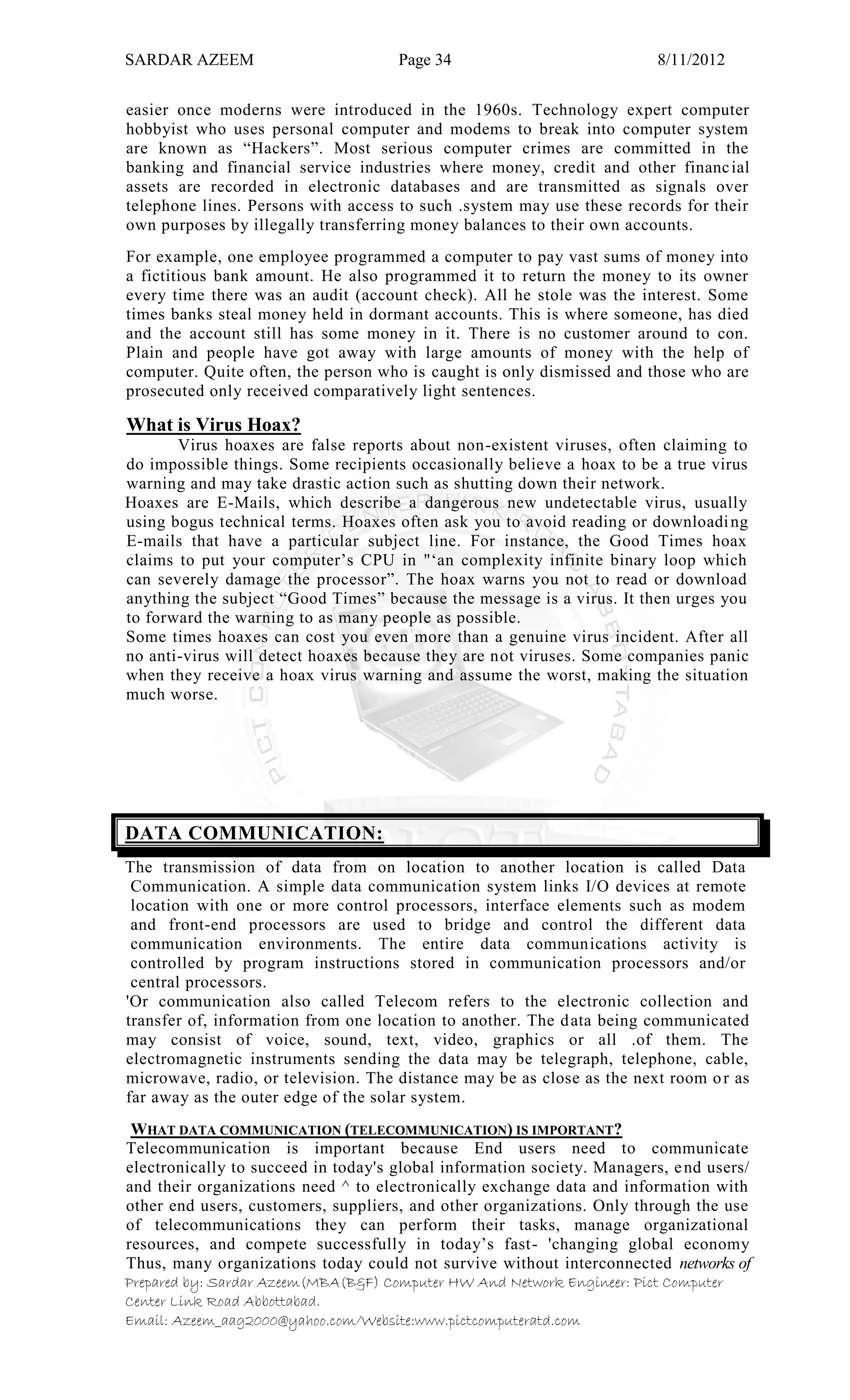SARDAR AZEEM Page 34 8/11/2012
Prepared by: Sardar Azeem(MBA(B&F) Computer HW And Network Engineer: Pict Computer
Center Link Road Abbottabad.
Email: Azeem_aag2000@yahoo.com/Website:www.pictcomputeratd.com
easier once moderns were introduced in the 1960s. Technology expert computer
hobbyist who uses personal computer and modems to break into computer system
are known as ―Hackers‖. Most serious computer crimes are committed in the
banking and financial service industries where money, credit and other financial
assets are recorded in electronic databases and are transmitted as signals over
telephone lines. Persons with access to such .system may use these records for their
own purposes by illegally transferring money balances to their own accounts.
For example, one employee programmed a computer to pay vast sums of money into
a fictitious bank amount. He also programmed it to return the money to its owner
every time there was an audit (account check). All he stole was the interest. Some
times banks steal money held in dormant accounts. This is where someone, has died
and the account still has some money in it. There is no customer around to con.
Plain and people have got away with large amounts of money with the help of
computer. Quite often, the person who is caught is only dismissed and those who are
prosecuted only received comparatively light sentences.
What is Virus Hoax?
Virus hoaxes are false reports about non-existent viruses, often claiming to
do impossible things. Some recipients occasionally believe a hoax to be a true virus
warning and may take drastic action such as shutting down their network.
Hoaxes are E-Mails, which describe a dangerous new undetectable virus, usually
using bogus technical terms. Hoaxes often ask you to avoid reading or downloading
E-mails that have a particular subject line. For instance, the Good Times hoax
claims to put your computer‘s CPU in "‗an complexity infinite binary loop which
can severely damage the processor‖. The hoax warns you not to read or download
anything the subject ―Good Times‖ because the message is a virus. It then urges you
to forward the warning to as many people as possible.
Some times hoaxes can cost you even more than a genuine virus incident. After all
no anti-virus will detect hoaxes because they are not viruses. Some companies panic
when they receive a hoax virus warning and assume the worst, making the situation
much worse.
DATA COMMUNICATION:
The transmission of data from on location to another location is called Data
Communication. A simple data communication system links I/O devices at remote
location with one or more control processors, interface elements such as modem
and front-end processors are used to bridge and control the different data
communication environments. The entire data communications activity is
controlled by program instructions stored in communication processors and/or
central processors.
'Or communication also called Telecom refers to the electronic collection and
transfer of, information from one location to another. The data being communicated
may consist of voice, sound, text, video, graphics or all .of them. The
electromagnetic instruments sending the data may be telegraph, telephone, cable,
microwave, radio, or television. The distance may be as close as the next room or as
far away as the outer edge of the solar system.
WHAT DATA COMMUNICATION (TELECOMMUNICATION) IS IMPORTANT?
Telecommunication is important because End users need to communicate
electronically to succeed in today's global information society. Managers, end users/
and their organizations need ^ to electronically exchange data and information with
other end users, customers, suppliers, and other organizations. Only through the use
of telecommunications they can perform their tasks, manage organizational
resources, and compete successfully in today‘s fast- 'changing global economy
Thus, many organizations today could not survive without interconnected networks of
 