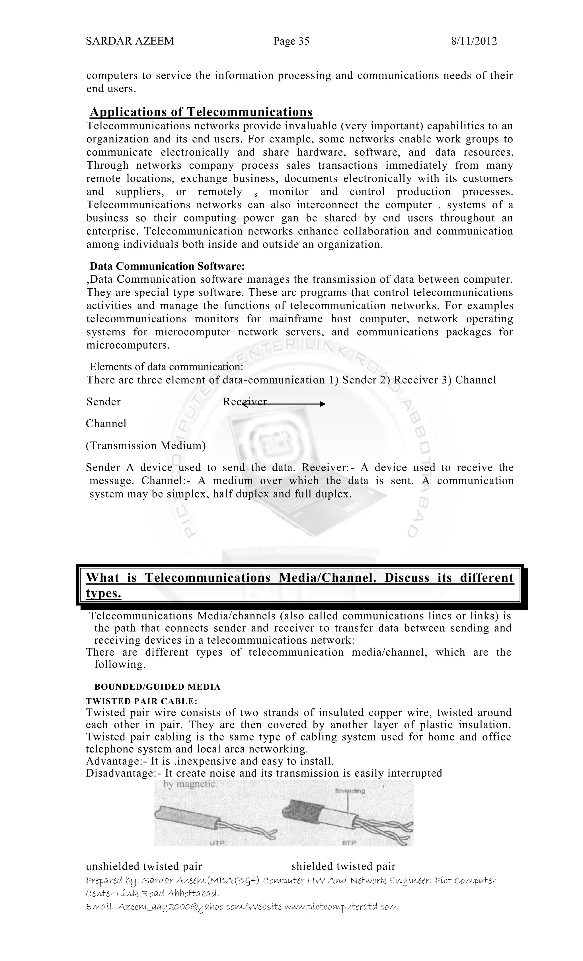 SARDAR AZEEM Page 35 8/11/2012
Prepared by: Sardar Azeem(MBA(B&F) Computer HW And Network Engineer: Pict Computer
Center Link Road Abbottabad.
Email: Azeem_aag2000@yahoo.com/Website:www.pictcomputeratd.com
computers to service the information processing and communications needs of their
end users.
Applications of Telecommunications
Telecommunications networks provide invaluable (very important) capabilities to an
organization and its end users. For example, some networks enable work groups to
communicate electronically and share hardware, software, and data resources.
Through networks company process sales transactions immediately from many
remote locations, exchange business, documents electronically with its customers
and suppliers, or remotely s monitor and control production processes.
Telecommunications networks can also interconnect the computer . systems of a
business so their computing power gan be shared by end users throughout an
enterprise. Telecommunication networks enhance collaboration and communication
among individuals both inside and outside an organization.
Data Communication Software:
,Data Communication software manages the transmission of data between computer.
They are special type software. These arc programs that control telecommunications
activities and manage the functions of telecommunication networks. For examples
telecommunications monitors for mainframe host computer, network operating
systems for microcomputer network servers, and communications packages for
microcomputers.
Elements of data communication:
There are three element of data-communication 1) Sender 2) Receiver 3) Channel
Sender Receiver
Channel
(Transmission Medium)
Sender A device used to send the data. Receiver:- A device used to receive the
message. Channel:- A medium over which the data is sent. A communication
system may be simplex, half duplex and full duplex.
What is Telecommunications Media/Channel. Discuss its different
types.
Telecommunications Media/channels (also called communications lines or links) is
the path that connects sender and receiver to transfer data between sending and
receiving devices in a telecommunications network:
There are different types of telecommunication media/channel, which are the
following.
BOUNDED/GUIDED MEDIA
TWISTED PAIR CABLE:
Twisted pair wire consists of two strands of insulated copper wire, twisted around
each other in pair. They are then covered by another layer of plastic insulation.
Twisted pair cabling is the same type of cabling system used for home and office
telephone system and local area networking.
Advantage:- It is .inexpensive and easy to install.
Disadvantage:- It create noise and its transmission is easily interrupted
unshielded twisted pair shielded twisted pair
 
