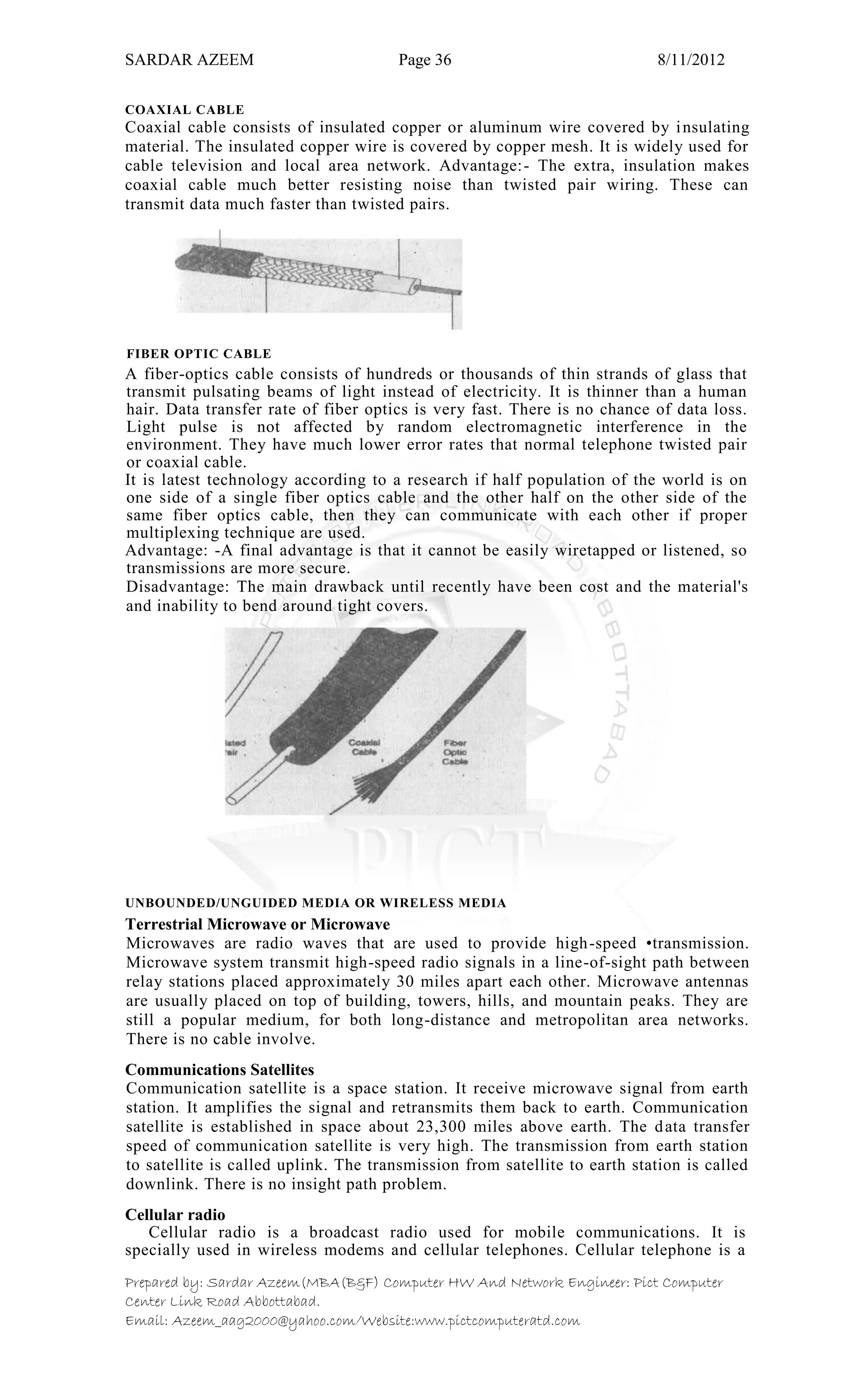 SARDAR AZEEM Page 36 8/11/2012
Prepared by: Sardar Azeem(MBA(B&F) Computer HW And Network Engineer: Pict Computer
Center Link Road Abbottabad.
Email: Azeem_aag2000@yahoo.com/Website:www.pictcomputeratd.com
COAXIAL CABLE
Coaxial cable consists of insulated copper or aluminum wire covered by insulating
material. The insulated copper wire is covered by copper mesh. It is widely used for
cable television and local area network. Advantage:- The extra, insulation makes
coaxial cable much better resisting noise than twisted pair wiring. These can
transmit data much faster than twisted pairs.
FIBER OPTIC CABLE
A fiber-optics cable consists of hundreds or thousands of thin strands of glass that
transmit pulsating beams of light instead of electricity. It is thinner than a human
hair. Data transfer rate of fiber optics is very fast. There is no chance of data loss.
Light pulse is not affected by random electromagnetic interference in the
environment. They have much lower error rates that normal telephone twisted pair
or coaxial cable.
It is latest technology according to a research if half population of the world is on
one side of a single fiber optics cable and the other half on the other side of the
same fiber optics cable, then they can communicate with each other if proper
multiplexing technique are used.
Advantage: -A final advantage is that it cannot be easily wiretapped or listened, so
transmissions are more secure.
Disadvantage: The main drawback until recently have been cost and the material's
and inability to bend around tight covers.
UNBOUNDED/UNGUIDED MEDIA OR WIRELESS MEDIA
Terrestrial Microwave or Microwave
Microwaves are radio waves that are used to provide high-speed •transmission.
Microwave system transmit high-speed radio signals in a line-of-sight path between
relay stations placed approximately 30 miles apart each other. Microwave antennas
are usually placed on top of building, towers, hills, and mountain peaks. They are
still a popular medium, for both long-distance and metropolitan area networks.
There is no cable involve.
Communications Satellites
Communication satellite is a space station. It receive microwave signal from earth
station. It amplifies the signal and retransmits them back to earth. Communication
satellite is established in space about 23,300 miles above earth. The data transfer
speed of communication satellite is very high. The transmission from earth station
to satellite is called uplink. The transmission from satellite to earth station is called
downlink. There is no insight path problem.
Cellular radio
Cellular radio is a broadcast radio used for mobile communications. It is
specially used in wireless modems and cellular telephones. Cellular telephone is a
 