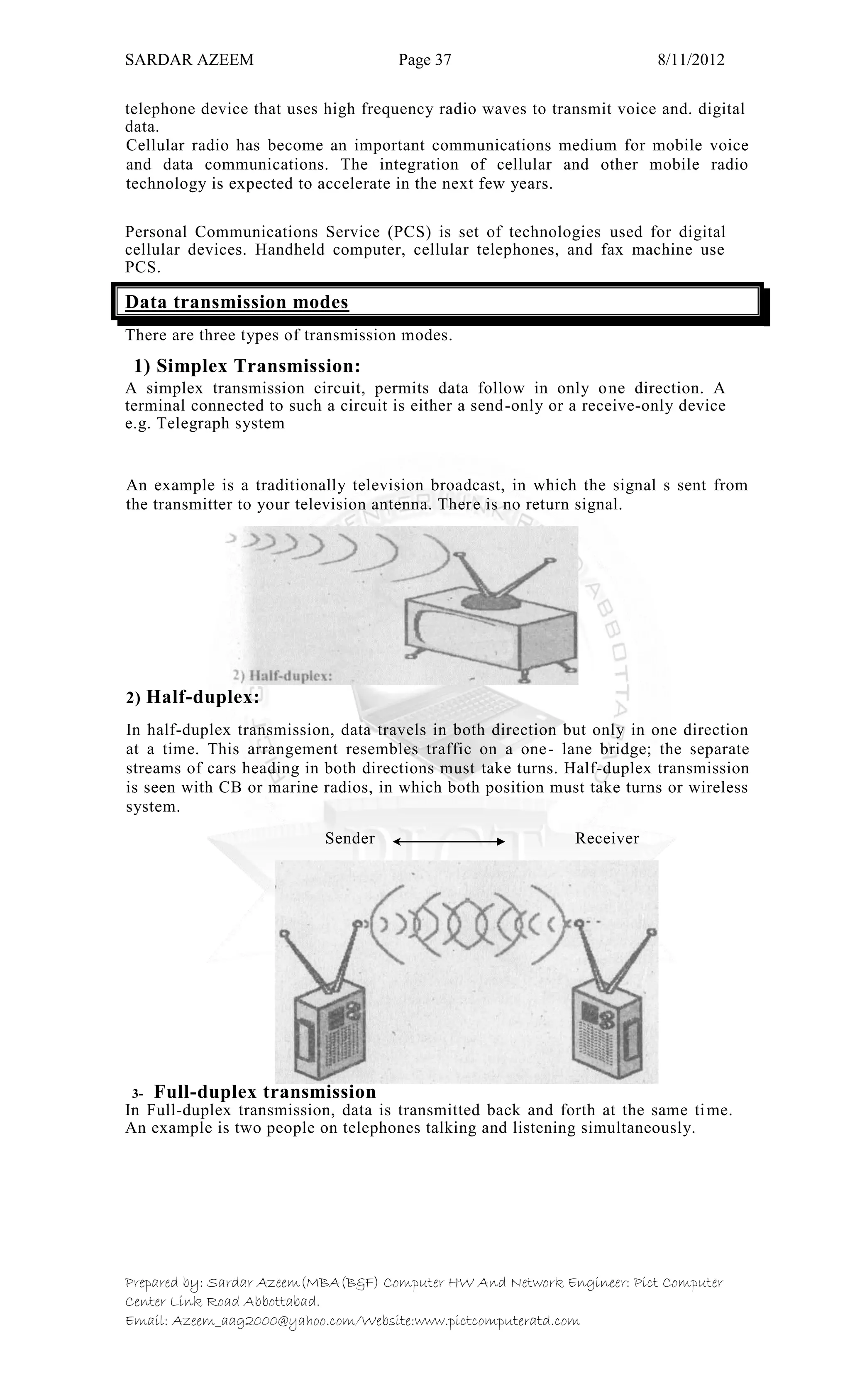 SARDAR AZEEM Page 37 8/11/2012
Prepared by: Sardar Azeem(MBA(B&F) Computer HW And Network Engineer: Pict Computer
Center Link Road Abbottabad.
Email: Azeem_aag2000@yahoo.com/Website:www.pictcomputeratd.com
telephone device that uses high frequency radio waves to transmit voice and. digital
data.
Cellular radio has become an important communications medium for mobile voice
and data communications. The integration of cellular and other mobile radio
technology is expected to accelerate in the next few years.
Personal Communications Service (PCS) is set of technologies used for digital
cellular devices. Handheld computer, cellular telephones, and fax machine use
PCS.
Data transmission modes
There are three types of transmission modes.
1) Simplex Transmission:
A simplex transmission circuit, permits data follow in only one direction. A
terminal connected to such a circuit is either a send-only or a receive-only device
e.g. Telegraph system
An example is a traditionally television broadcast, in which the signal s sent from
the transmitter to your television antenna. There is no return signal.
2) Half-duplex:
In half-duplex transmission, data travels in both direction but only in one direction
at a time. This arrangement resembles traffic on a one- lane bridge; the separate
streams of cars heading in both directions must take turns. Half-duplex transmission
is seen with CB or marine radios, in which both position must take turns or wireless
system.
Sender Receiver
3- Full-duplex transmission
In Full-duplex transmission, data is transmitted back and forth at the same time.
An example is two people on telephones talking and listening simultaneously.
 