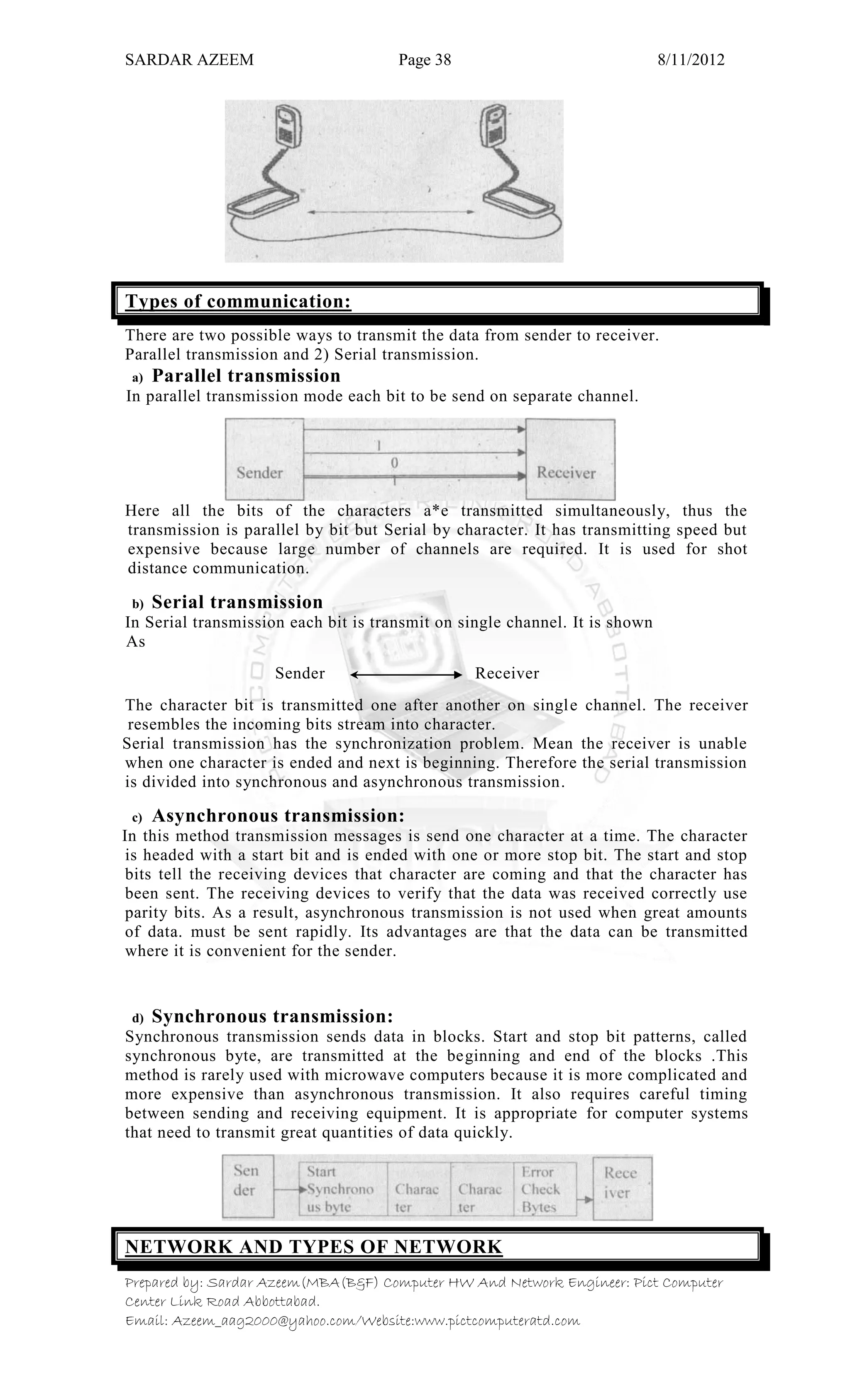 SARDAR AZEEM Page 38 8/11/2012
Prepared by: Sardar Azeem(MBA(B&F) Computer HW And Network Engineer: Pict Computer
Center Link Road Abbottabad.
Email: Azeem_aag2000@yahoo.com/Website:www.pictcomputeratd.com
Types of communication:
There are two possible ways to transmit the data from sender to receiver.
Parallel transmission and 2) Serial transmission.
a) Parallel transmission
In parallel transmission mode each bit to be send on separate channel.
Here all the bits of the characters a*e transmitted simultaneously, thus the
transmission is parallel by bit but Serial by character. It has transmitting speed but
expensive because large number of channels are required. It is used for shot
distance communication.
b) Serial transmission
In Serial transmission each bit is transmit on single channel. It is shown
As
Sender Receiver
The character bit is transmitted one after another on single channel. The receiver
resembles the incoming bits stream into character.
Serial transmission has the synchronization problem. Mean the receiver is unable
when one character is ended and next is beginning. Therefore the serial transmission
is divided into synchronous and asynchronous transmission.
c) Asynchronous transmission:
In this method transmission messages is send one character at a time. The character
is headed with a start bit and is ended with one or more stop bit. The start and stop
bits tell the receiving devices that character are coming and that the character has
been sent. The receiving devices to verify that the data was received correctly use
parity bits. As a result, asynchronous transmission is not used when great amounts
of data. must be sent rapidly. Its advantages are that the data can be transmitted
where it is convenient for the sender.
d) Synchronous transmission:
Synchronous transmission sends data in blocks. Start and stop bit patterns, called
synchronous byte, are transmitted at the beginning and end of the blocks .This
method is rarely used with microwave computers because it is more complicated and
more expensive than asynchronous transmission. It also requires careful timing
between sending and receiving equipment. It is appropriate for computer systems
that need to transmit great quantities of data quickly.
NETWORK AND TYPES OF NETWORK
 