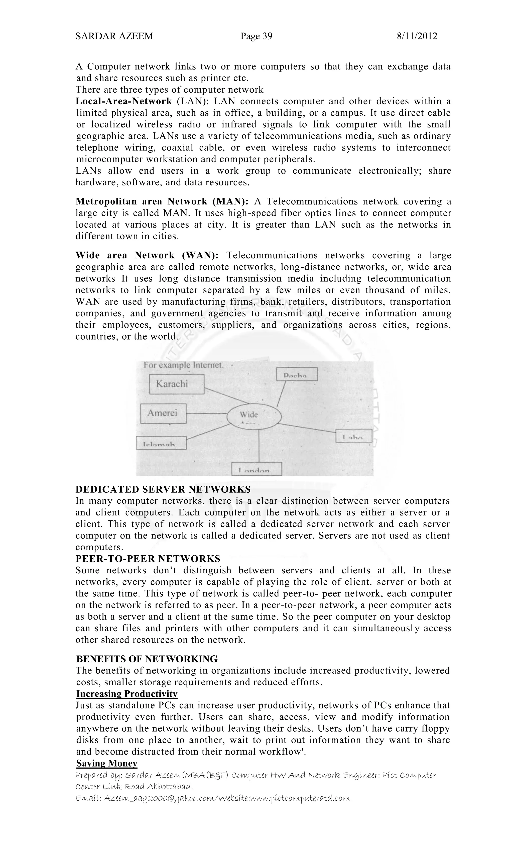 SARDAR AZEEM Page 39 8/11/2012
Prepared by: Sardar Azeem(MBA(B&F) Computer HW And Network Engineer: Pict Computer
Center Link Road Abbottabad.
Email: Azeem_aag2000@yahoo.com/Website:www.pictcomputeratd.com
A Computer network links two or more computers so that they can exchange data
and share resources such as printer etc.
There are three types of computer network
Local-Area-Network (LAN): LAN connects computer and other devices within a
limited physical area, such as in office, a building, or a campus. It use direct cable
or localized wireless radio or infrared signals to link computer with the small
geographic area. LANs use a variety of telecommunications media, such as ordinary
telephone wiring, coaxial cable, or even wireless radio systems to interconnect
microcomputer workstation and computer peripherals.
LANs allow end users in a work group to communicate electronically; share
hardware, software, and data resources.
Metropolitan area Network (MAN): A Telecommunications network covering a
large city is called MAN. It uses high-speed fiber optics lines to connect computer
located at various places at city. It is greater than LAN such as the networks in
different town in cities.
Wide area Network (WAN): Telecommunications networks covering a large
geographic area are called remote networks, long-distance networks, or, wide area
networks It uses long distance transmission media including telecommunication
networks to link computer separated by a few miles or even thousand of miles.
WAN are used by manufacturing firms, bank, retailers, distributors, transportation
companies, and government agencies to transmit and receive information among
their employees, customers, suppliers, and organizations across cities, regions,
countries, or the world.
DEDICATED SERVER NETWORKS
In many computer networks, there is a clear distinction between server computers
and client computers. Each computer on the network acts as either a server or a
client. This type of network is called a dedicated server network and each server
computer on the network is called a dedicated server. Servers are not used as client
computers.
PEER-TO-PEER NETWORKS
Some networks don‘t distinguish between servers and clients at all. In these
networks, every computer is capable of playing the role of client. server or both at
the same time. This type of network is called peer-to- peer network, each computer
on the network is referred to as peer. In a peer-to-peer network, a peer computer acts
as both a server and a client at the same time. So the peer computer on your desktop
can share files and printers with other computers and it can simultaneously access
other shared resources on the network.
BENEFITS OF NETWORKING
The benefits of networking in organizations include increased productivity, lowered
costs, smaller storage requirements and reduced efforts.
Increasing Productivity
Just as standalone PCs can increase user productivity, networks of PCs enhance that
productivity even further. Users can share, access, view and modify information
anywhere on the network without leaving their desks. Users don‘t have carry floppy
disks from one place to another, wait to print out information they want to share
and become distracted from their normal workflow'.
Saving Money
 