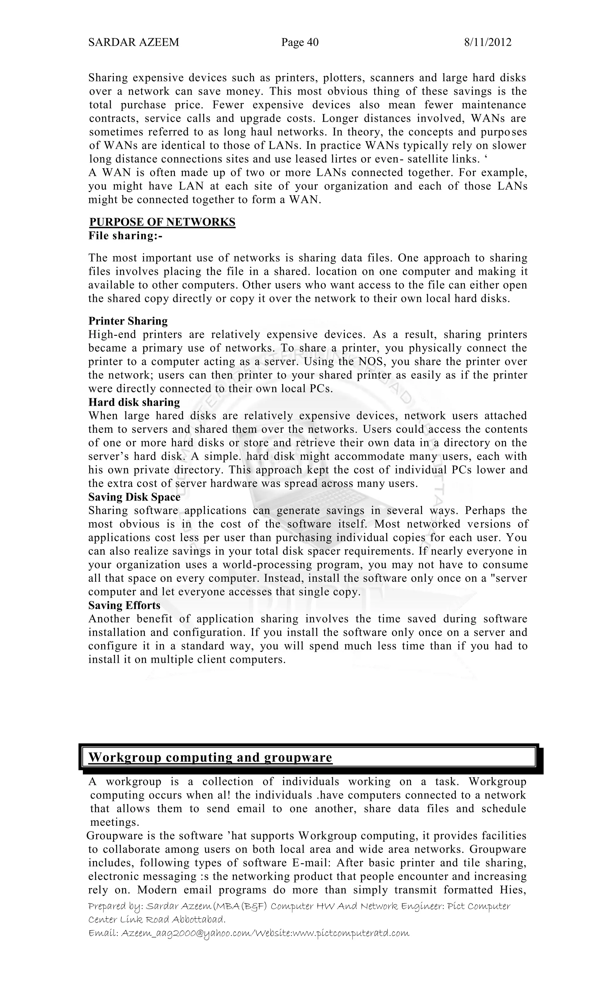 SARDAR AZEEM Page 40 8/11/2012
Prepared by: Sardar Azeem(MBA(B&F) Computer HW And Network Engineer: Pict Computer
Center Link Road Abbottabad.
Email: Azeem_aag2000@yahoo.com/Website:www.pictcomputeratd.com
Sharing expensive devices such as printers, plotters, scanners and large hard disks
over a network can save money. This most obvious thing of these savings is the
total purchase price. Fewer expensive devices also mean fewer maintenance
contracts, service calls and upgrade costs. Longer distances involved, WANs are
sometimes referred to as long haul networks. In theory, the concepts and purposes
of WANs are identical to those of LANs. In practice WANs typically rely on slower
long distance connections sites and use leased lirtes or even- satellite links. ‗
A WAN is often made up of two or more LANs connected together. For example,
you might have LAN at each site of your organization and each of those LANs
might be connected together to form a WAN.
PURPOSE OF NETWORKS
File sharing:-
The most important use of networks is sharing data files. One approach to sharing
files involves placing the file in a shared. location on one computer and making it
available to other computers. Other users who want access to the file can either open
the shared copy directly or copy it over the network to their own local hard disks.
Printer Sharing
High-end printers are relatively expensive devices. As a result, sharing printers
became a primary use of networks. To share a printer, you physically connect the
printer to a computer acting as a server. Using the NOS, you share the printer over
the network; users can then printer to your shared printer as easily as if the printer
were directly connected to their own local PCs.
Hard disk sharing
When large hared disks are relatively expensive devices, network users attached
them to servers and shared them over the networks. Users could access the contents
of one or more hard disks or store and retrieve their own data in a directory on the
server‘s hard disk. A simple. hard disk might accommodate many users, each with
his own private directory. This approach kept the cost of individual PCs lower and
the extra cost of server hardware was spread across many users.
Saving Disk Space
Sharing software applications can generate savings in several ways. Perhaps the
most obvious is in the cost of the software itself. Most networked versions of
applications cost less per user than purchasing individual copies for each user. You
can also realize savings in your total disk spacer requirements. If nearly everyone in
your organization uses a world-processing program, you may not have to consume
all that space on every computer. Instead, install the software only once on a "server
computer and let everyone accesses that single copy.
Saving Efforts
Another benefit of application sharing involves the time saved during software
installation and configuration. If you install the software only once on a server and
configure it in a standard way, you will spend much less time than if you had to
install it on multiple client computers.
Workgroup computing and groupware
A workgroup is a collection of individuals working on a task. Workgroup
computing occurs when al! the individuals .have computers connected to a network
that allows them to send email to one another, share data files and schedule
meetings.
Groupware is the software ‘hat supports Workgroup computing, it provides facilities
to collaborate among users on both local area and wide area networks. Groupware
includes, following types of software E-mail: After basic printer and tile sharing,
electronic messaging :s the networking product that people encounter and increasing
rely on. Modern email programs do more than simply transmit formatted Hies,
 