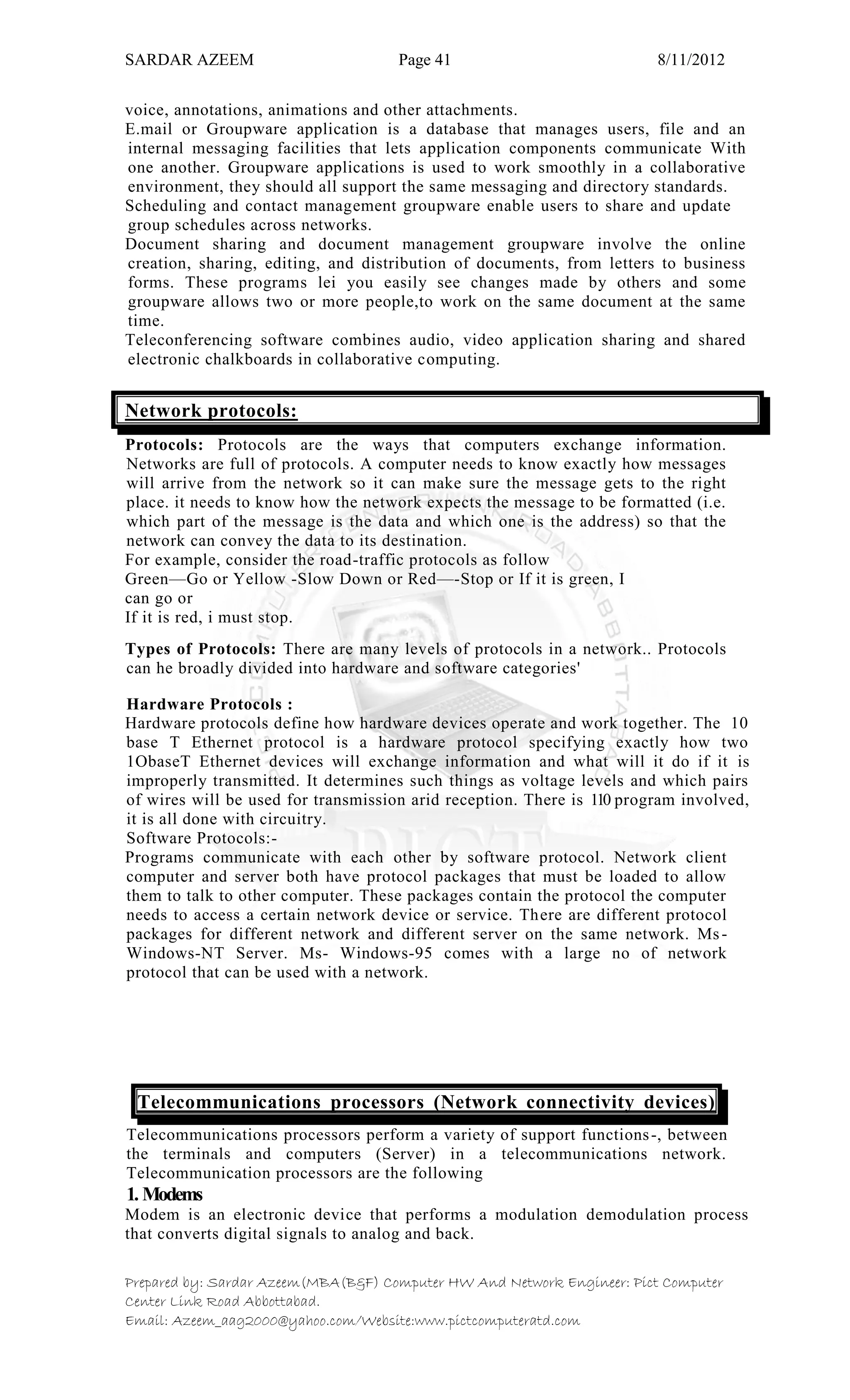 SARDAR AZEEM Page 41 8/11/2012
Prepared by: Sardar Azeem(MBA(B&F) Computer HW And Network Engineer: Pict Computer
Center Link Road Abbottabad.
Email: Azeem_aag2000@yahoo.com/Website:www.pictcomputeratd.com
voice, annotations, animations and other attachments.
E.mail or Groupware application is a database that manages users, file and an
internal messaging facilities that lets application components communicate With
one another. Groupware applications is used to work smoothly in a collaborative
environment, they should all support the same messaging and directory standards.
Scheduling and contact management groupware enable users to share and update
group schedules across networks.
Document sharing and document management groupware involve the online
creation, sharing, editing, and distribution of documents, from letters to business
forms. These programs lei you easily see changes made by others and some
groupware allows two or more people,to work on the same document at the same
time.
Teleconferencing software combines audio, video application sharing and shared
electronic chalkboards in collaborative computing.
Network protocols:
Protocols: Protocols are the ways that computers exchange information.
Networks are full of protocols. A computer needs to know exactly how messages
will arrive from the network so it can make sure the message gets to the right
place. it needs to know how the network expects the message to be formatted (i.e.
which part of the message is the data and which one is the address) so that the
network can convey the data to its destination.
For example, consider the road-traffic protocols as follow
Green—Go or Yellow -Slow Down or Red—-Stop or If it is green, I
can go or
If it is red, i must stop.
Types of Protocols: There are many levels of protocols in a network.. Protocols
can he broadly divided into hardware and software categories'
Hardware Protocols :
Hardware protocols define how hardware devices operate and work together. The 10
base T Ethernet protocol is a hardware protocol specifying exactly how two
1ObaseT Ethernet devices will exchange information and what will it do if it is
improperly transmitted. It determines such things as voltage levels and which pairs
of wires will be used for transmission arid reception. There is 110 program involved,
it is all done with circuitry.
Software Protocols:-
Programs communicate with each other by software protocol. Network client
computer and server both have protocol packages that must be loaded to allow
them to talk to other computer. These packages contain the protocol the computer
needs to access a certain network device or service. There are different protocol
packages for different network and different server on the same network. Ms-
Windows-NT Server. Ms- Windows-95 comes with a large no of network
protocol that can be used with a network.
Telecommunications processors (Network connectivity devices)
Telecommunications processors perform a variety of support functions-, between
the terminals and computers (Server) in a telecommunications network.
Telecommunication processors are the following
1. Modems
Modem is an electronic device that performs a modulation demodulation process
that converts digital signals to analog and back.
 