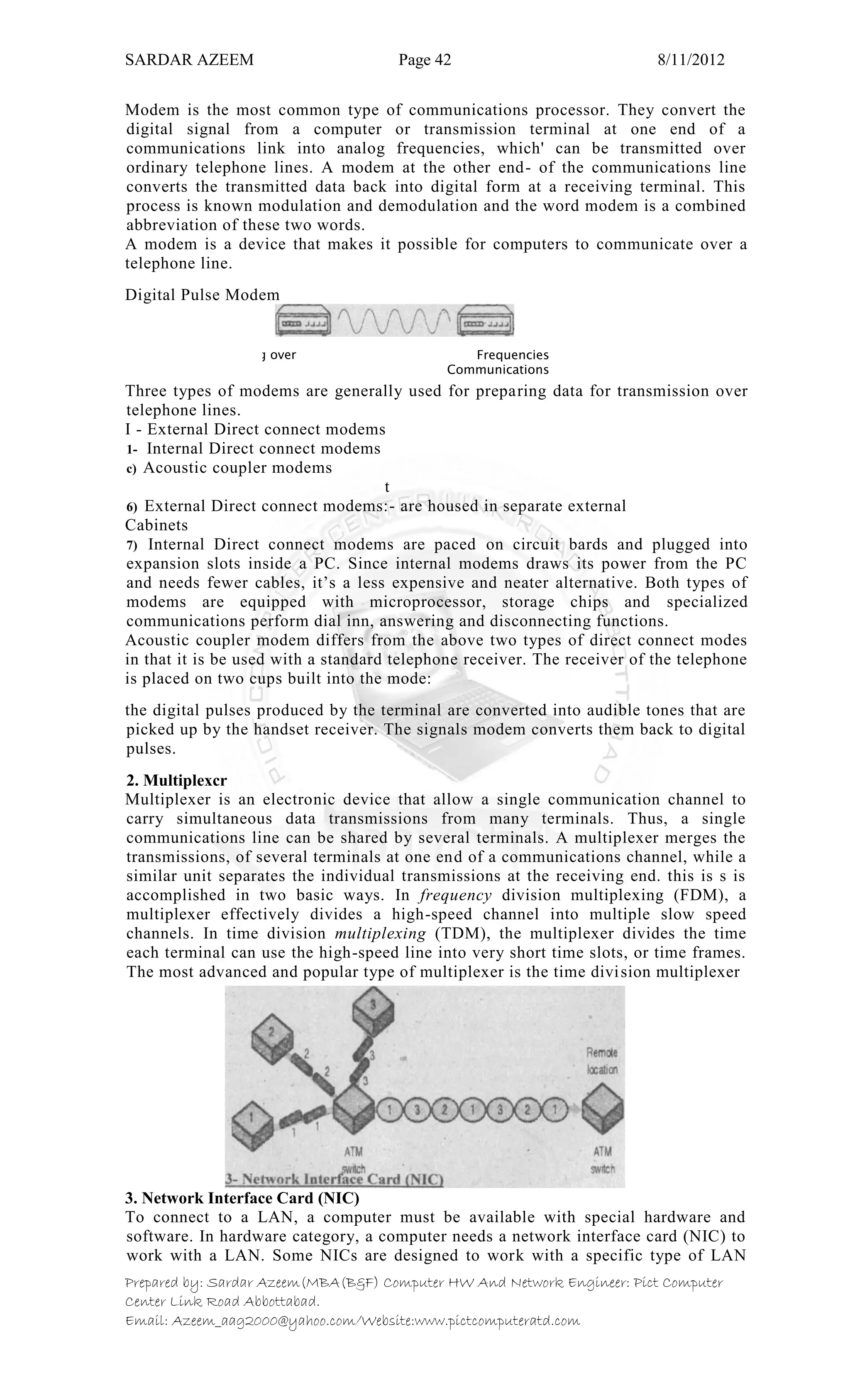 SARDAR AZEEM Page 42 8/11/2012
Prepared by: Sardar Azeem(MBA(B&F) Computer HW And Network Engineer: Pict Computer
Center Link Road Abbottabad.
Email: Azeem_aag2000@yahoo.com/Website:www.pictcomputeratd.com
Modem is the most common type of communications processor. They convert the
digital signal from a computer or transmission terminal at one end of a
communications link into analog frequencies, which' can be transmitted over
ordinary telephone lines. A modem at the other end- of the communications line
converts the transmitted data back into digital form at a receiving terminal. This
process is known modulation and demodulation and the word modem is a combined
abbreviation of these two words.
A modem is a device that makes it possible for computers to communicate over a
telephone line.
Digital Pulse Modem
Three types of modems are generally used for preparing data for transmission over
telephone lines.
I - External Direct connect modems
1- Internal Direct connect modems
c) Acoustic coupler modems
t
6) External Direct connect modems:- are housed in separate external
Cabinets
7) Internal Direct connect modems are paced on circuit bards and plugged into
expansion slots inside a PC. Since internal modems draws its power from the PC
and needs fewer cables, it‘s a less expensive and neater alternative. Both types of
modems are equipped with microprocessor, storage chips and specialized
communications perform dial inn, answering and disconnecting functions.
Acoustic coupler modem differs from the above two types of direct connect modes
in that it is be used with a standard telephone receiver. The receiver of the telephone
is placed on two cups built into the mode:
the digital pulses produced by the terminal are converted into audible tones that are
picked up by the handset receiver. The signals modem converts them back to digital
pulses.
2. Multiplexcr
Multiplexer is an electronic device that allow a single communication channel to
carry simultaneous data transmissions from many terminals. Thus, a single
communications line can be shared by several terminals. A multiplexer merges the
transmissions, of several terminals at one end of a communications channel, while a
similar unit separates the individual transmissions at the receiving end. this is s is
accomplished in two basic ways. In frequency division multiplexing (FDM), a
multiplexer effectively divides a high-speed channel into multiple slow speed
channels. In time division multiplexing (TDM), the multiplexer divides the time
each terminal can use the high-speed line into very short time slots, or time frames.
The most advanced and popular type of multiplexer is the time division multiplexer
3. Network Interface Card (NIC)
To connect to a LAN, a computer must be available with special hardware and
software. In hardware category, a computer needs a network interface card (NIC) to
work with a LAN. Some NICs are designed to work with a specific type of LAN
Analog over Frequencies
Communications
 