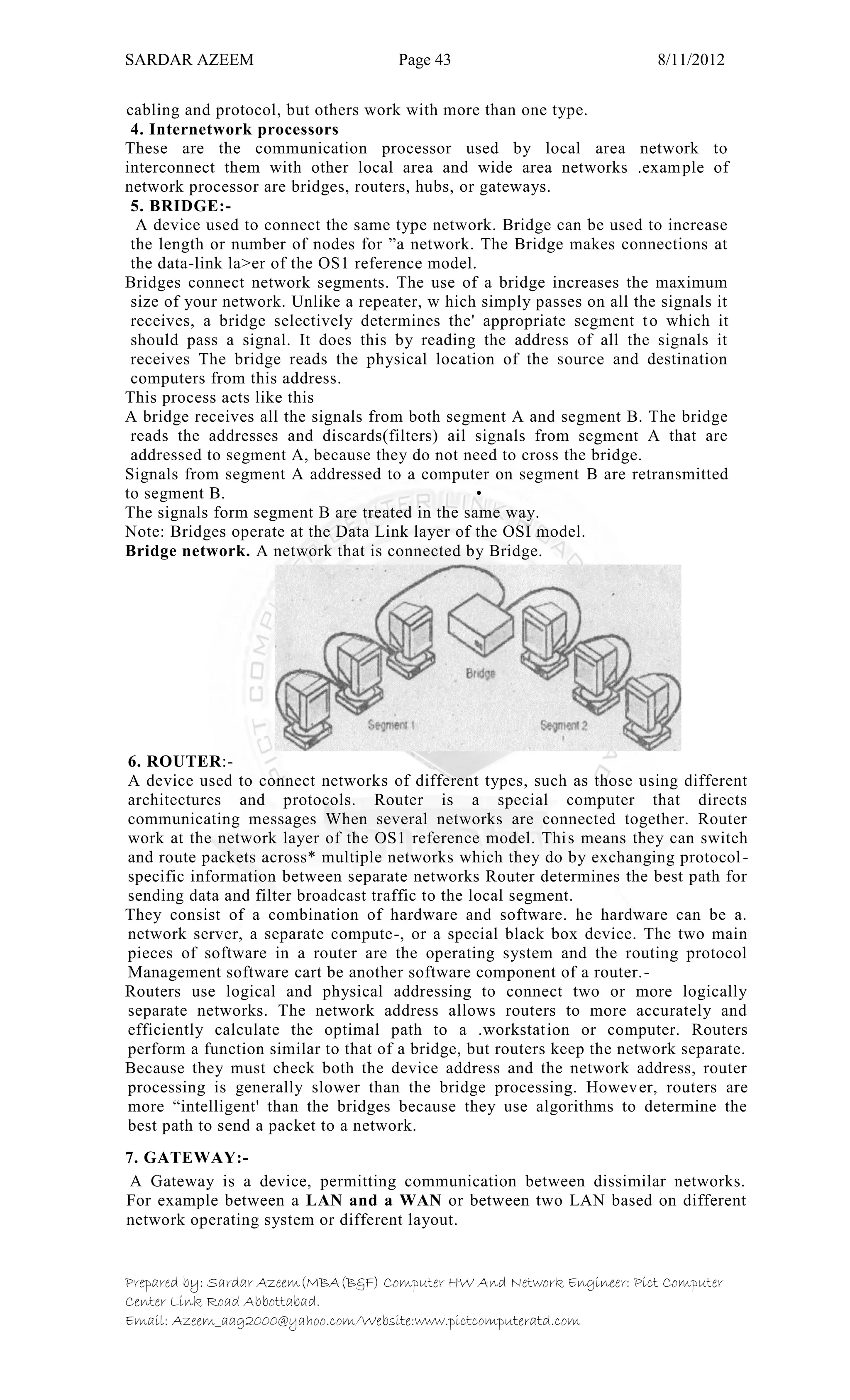 SARDAR AZEEM Page 43 8/11/2012
Prepared by: Sardar Azeem(MBA(B&F) Computer HW And Network Engineer: Pict Computer
Center Link Road Abbottabad.
Email: Azeem_aag2000@yahoo.com/Website:www.pictcomputeratd.com
cabling and protocol, but others work with more than one type.
4. Internetwork processors
These are the communication processor used by local area network to
interconnect them with other local area and wide area networks .example of
network processor are bridges, routers, hubs, or gateways.
5. BRIDGE:-
A device used to connect the same type network. Bridge can be used to increase
the length or number of nodes for ‖a network. The Bridge makes connections at
the data-link la>er of the OS1 reference model.
Bridges connect network segments. The use of a bridge increases the maximum
size of your network. Unlike a repeater, w hich simply passes on all the signals it
receives, a bridge selectively determines the' appropriate segment to which it
should pass a signal. It does this by reading the address of all the signals it
receives The bridge reads the physical location of the source and destination
computers from this address.
This process acts like this
A bridge receives all the signals from both segment A and segment B. The bridge
reads the addresses and discards(filters) ail signals from segment A that are
addressed to segment A, because they do not need to cross the bridge.
Signals from segment A addressed to a computer on segment B are retransmitted
to segment B. •
The signals form segment B are treated in the same way.
Note: Bridges operate at the Data Link layer of the OSI model.
Bridge network. A network that is connected by Bridge.
6. ROUTER:-
A device used to connect networks of different types, such as those using different
architectures and protocols. Router is a special computer that directs
communicating messages When several networks are connected together. Router
work at the network layer of the OS1 reference model. This means they can switch
and route packets across* multiple networks which they do by exchanging protocol-
specific information between separate networks Router determines the best path for
sending data and filter broadcast traffic to the local segment.
They consist of a combination of hardware and software. he hardware can be a.
network server, a separate compute-, or a special black box device. The two main
pieces of software in a router are the operating system and the routing protocol
Management software cart be another software component of a router.-
Routers use logical and physical addressing to connect two or more logically
separate networks. The network address allows routers to more accurately and
efficiently calculate the optimal path to a .workstation or computer. Routers
perform a function similar to that of a bridge, but routers keep the network separate.
Because they must check both the device address and the network address, router
processing is generally slower than the bridge processing. However, routers are
more ―intelligent' than the bridges because they use algorithms to determine the
best path to send a packet to a network.
7. GATEWAY:-
A Gateway is a device, permitting communication between dissimilar networks.
For example between a LAN and a WAN or between two LAN based on different
network operating system or different layout.
 