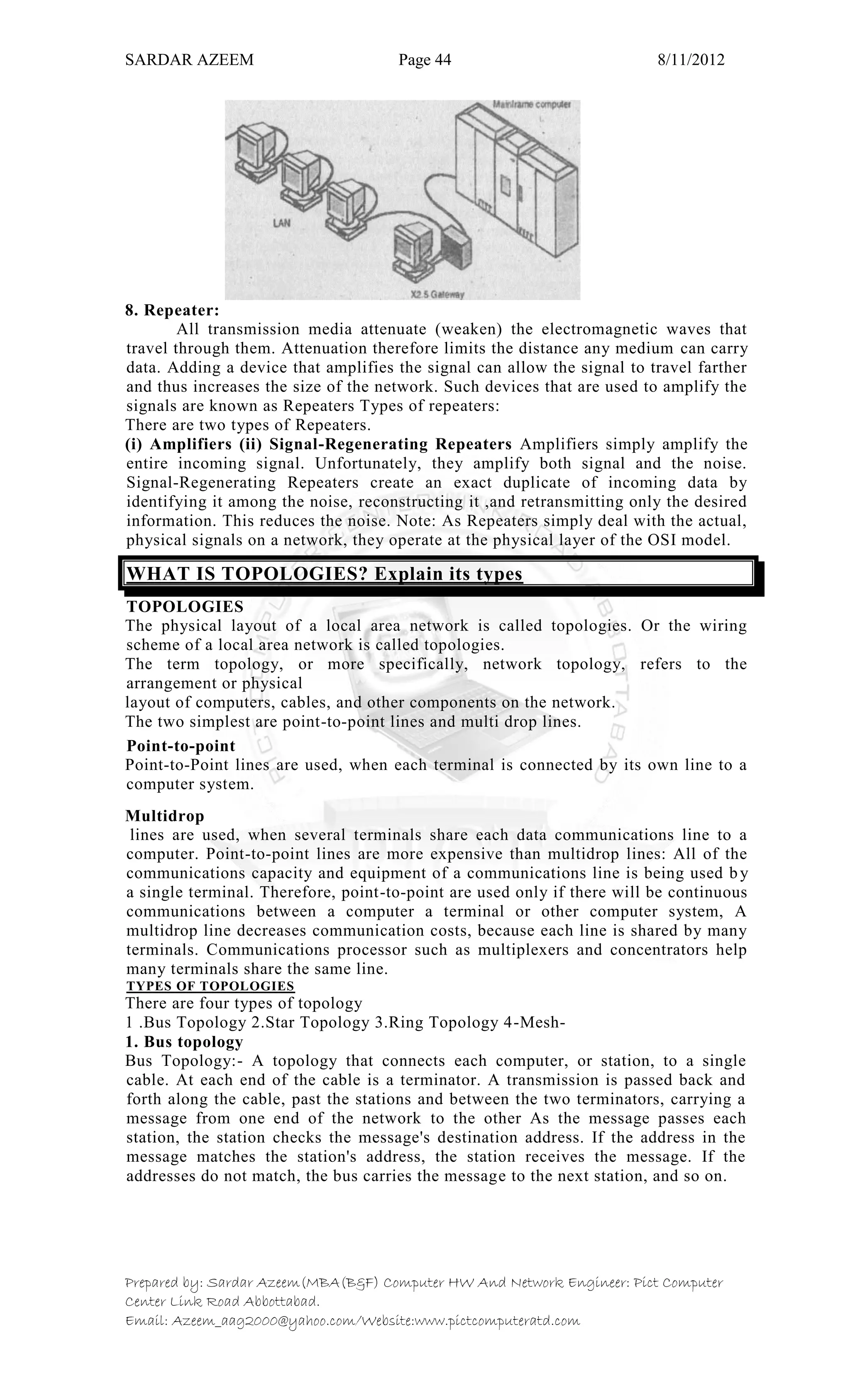 SARDAR AZEEM Page 44 8/11/2012
Prepared by: Sardar Azeem(MBA(B&F) Computer HW And Network Engineer: Pict Computer
Center Link Road Abbottabad.
Email: Azeem_aag2000@yahoo.com/Website:www.pictcomputeratd.com
8. Repeater:
All transmission media attenuate (weaken) the electromagnetic waves that
travel through them. Attenuation therefore limits the distance any medium can carry
data. Adding a device that amplifies the signal can allow the signal to travel farther
and thus increases the size of the network. Such devices that are used to amplify the
signals are known as Repeaters Types of repeaters:
There are two types of Repeaters.
(i) Amplifiers (ii) Signal-Regenerating Repeaters Amplifiers simply amplify the
entire incoming signal. Unfortunately, they amplify both signal and the noise.
Signal-Regenerating Repeaters create an exact duplicate of incoming data by
identifying it among the noise, reconstructing it ,and retransmitting only the desired
information. This reduces the noise. Note: As Repeaters simply deal with the actual,
physical signals on a network, they operate at the physical layer of the OSI model.
WHAT IS TOPOLOGIES? Explain its types
TOPOLOGIES
The physical layout of a local area network is called topologies. Or the wiring
scheme of a local area network is called topologies.
The term topology, or more specifically, network topology, refers to the
arrangement or physical
layout of computers, cables, and other components on the network.
The two simplest are point-to-point lines and multi drop lines.
Point-to-point
Point-to-Point lines are used, when each terminal is connected by its own line to a
computer system.
Multidrop
lines are used, when several terminals share each data communications line to a
computer. Point-to-point lines are more expensive than multidrop lines: All of the
communications capacity and equipment of a communications line is being used by
a single terminal. Therefore, point-to-point are used only if there will be continuous
communications between a computer a terminal or other computer system, A
multidrop line decreases communication costs, because each line is shared by many
terminals. Communications processor such as multiplexers and concentrators help
many terminals share the same line.
TYPES OF TOPOLOGIES
There are four types of topology
1 .Bus Topology 2.Star Topology 3.Ring Topology 4-Mesh-
1. Bus topology
Bus Topology:- A topology that connects each computer, or station, to a single
cable. At each end of the cable is a terminator. A transmission is passed back and
forth along the cable, past the stations and between the two terminators, carrying a
message from one end of the network to the other As the message passes each
station, the station checks the message's destination address. If the address in the
message matches the station's address, the station receives the message. If the
addresses do not match, the bus carries the message to the next station, and so on.
 