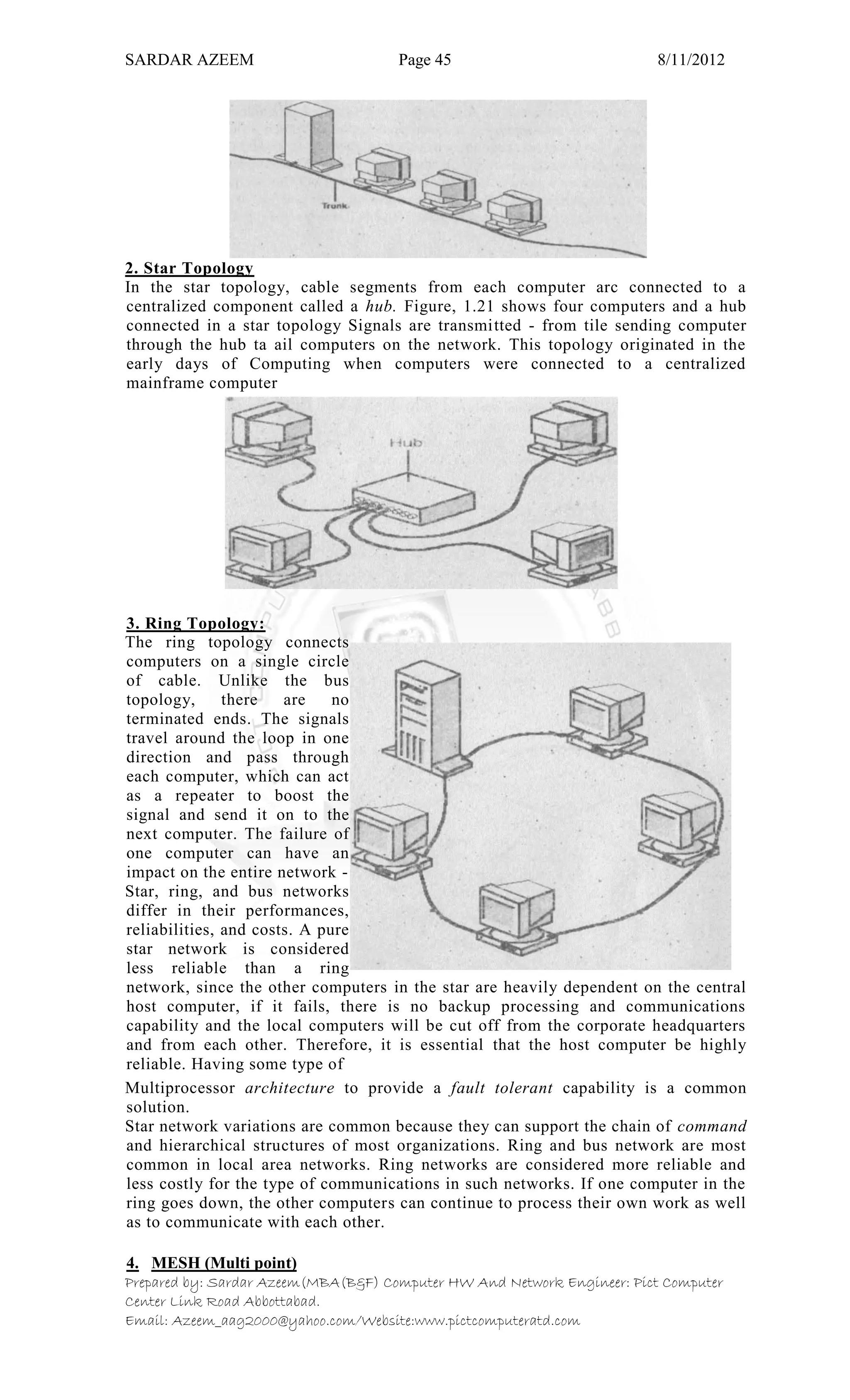 SARDAR AZEEM Page 45 8/11/2012
Prepared by: Sardar Azeem(MBA(B&F) Computer HW And Network Engineer: Pict Computer
Center Link Road Abbottabad.
Email: Azeem_aag2000@yahoo.com/Website:www.pictcomputeratd.com
2. Star Topology
In the star topology, cable segments from each computer arc connected to a
centralized component called a hub. Figure, 1.21 shows four computers and a hub
connected in a star topology Signals are transmitted - from tile sending computer
through the hub ta ail computers on the network. This topology originated in the
early days of Computing when computers were connected to a centralized
mainframe computer
3. Ring Topology:
The ring topology connects
computers on a single circle
of cable. Unlike the bus
topology, there are no
terminated ends. The signals
travel around the loop in one
direction and pass through
each computer, which can act
as a repeater to boost the
signal and send it on to the
next computer. The failure of
one computer can have an
impact on the entire network -
Star, ring, and bus networks
differ in their performances,
reliabilities, and costs. A pure
star network is considered
less reliable than a ring
network, since the other computers in the star are heavily dependent on the central
host computer, if it fails, there is no backup processing and communications
capability and the local computers will be cut off from the corporate headquarters
and from each other. Therefore, it is essential that the host computer be highly
reliable. Having some type of
Multiprocessor architecture to provide a fault tolerant capability is a common
solution.
Star network variations are common because they can support the chain of command
and hierarchical structures of most organizations. Ring and bus network are most
common in local area networks. Ring networks are considered more reliable and
less costly for the type of communications in such networks. If one computer in the
ring goes down, the other computers can continue to process their own work as well
as to communicate with each other.
4. MESH (Multi point)
 