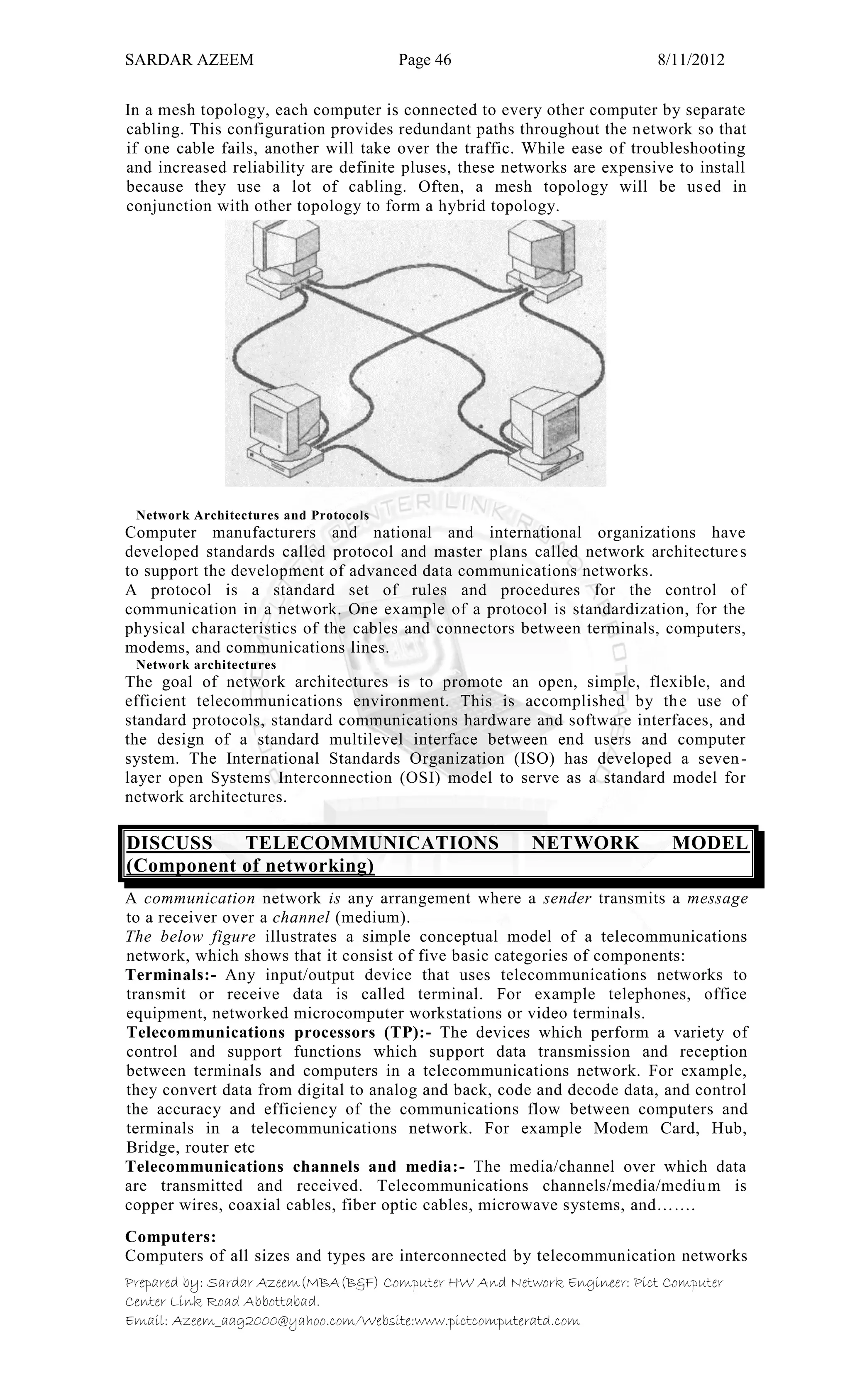 SARDAR AZEEM Page 46 8/11/2012
Prepared by: Sardar Azeem(MBA(B&F) Computer HW And Network Engineer: Pict Computer
Center Link Road Abbottabad.
Email: Azeem_aag2000@yahoo.com/Website:www.pictcomputeratd.com
In a mesh topology, each computer is connected to every other computer by separate
cabling. This configuration provides redundant paths throughout the network so that
if one cable fails, another will take over the traffic. While ease of troubleshooting
and increased reliability are definite pluses, these networks are expensive to install
because they use a lot of cabling. Often, a mesh topology will be used in
conjunction with other topology to form a hybrid topology.
Network Architectures and Protocols
Computer manufacturers and national and international organizations have
developed standards called protocol and master plans called network architectures
to support the development of advanced data communications networks.
A protocol is a standard set of rules and procedures for the control of
communication in a network. One example of a protocol is standardization, for the
physical characteristics of the cables and connectors between terminals, computers,
modems, and communications lines.
Network architectures
The goal of network architectures is to promote an open, simple, flexible, and
efficient telecommunications environment. This is accomplished by the use of
standard protocols, standard communications hardware and software interfaces, and
the design of a standard multilevel interface between end users and computer
system. The International Standards Organization (ISO) has developed a seven-
layer open Systems Interconnection (OSI) model to serve as a standard model for
network architectures.
DISCUSS TELECOMMUNICATIONS NETWORK MODEL
(Component of networking)
A communication network is any arrangement where a sender transmits a message
to a receiver over a channel (medium).
The below figure illustrates a simple conceptual model of a telecommunications
network, which shows that it consist of five basic categories of components:
Terminals:- Any input/output device that uses telecommunications networks to
transmit or receive data is called terminal. For example telephones, office
equipment, networked microcomputer workstations or video terminals.
Telecommunications processors (TP):- The devices which perform a variety of
control and support functions which support data transmission and reception
between terminals and computers in a telecommunications network. For example,
they convert data from digital to analog and back, code and decode data, and control
the accuracy and efficiency of the communications flow between computers and
terminals in a telecommunications network. For example Modem Card, Hub,
Bridge, router etc
Telecommunications channels and media:- The media/channel over which data
are transmitted and received. Telecommunications channels/media/medium is
copper wires, coaxial cables, fiber optic cables, microwave systems, and…….
Computers:
Computers of all sizes and types are interconnected by telecommunication networks
 