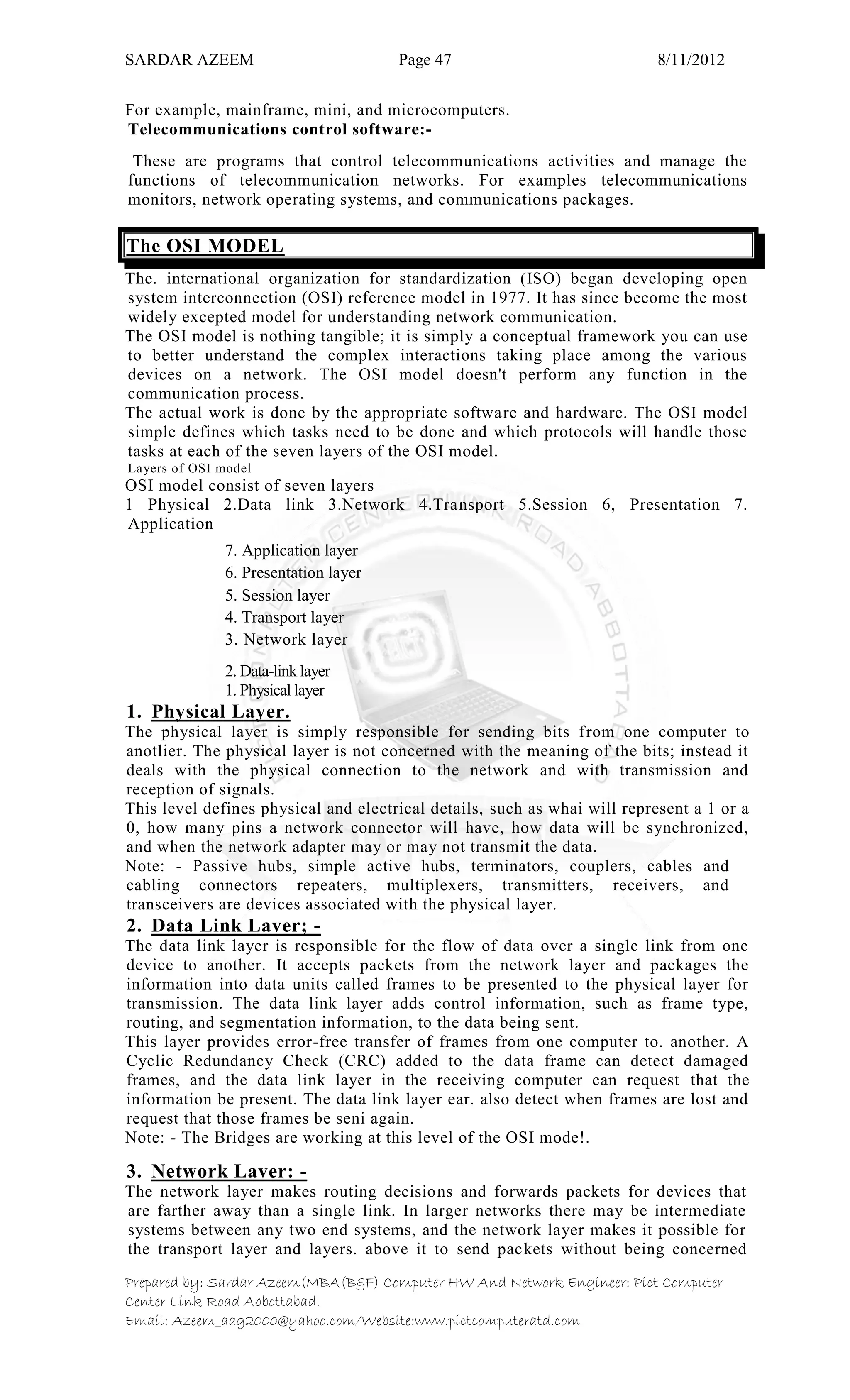 SARDAR AZEEM Page 47 8/11/2012
Prepared by: Sardar Azeem(MBA(B&F) Computer HW And Network Engineer: Pict Computer
Center Link Road Abbottabad.
Email: Azeem_aag2000@yahoo.com/Website:www.pictcomputeratd.com
For example, mainframe, mini, and microcomputers.
Telecommunications control software:-
These are programs that control telecommunications activities and manage the
functions of telecommunication networks. For examples telecommunications
monitors, network operating systems, and communications packages.
The OSI MODEL
The. international organization for standardization (ISO) began developing open
system interconnection (OSI) reference model in 1977. It has since become the most
widely excepted model for understanding network communication.
The OSI model is nothing tangible; it is simply a conceptual framework you can use
to better understand the complex interactions taking place among the various
devices on a network. The OSI model doesn't perform any function in the
communication process.
The actual work is done by the appropriate software and hardware. The OSI model
simple defines which tasks need to be done and which protocols will handle those
tasks at each of the seven layers of the OSI model.
Layers of OSI model
OSI model consist of seven layers
1 Physical 2.Data link 3.Network 4.Transport 5.Session 6, Presentation 7.
Application
7. Application layer
6. Presentation layer
5. Session layer
4. Transport layer
3. Network layer
2. Data-link layer
1. Physical layer
1. Physical Layer.
The physical layer is simply responsible for sending bits from one computer to
anotlier. The physical layer is not concerned with the meaning of the bits; instead it
deals with the physical connection to the network and with transmission and
reception of signals.
This level defines physical and electrical details, such as whai will represent a 1 or a
0, how many pins a network connector will have, how data will be synchronized,
and when the network adapter may or may not transmit the data.
Note: - Passive hubs, simple active hubs, terminators, couplers, cables and
cabling connectors repeaters, multiplexers, transmitters, receivers, and
transceivers are devices associated with the physical layer.
2. Data Link Laver; -
The data link layer is responsible for the flow of data over a single link from one
device to another. It accepts packets from the network layer and packages the
information into data units called frames to be presented to the physical layer for
transmission. The data link layer adds control information, such as frame type,
routing, and segmentation information, to the data being sent.
This layer provides error-free transfer of frames from one computer to. another. A
Cyclic Redundancy Check (CRC) added to the data frame can detect damaged
frames, and the data link layer in the receiving computer can request that the
information be present. The data link layer ear. also detect when frames are lost and
request that those frames be seni again.
Note: - The Bridges are working at this level of the OSI mode!.
3. Network Laver: -
The network layer makes routing decisions and forwards packets for devices that
are farther away than a single link. In larger networks there may be intermediate
systems between any two end systems, and the network layer makes it possible for
the transport layer and layers. above it to send packets without being concerned
 