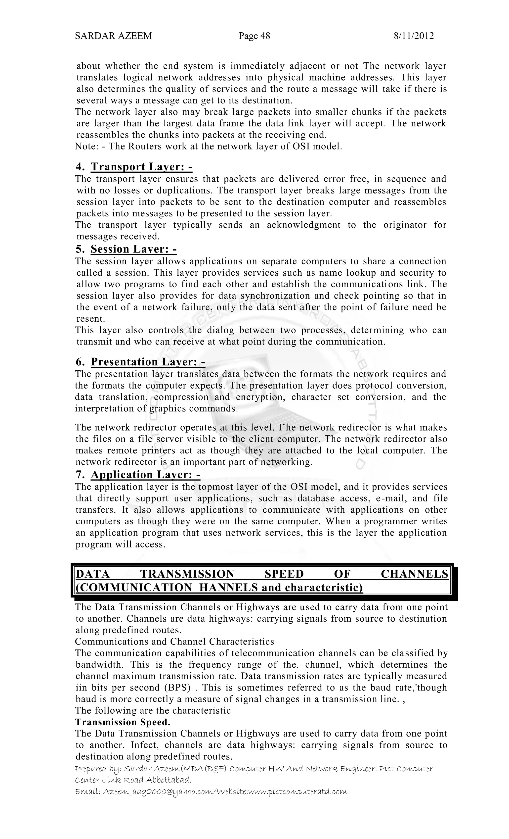 SARDAR AZEEM Page 48 8/11/2012
Prepared by: Sardar Azeem(MBA(B&F) Computer HW And Network Engineer: Pict Computer
Center Link Road Abbottabad.
Email: Azeem_aag2000@yahoo.com/Website:www.pictcomputeratd.com
about whether the end system is immediately adjacent or not The network layer
translates logical network addresses into physical machine addresses. This layer
also determines the quality of services and the route a message will take if there is
several ways a message can get to its destination.
The network layer also may break large packets into smaller chunks if the packets
are larger than the largest data frame the data link layer will accept. The network
reassembles the chunks into packets at the receiving end.
Note: - The Routers work at the network layer of OSI model.
4. Transport Layer: -
The transport layer ensures that packets are delivered error free, in sequence and
with no losses or duplications. The transport layer breaks large messages from the
session layer into packets to be sent to the destination computer and reassembles
packets into messages to be presented to the session layer.
The transport layer typically sends an acknowledgment to the originator for
messages received.
5. Session Laver: -
The session layer allows applications on separate computers to share a connection
called a session. This layer provides services such as name lookup and security to
allow two programs to find each other and establish the communications link. The
session layer also provides for data synchronization and check pointing so that in
the event of a network failure, only the data sent after the point of failure need be
resent.
This layer also controls the dialog between two processes, determining who can
transmit and who can receive at what point during the communication.
6. Presentation Layer: -
The presentation layer translates data between the formats the network requires and
the formats the computer expects. The presentation layer does protocol conversion,
data translation, compression and encryption, character set conversion, and the
interpretation of graphics commands.
The network redirector operates at this level. I‘he network redirector is what makes
the files on a file server visible to the client computer. The network redirector also
makes remote printers act as though they are attached to the local computer. The
network redirector is an important part of networking.
7. Application Layer: -
The application layer is the topmost layer of the OSI model, and it provides services
that directly support user applications, such as database access, e-mail, and file
transfers. It also allows applications to communicate with applications on other
computers as though they were on the same computer. When a programmer writes
an application program that uses network services, this is the layer the application
program will access.
DATA TRANSMISSION SPEED OF CHANNELS
(COMMUNICATION HANNELS and characteristic)
The Data Transmission Channels or Highways are used to carry data from one point
to another. Channels are data highways: carrying signals from source to destination
along predefined routes.
Communications and Channel Characteristics
The communication capabilities of telecommunication channels can be classified by
bandwidth. This is the frequency range of the. channel, which determines the
channel maximum transmission rate. Data transmission rates are typically measured
iin bits per second (BPS) . This is sometimes referred to as the baud rate,'though
baud is more correctly a measure of signal changes in a transmission line. ,
The following are the characteristic
Transmission Speed.
The Data Transmission Channels or Highways are used to carry data from one point
to another. Infect, channels are data highways: carrying signals from source to
destination along predefined routes.
 