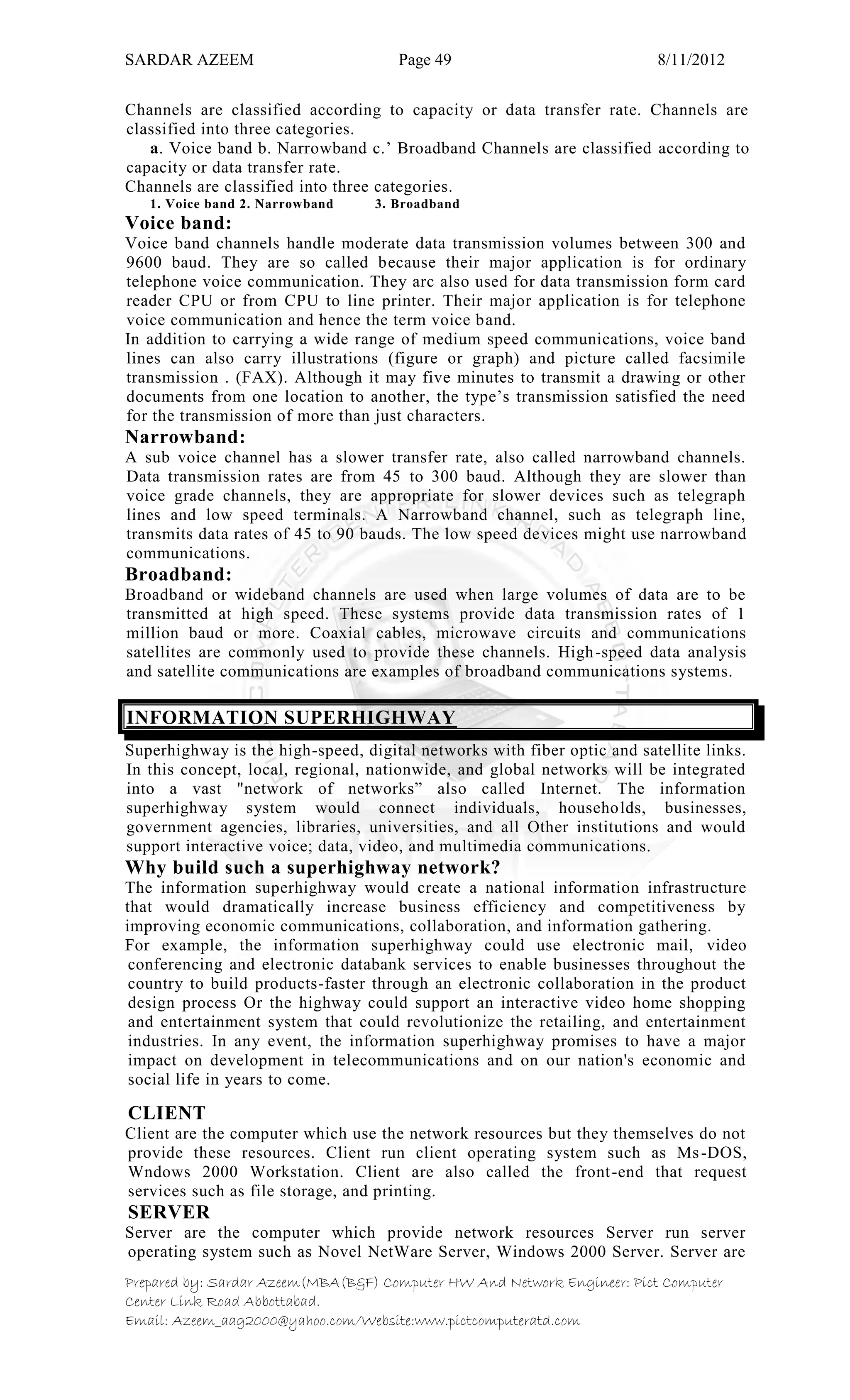 SARDAR AZEEM Page 49 8/11/2012
Prepared by: Sardar Azeem(MBA(B&F) Computer HW And Network Engineer: Pict Computer
Center Link Road Abbottabad.
Email: Azeem_aag2000@yahoo.com/Website:www.pictcomputeratd.com
Channels are classified according to capacity or data transfer rate. Channels are
classified into three categories.
a. Voice band b. Narrowband c.‘ Broadband Channels are classified according to
capacity or data transfer rate.
Channels are classified into three categories.
1. Voice band 2. Narrowband 3. Broadband
Voice band:
Voice band channels handle moderate data transmission volumes between 300 and
9600 baud. They are so called because their major application is for ordinary
telephone voice communication. They arc also used for data transmission form card
reader CPU or from CPU to line printer. Their major application is for telephone
voice communication and hence the term voice band.
In addition to carrying a wide range of medium speed communications, voice band
lines can also carry illustrations (figure or graph) and picture called facsimile
transmission . (FAX). Although it may five minutes to transmit a drawing or other
documents from one location to another, the type‘s transmission satisfied the need
for the transmission of more than just characters.
Narrowband:
A sub voice channel has a slower transfer rate, also called narrowband channels.
Data transmission rates are from 45 to 300 baud. Although they are slower than
voice grade channels, they are appropriate for slower devices such as telegraph
lines and low speed terminals. A Narrowband channel, such as telegraph line,
transmits data rates of 45 to 90 bauds. The low speed devices might use narrowband
communications.
Broadband:
Broadband or wideband channels are used when large volumes of data are to be
transmitted at high speed. These systems provide data transmission rates of 1
million baud or more. Coaxial cables, microwave circuits and communications
satellites are commonly used to provide these channels. High-speed data analysis
and satellite communications are examples of broadband communications systems.
INFORMATION SUPERHIGHWAY
Superhighway is the high-speed, digital networks with fiber optic and satellite links.
In this concept, local, regional, nationwide, and global networks will be integrated
into a vast "network of networks‖ also called Internet. The information
superhighway system would connect individuals, households, businesses,
government agencies, libraries, universities, and all Other institutions and would
support interactive voice; data, video, and multimedia communications.
Why build such a superhighway network?
The information superhighway would create a national information infrastructure
that would dramatically increase business efficiency and competitiveness by
improving economic communications, collaboration, and information gathering.
For example, the information superhighway could use electronic mail, video
conferencing and electronic databank services to enable businesses throughout the
country to build products-faster through an electronic collaboration in the product
design process Or the highway could support an interactive video home shopping
and entertainment system that could revolutionize the retailing, and entertainment
industries. In any event, the information superhighway promises to have a major
impact on development in telecommunications and on our nation's economic and
social life in years to come.
CLIENT
Client are the computer which use the network resources but they themselves do not
provide these resources. Client run client operating system such as Ms-DOS,
Wndows 2000 Workstation. Client are also called the front-end that request
services such as file storage, and printing.
SERVER
Server are the computer which provide network resources Server run server
operating system such as Novel NetWare Server, Windows 2000 Server. Server are
 
