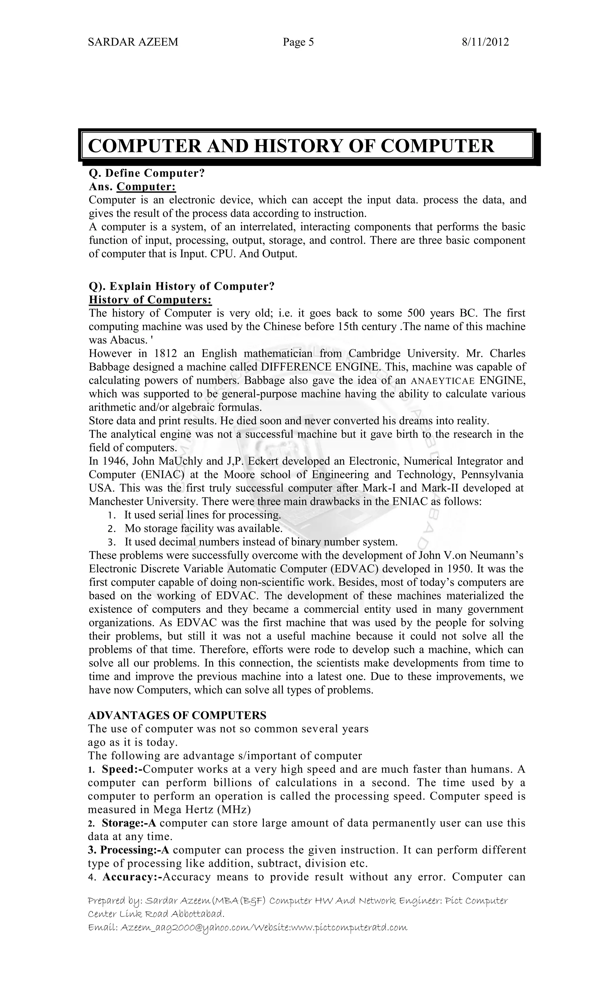 SARDAR AZEEM Page 5 8/11/2012
Prepared by: Sardar Azeem(MBA(B&F) Computer HW And Network Engineer: Pict Computer
Center Link Road Abbottabad.
Email: Azeem_aag2000@yahoo.com/Website:www.pictcomputeratd.com
COMPUTER AND HISTORY OF COMPUTER
Q. Define Computer?
Ans. Computer:
Computer is an electronic device, which can accept the input data. process the data, and
gives the result of the process data according to instruction.
A computer is a system, of an interrelated, interacting components that performs the basic
function of input, processing, output, storage, and control. There are three basic component
of computer that is Input. CPU. And Output.
Q). Explain History of Computer?
History of Computers:
The history of Computer is very old; i.e. it goes back to some 500 years BC. The first
computing machine was used by the Chinese before 15th century .The name of this machine
was Abacus. '
However in 1812 an English mathematician from Cambridge University. Mr. Charles
Babbage designed a machine called DIFFERENCE ENGINE. This, machine was capable of
calculating powers of numbers. Babbage also gave the idea of an ANAEYTICAE ENGINE,
which was supported to be general-purpose machine having the ability to calculate various
arithmetic and/or algebraic formulas.
Store data and print results. He died soon and never converted his dreams into reality.
The analytical engine was not a successful machine but it gave birth to the research in the
field of computers.
In 1946, John MaUchly and J,P. Eckert developed an Electronic, Numerical Integrator and
Computer (ENIAC) at the Moore school of Engineering and Technology, Pennsylvania
USA. This was the first truly successful computer after Mark-I and Mark-II developed at
Manchester University. There were three main drawbacks in the ENIAC as follows:
1. It used serial lines for processing.
2. Mo storage facility was available.
3. It used decimal numbers instead of binary number system.
These problems were successfully overcome with the development of John V.on Neumann‘s
Electronic Discrete Variable Automatic Computer (EDVAC) developed in 1950. It was the
first computer capable of doing non-scientific work. Besides, most of today‘s computers are
based on the working of EDVAC. The development of these machines materialized the
existence of computers and they became a commercial entity used in many government
organizations. As EDVAC was the first machine that was used by the people for solving
their problems, but still it was not a useful machine because it could not solve all the
problems of that time. Therefore, efforts were rode to develop such a machine, which can
solve all our problems. In this connection, the scientists make developments from time to
time and improve the previous machine into a latest one. Due to these improvements, we
have now Computers, which can solve all types of problems.
ADVANTAGES OF COMPUTERS
The use of computer was not so common several years
ago as it is today.
The following are advantage s/important of computer
1. Speed:-Computer works at a very high speed and are much faster than humans. A
computer can perform billions of calculations in a second. The time used by a
computer to perform an operation is called the processing speed. Computer speed is
measured in Mega Hertz (MHz)
2. Storage:-A computer can store large amount of data permanently user can use this
data at any time.
3. Processing:-A computer can process the given instruction. It can perform different
type of processing like addition, subtract, division etc.
4. Accuracy:-Accuracy means to provide result without any error. Computer can
 