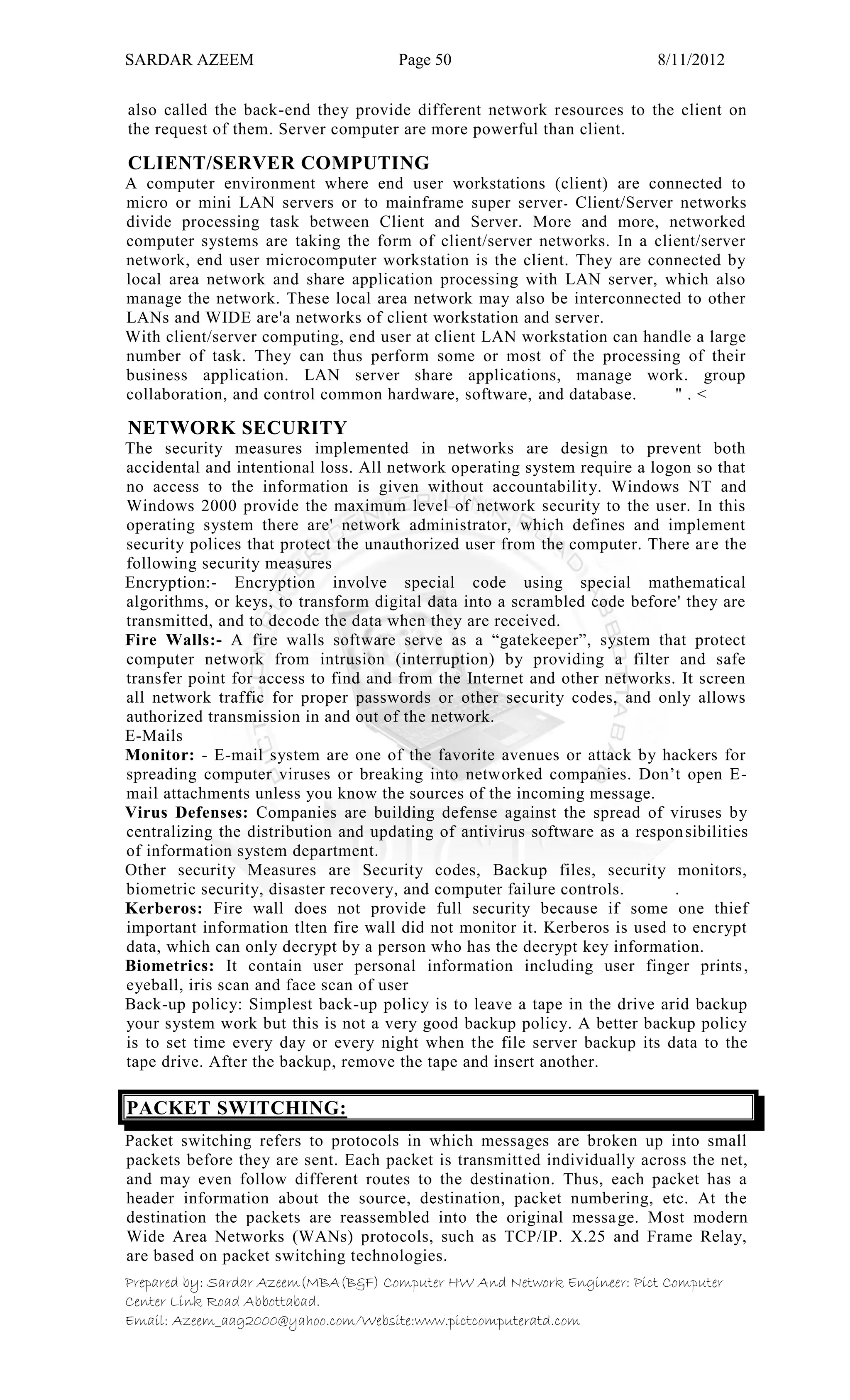 SARDAR AZEEM Page 50 8/11/2012
Prepared by: Sardar Azeem(MBA(B&F) Computer HW And Network Engineer: Pict Computer
Center Link Road Abbottabad.
Email: Azeem_aag2000@yahoo.com/Website:www.pictcomputeratd.com
also called the back-end they provide different network resources to the client on
the request of them. Server computer are more powerful than client.
CLIENT/SERVER COMPUTING
A computer environment where end user workstations (client) are connected to
micro or mini LAN servers or to mainframe super server‫۔‬ Client/Server networks
divide processing task between Client and Server. More and more, networked
computer systems are taking the form of client/server networks. In a client/server
network, end user microcomputer workstation is the client. They are connected by
local area network and share application processing with LAN server, which also
manage the network. These local area network may also be interconnected to other
LANs and WIDE are'a networks of client workstation and server.
With client/server computing, end user at client LAN workstation can handle a large
number of task. They can thus perform some or most of the processing of their
business application. LAN server share applications, manage work. group
collaboration, and control common hardware, software, and database. " . <
NETWORK SECURITY
The security measures implemented in networks are design to prevent both
accidental and intentional loss. All network operating system require a logon so that
no access to the information is given without accountability. Windows NT and
Windows 2000 provide the maximum level of network security to the user. In this
operating system there are' network administrator, which defines and implement
security polices that protect the unauthorized user from the computer. There are the
following security measures
Encryption:- Encryption involve special code using special mathematical
algorithms, or keys, to transform digital data into a scrambled code before' they are
transmitted, and to decode the data when they are received.
Fire Walls:- A fire walls software serve as a ―gatekeeper‖, system that protect
computer network from intrusion (interruption) by providing a filter and safe
transfer point for access to find and from the Internet and other networks. It screen
all network traffic for proper passwords or other security codes, and only allows
authorized transmission in and out of the network.
E-Mails
Monitor: - E-mail system are one of the favorite avenues or attack by hackers for
spreading computer viruses or breaking into networked companies. Don‘t open E-
mail attachments unless you know the sources of the incoming message.
Virus Defenses: Companies are building defense against the spread of viruses by
centralizing the distribution and updating of antivirus software as a responsibilities
of information system department.
Other security Measures are Security codes, Backup files, security monitors,
biometric security, disaster recovery, and computer failure controls. .
Kerberos: Fire wall does not provide full security because if some one thief
important information tlten fire wall did not monitor it. Kerberos is used to encrypt
data, which can only decrypt by a person who has the decrypt key information.
Biometrics: It contain user personal information including user finger prints,
eyeball, iris scan and face scan of user
Back-up policy: Simplest back-up policy is to leave a tape in the drive arid backup
your system work but this is not a very good backup policy. A better backup policy
is to set time every day or every night when the file server backup its data to the
tape drive. After the backup, remove the tape and insert another.
PACKET SWITCHING:
Packet switching refers to protocols in which messages are broken up into small
packets before they are sent. Each packet is transmitted individually across the net,
and may even follow different routes to the destination. Thus, each packet has a
header information about the source, destination, packet numbering, etc. At the
destination the packets are reassembled into the original message. Most modern
Wide Area Networks (WANs) protocols, such as TCP/IP. X.25 and Frame Relay,
are based on packet switching technologies.
 