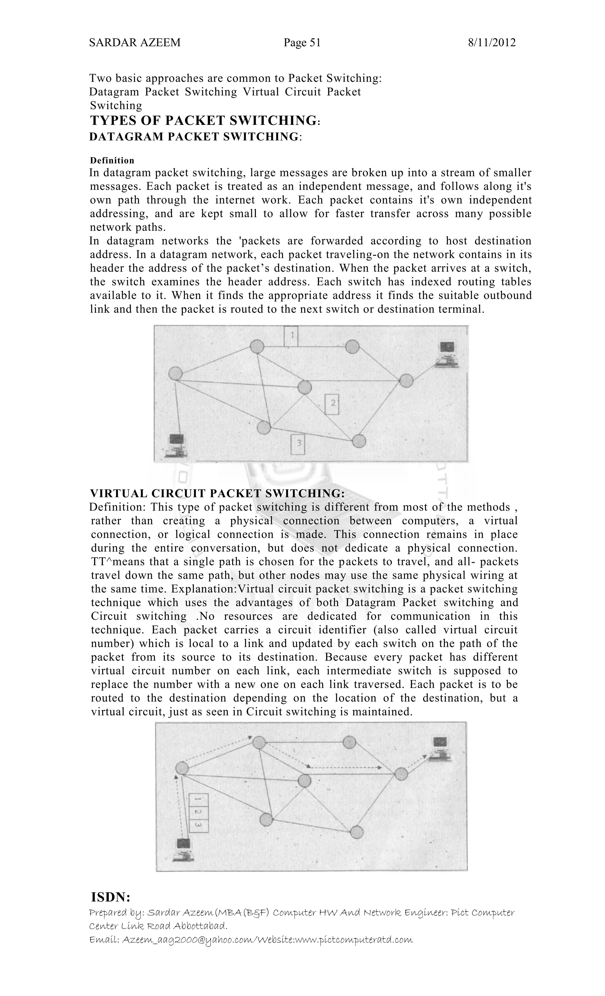 SARDAR AZEEM Page 51 8/11/2012
Prepared by: Sardar Azeem(MBA(B&F) Computer HW And Network Engineer: Pict Computer
Center Link Road Abbottabad.
Email: Azeem_aag2000@yahoo.com/Website:www.pictcomputeratd.com
Two basic approaches are common to Packet Switching:
Datagram Packet Switching Virtual Circuit Packet
Switching
TYPES OF PACKET SWITCHING:
DATAGRAM PACKET SWITCHING:
Definition
In datagram packet switching, large messages are broken up into a stream of smaller
messages. Each packet is treated as an independent message, and follows along it's
own path through the internet work. Each packet contains it's own independent
addressing, and are kept small to allow for faster transfer across many possible
network paths.
In datagram networks the 'packets are forwarded according to host destination
address. In a datagram network, each packet traveling-on the network contains in its
header the address of the packet‘s destination. When the packet arrives at a switch,
the switch examines the header address. Each switch has indexed routing tables
available to it. When it finds the appropriate address it finds the suitable outbound
link and then the packet is routed to the next switch or destination terminal.
VIRTUAL CIRCUIT PACKET SWITCHING:
Definition: This type of packet switching is different from most of the methods ,
rather than creating a physical connection between computers, a virtual
connection, or logical connection is made. This connection remains in place
during the entire conversation, but does not dedicate a physical connection.
TT^means that a single path is chosen for the packets to travel, and all- packets
travel down the same path, but other nodes may use the same physical wiring at
the same time. Explanation:Virtual circuit packet switching is a packet switching
technique which uses the advantages of both Datagram Packet switching and
Circuit switching .No resources are dedicated for communication in this
technique. Each packet carries a circuit identifier (also called virtual circuit
number) which is local to a link and updated by each switch on the path of the
packet from its source to its destination. Because every packet has different
virtual circuit number on each link, each intermediate switch is supposed to
replace the number with a new one on each link traversed. Each packet is to be
routed to the destination depending on the location of the destination, but a
virtual circuit, just as seen in Circuit switching is maintained.
ISDN:
 