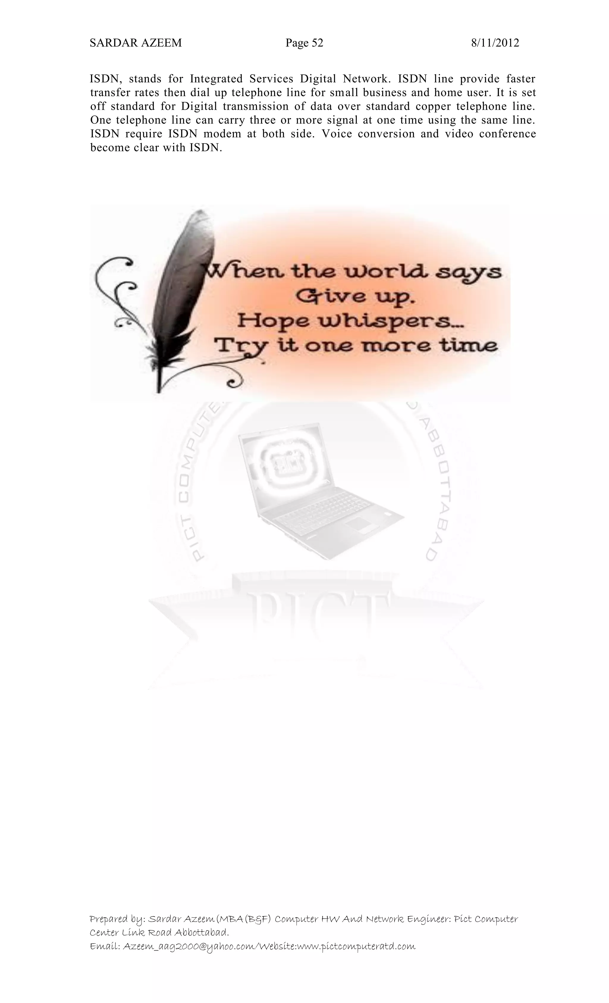 SARDAR AZEEM Page 52 8/11/2012
Prepared by: Sardar Azeem(MBA(B&F) Computer HW And Network Engineer: Pict Computer
Center Link Road Abbottabad.
Email: Azeem_aag2000@yahoo.com/Website:www.pictcomputeratd.com
ISDN, stands for Integrated Services Digital Network. ISDN line provide faster
transfer rates then dial up telephone line for small business and home user. It is set
off standard for Digital transmission of data over standard copper telephone line.
One telephone line can carry three or more signal at one time using the same line.
ISDN require ISDN modem at both side. Voice conversion and video conference
become clear with ISDN.
 