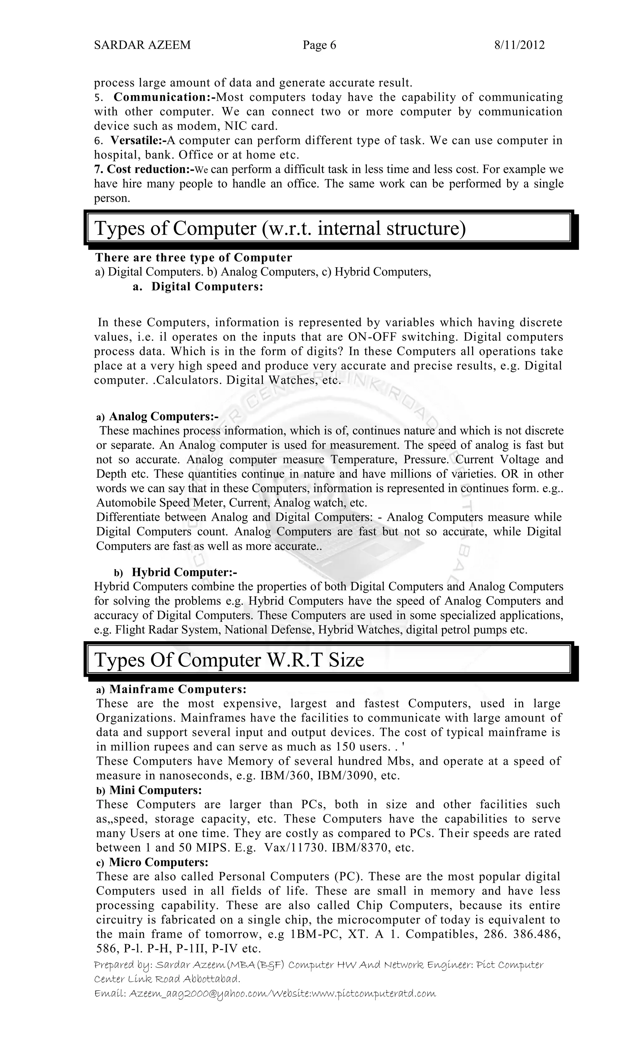 SARDAR AZEEM Page 6 8/11/2012
Prepared by: Sardar Azeem(MBA(B&F) Computer HW And Network Engineer: Pict Computer
Center Link Road Abbottabad.
Email: Azeem_aag2000@yahoo.com/Website:www.pictcomputeratd.com
process large amount of data and generate accurate result.
5. Communication:-Most computers today have the capability of communicating
with other computer. We can connect two or more computer by communication
device such as modem, NIC card.
6. Versatile:-A computer can perform different type of task. We can use computer in
hospital, bank. Office or at home etc.
7. Cost reduction:-We can perform a difficult task in less time and less cost. For example we
have hire many people to handle an office. The same work can be performed by a single
person.
Types of Computer (w.r.t. internal structure)
There are three type of Computer
a) Digital Computers. b) Analog Computers, c) Hybrid Computers,
a. Digital Computers:
In these Computers, information is represented by variables which having discrete
values, i.e. il operates on the inputs that are ON-OFF switching. Digital computers
process data. Which is in the form of digits? In these Computers all operations take
place at a very high speed and produce very accurate and precise results, e.g. Digital
computer. .Calculators. Digital Watches, etc.
a) Analog Computers:-
These machines process information, which is of, continues nature and which is not discrete
or separate. An Analog computer is used for measurement. The speed of analog is fast but
not so accurate. Analog computer measure Temperature, Pressure. Current Voltage and
Depth etc. These quantities continue in nature and have millions of varieties. OR in other
words we can say that in these Computers, information is represented in continues form. e.g..
Automobile Speed Meter, Current, Analog watch, etc.
Differentiate between Analog and Digital Computers: - Analog Computers measure while
Digital Computers count. Analog Computers are fast but not so accurate, while Digital
Computers are fast as well as more accurate..
b) Hybrid Computer:-
Hybrid Computers combine the properties of both Digital Computers and Analog Computers
for solving the problems e.g. Hybrid Computers have the speed of Analog Computers and
accuracy of Digital Computers. These Computers are used in some specialized applications,
e.g. Flight Radar System, National Defense, Hybrid Watches, digital petrol pumps etc.
Types Of Computer W.R.T Size
a) Mainframe Computers:
These are the most expensive, largest and fastest Computers, used in large
Organizations. Mainframes have the facilities to communicate with large amount of
data and support several input and output devices. The cost of typical mainframe is
in million rupees and can serve as much as 150 users. . '
These Computers have Memory of several hundred Mbs, and operate at a speed of
measure in nanoseconds, e.g. IBM/360, IBM/3090, etc.
b) Mini Computers:
These Computers are larger than PCs, both in size and other facilities such
as„speed, storage capacity, etc. These Computers have the capabilities to serve
many Users at one time. They are costly as compared to PCs. Their speeds are rated
between 1 and 50 MIPS. E.g. Vax/11730. IBM/8370, etc.
c) Micro Computers:
These are also called Personal Computers (PC). These are the most popular digital
Computers used in all fields of life. These are small in memory and have less
processing capability. These are also called Chip Computers, because its entire
circuitry is fabricated on a single chip, the microcomputer of today is equivalent to
the main frame of tomorrow, e.g 1BM-PC, XT. A 1. Compatibles, 286. 386.486,
586, P-l. P-H, P-1II, P-IV etc.
 