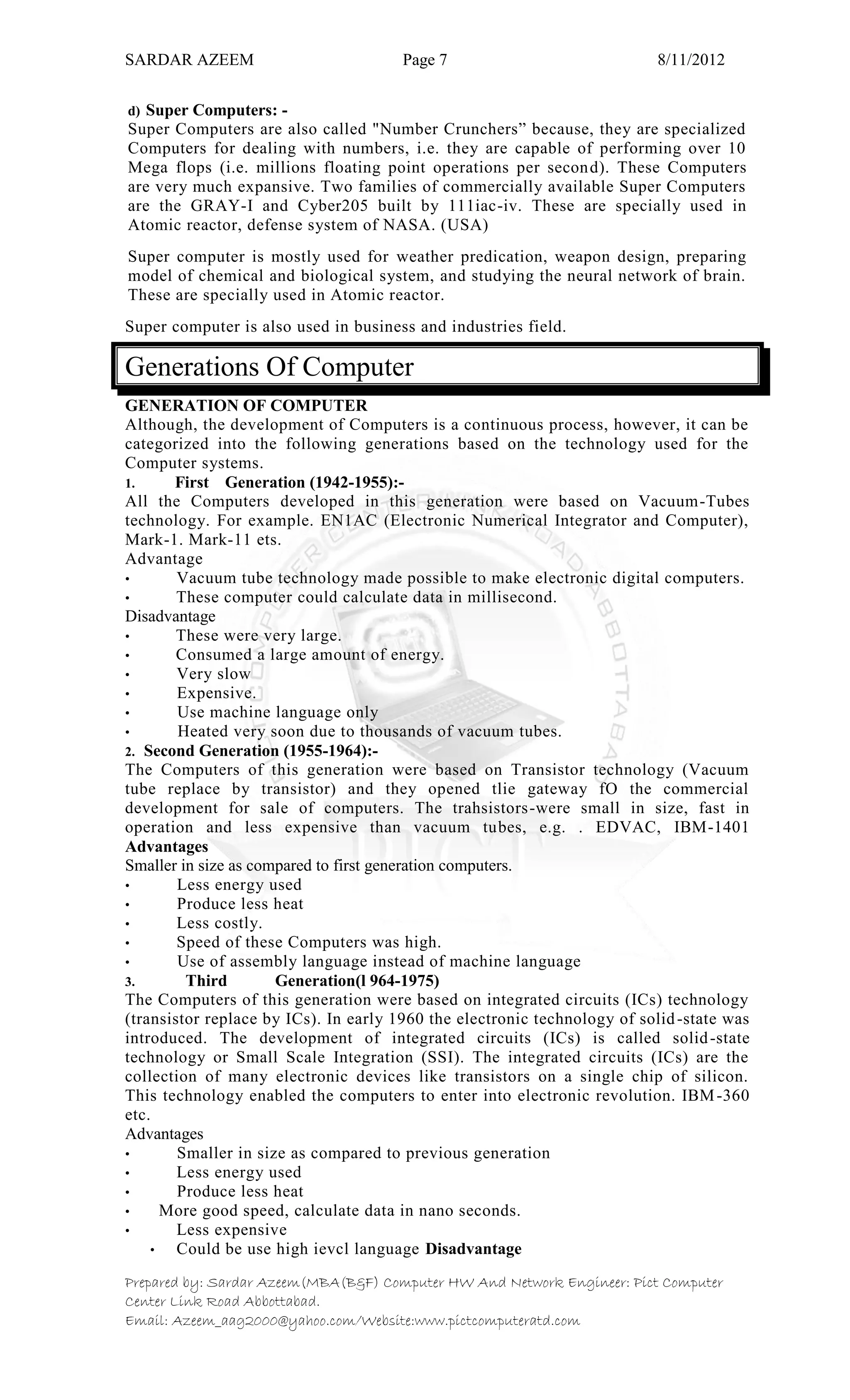 SARDAR AZEEM Page 7 8/11/2012
Prepared by: Sardar Azeem(MBA(B&F) Computer HW And Network Engineer: Pict Computer
Center Link Road Abbottabad.
Email: Azeem_aag2000@yahoo.com/Website:www.pictcomputeratd.com
d) Super Computers: -
Super Computers are also called "Number Crunchers‖ because, they are specialized
Computers for dealing with numbers, i.e. they are capable of performing over 10
Mega flops (i.e. millions floating point operations per second). These Computers
are very much expansive. Two families of commercially available Super Computers
are the GRAY-I and Cyber205 built by 111iac-iv. These are specially used in
Atomic reactor, defense system of NASA. (USA)
Super computer is mostly used for weather predication, weapon design, preparing
model of chemical and biological system, and studying the neural network of brain.
These are specially used in Atomic reactor.
Super computer is also used in business and industries field.
Generations Of Computer
GENERATION OF COMPUTER
Although, the development of Computers is a continuous process, however, it can be
categorized into the following generations based on the technology used for the
Computer systems.
1. First Generation (1942-1955):-
All the Computers developed in this generation were based on Vacuum-Tubes
technology. For example. EN1AC (Electronic Numerical Integrator and Computer),
Mark-1. Mark-11 ets.
Advantage
• Vacuum tube technology made possible to make electronic digital computers.
• These computer could calculate data in millisecond.
Disadvantage
• These were very large.
• Consumed a large amount of energy.
• Very slow
• Expensive.
• Use machine language only
• Heated very soon due to thousands of vacuum tubes.
2. Second Generation (1955-1964):-
The Computers of this generation were based on Transistor technology (Vacuum
tube replace by transistor) and they opened tlie gateway fO the commercial
development for sale of computers. The trahsistors-were small in size, fast in
operation and less expensive than vacuum tubes, e.g. . EDVAC, IBM-1401
Advantages
Smaller in size as compared to first generation computers.
• Less energy used
• Produce less heat
• Less costly.
• Speed of these Computers was high.
• Use of assembly language instead of machine language
3. Third Generation(l 964-1975)
The Computers of this generation were based on integrated circuits (ICs) technology
(transistor replace by ICs). In early 1960 the electronic technology of solid-state was
introduced. The development of integrated circuits (ICs) is called solid-state
technology or Small Scale Integration (SSI). The integrated circuits (ICs) are the
collection of many electronic devices like transistors on a single chip of silicon.
This technology enabled the computers to enter into electronic revolution. IBM-360
etc.
Advantages
• Smaller in size as compared to previous generation
• Less energy used
• Produce less heat
• More good speed, calculate data in nano seconds.
• Less expensive
• Could be use high ievcl language Disadvantage
 