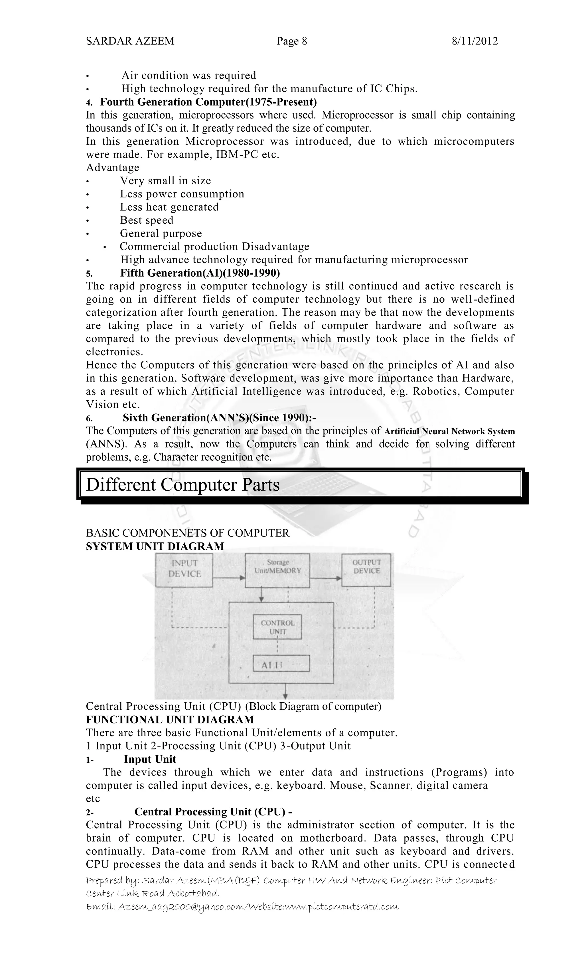 SARDAR AZEEM Page 8 8/11/2012
Prepared by: Sardar Azeem(MBA(B&F) Computer HW And Network Engineer: Pict Computer
Center Link Road Abbottabad.
Email: Azeem_aag2000@yahoo.com/Website:www.pictcomputeratd.com
• Air condition was required
• High technology required for the manufacture of IC Chips.
4. Fourth Generation Computer(1975-Present)
In this generation, microprocessors where used. Microprocessor is small chip containing
thousands of ICs on it. It greatly reduced the size of computer.
In this generation Microprocessor was introduced, due to which microcomputers
were made. For example, IBM-PC etc.
Advantage
• Very small in size
• Less power consumption
• Less heat generated
• Best speed
• General purpose
• Commercial production Disadvantage
• High advance technology required for manufacturing microprocessor
5. Fifth Generation(AI)(1980-1990)
The rapid progress in computer technology is still continued and active research is
going on in different fields of computer technology but there is no well-defined
categorization after fourth generation. The reason may be that now the developments
are taking place in a variety of fields of computer hardware and software as
compared to the previous developments, which mostly took place in the fields of
electronics.
Hence the Computers of this generation were based on the principles of AI and also
in this generation, Software development, was give more importance than Hardware,
as a result of which Artificial Intelligence was introduced, e.g. Robotics, Computer
Vision etc.
6. Sixth Generation(ANN’S)(Since 1990):-
The Computers of this generation are based on the principles of Artificial Neural Network System
(ANNS). As a result, now the Computers can think and decide for solving different
problems, e.g. Character recognition etc.
Different Computer Parts
BASIC COMPONENETS OF COMPUTER
SYSTEM UNIT DIAGRAM
Central Processing Unit (CPU) (Block Diagram of computer)
FUNCTIONAL UNIT DIAGRAM
There are three basic Functional Unit/elements of a computer.
1 Input Unit 2-Processing Unit (CPU) 3-Output Unit
1- Input Unit
The devices through which we enter data and instructions (Programs) into
computer is called input devices, e.g. keyboard. Mouse, Scanner, digital camera
etc
2- Central Processing Unit (CPU) -
Central Processing Unit (CPU) is the administrator section of computer. It is the
brain of computer. CPU is located on motherboard. Data passes, through CPU
continually. Data-come from RAM and other unit such as keyboard and drivers.
CPU processes the data and sends it back to RAM and other units. CPU is connected
 