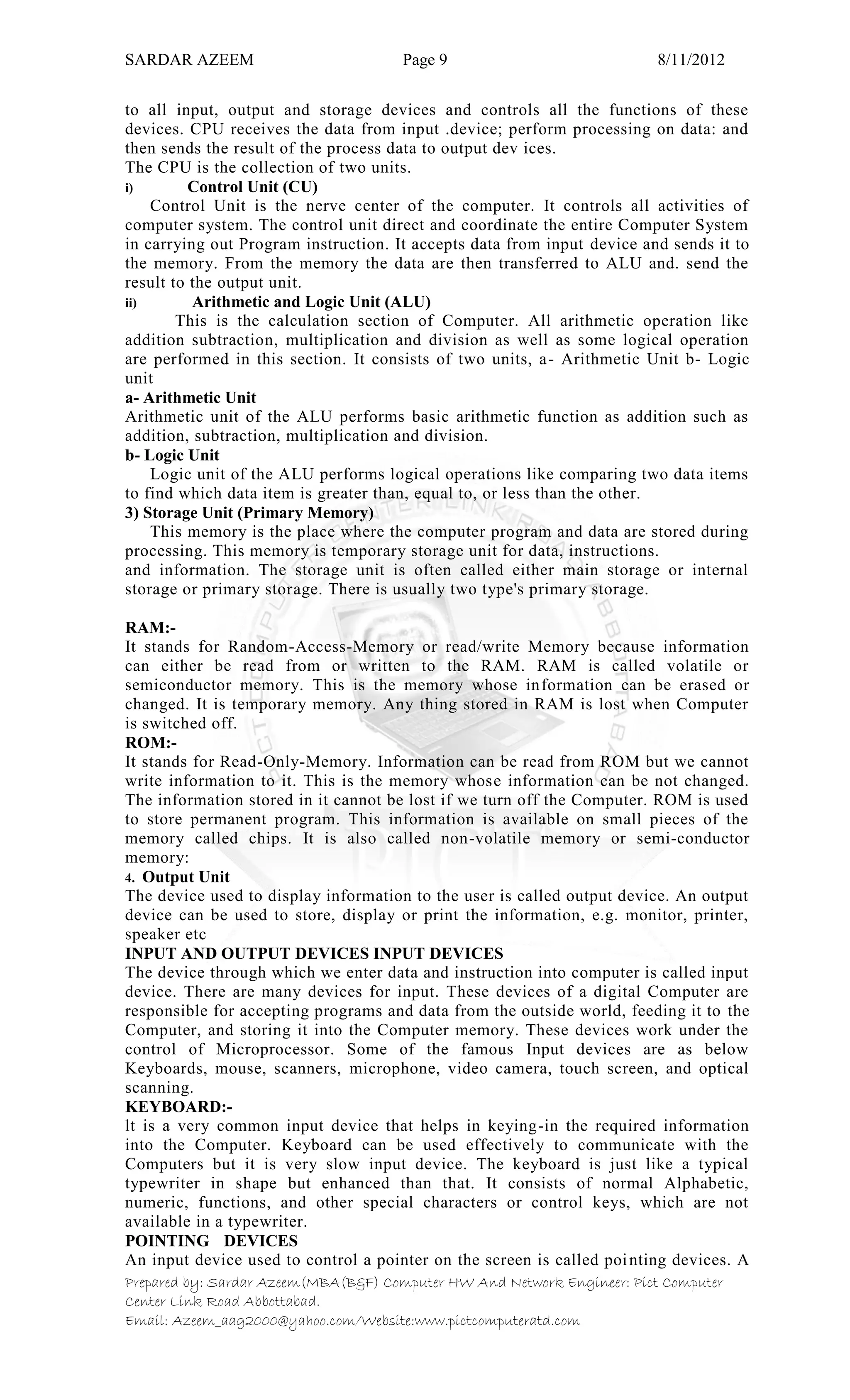 SARDAR AZEEM Page 9 8/11/2012
Prepared by: Sardar Azeem(MBA(B&F) Computer HW And Network Engineer: Pict Computer
Center Link Road Abbottabad.
Email: Azeem_aag2000@yahoo.com/Website:www.pictcomputeratd.com
to all input, output and storage devices and controls all the functions of these
devices. CPU receives the data from input .device; perform processing on data: and
then sends the result of the process data to output dev ices.
The CPU is the collection of two units.
i) Control Unit (CU)
Control Unit is the nerve center of the computer. It controls all activities of
computer system. The control unit direct and coordinate the entire Computer System
in carrying out Program instruction. It accepts data from input device and sends it to
the memory. From the memory the data are then transferred to ALU and. send the
result to the output unit.
ii) Arithmetic and Logic Unit (ALU)
This is the calculation section of Computer. All arithmetic operation like
addition subtraction, multiplication and division as well as some logical operation
are performed in this section. It consists of two units, a- Arithmetic Unit b- Logic
unit
a- Arithmetic Unit
Arithmetic unit of the ALU performs basic arithmetic function as addition such as
addition, subtraction, multiplication and division.
b- Logic Unit
Logic unit of the ALU performs logical operations like comparing two data items
to find which data item is greater than, equal to, or less than the other.
3) Storage Unit (Primary Memory)
This memory is the place where the computer program and data are stored during
processing. This memory is temporary storage unit for data, instructions.
and information. The storage unit is often called either main storage or internal
storage or primary storage. There is usually two type's primary storage.
RAM:-
It stands for Random-Access-Memory or read/write Memory because information
can either be read from or written to the RAM. RAM is called volatile or
semiconductor memory. This is the memory whose information can be erased or
changed. It is temporary memory. Any thing stored in RAM is lost when Computer
is switched off.
ROM:-
It stands for Read-Only-Memory. Information can be read from ROM but we cannot
write information to it. This is the memory whose information can be not changed.
The information stored in it cannot be lost if we turn off the Computer. ROM is used
to store permanent program. This information is available on small pieces of the
memory called chips. It is also called non-volatile memory or semi-conductor
memory:
4. Output Unit
The device used to display information to the user is called output device. An output
device can be used to store, display or print the information, e.g. monitor, printer,
speaker etc
INPUT AND OUTPUT DEVICES INPUT DEVICES
The device through which we enter data and instruction into computer is called input
device. There are many devices for input. These devices of a digital Computer are
responsible for accepting programs and data from the outside world, feeding it to the
Computer, and storing it into the Computer memory. These devices work under the
control of Microprocessor. Some of the famous Input devices are as below
Keyboards, mouse, scanners, microphone, video camera, touch screen, and optical
scanning.
KEYBOARD:-
lt is a very common input device that helps in keying-in the required information
into the Computer. Keyboard can be used effectively to communicate with the
Computers but it is very slow input device. The keyboard is just like a typical
typewriter in shape but enhanced than that. It consists of normal Alphabetic,
numeric, functions, and other special characters or control keys, which are not
available in a typewriter.
POINTING DEVICES
An input device used to control a pointer on the screen is called pointing devices. A
 