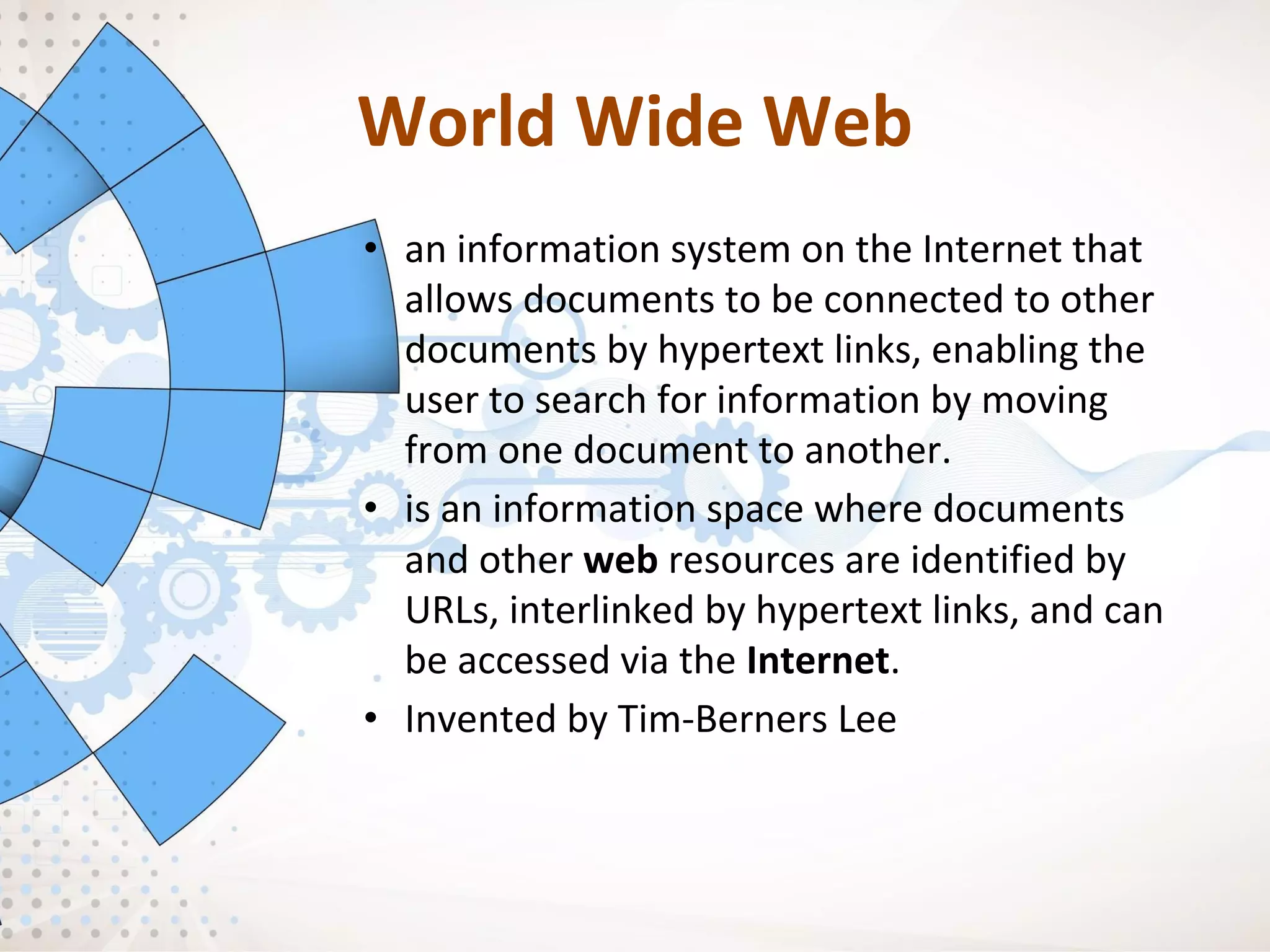 World Wide Web
• an information system on the Internet that
allows documents to be connected to other
documents by hypertext links, enabling the
user to search for information by moving
from one document to another.
• is an information space where documents
and other web resources are identified by
URLs, interlinked by hypertext links, and can
be accessed via the Internet.
• Invented by Tim-Berners Lee
 