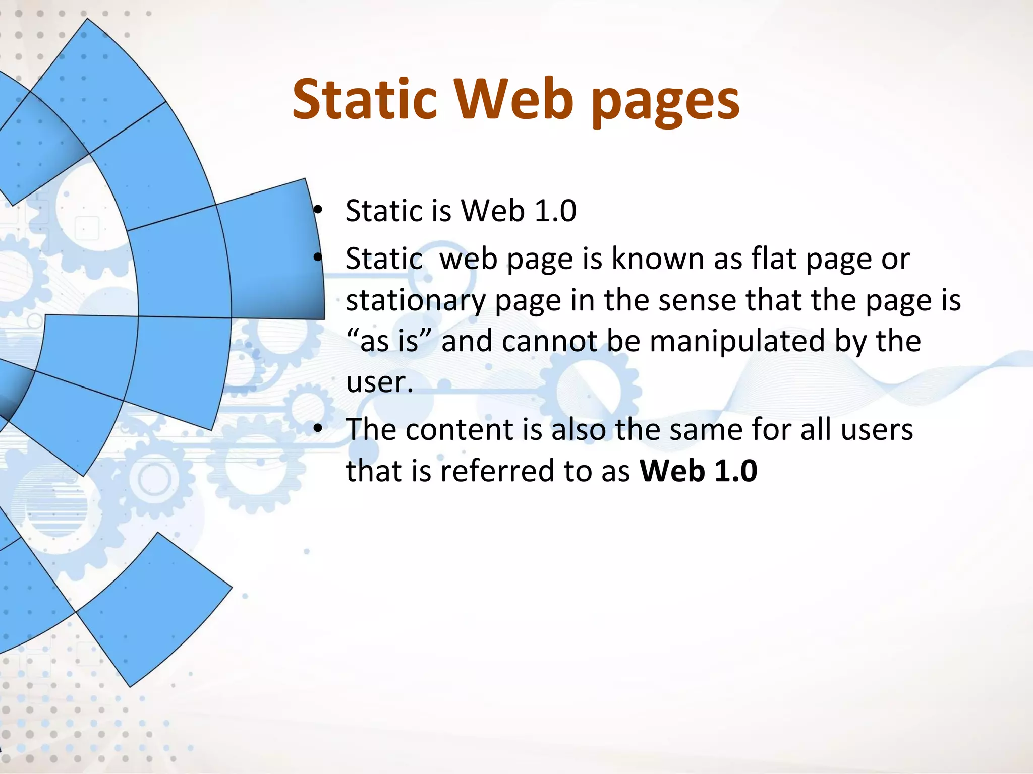 Static Web pages
• Static is Web 1.0
• Static web page is known as flat page or
stationary page in the sense that the page is
“as is” and cannot be manipulated by the
user.
• The content is also the same for all users
that is referred to as Web 1.0
 