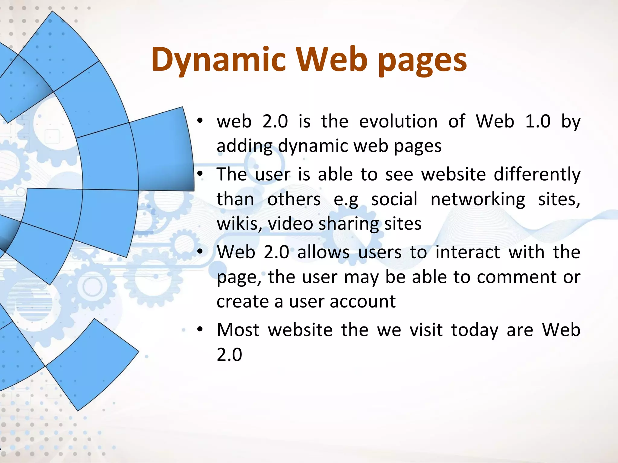 Dynamic Web pages
• web 2.0 is the evolution of Web 1.0 by
adding dynamic web pages
• The user is able to see website differently
than others e.g social networking sites,
wikis, video sharing sites
• Web 2.0 allows users to interact with the
page, the user may be able to comment or
create a user account
• Most website the we visit today are Web
2.0
 