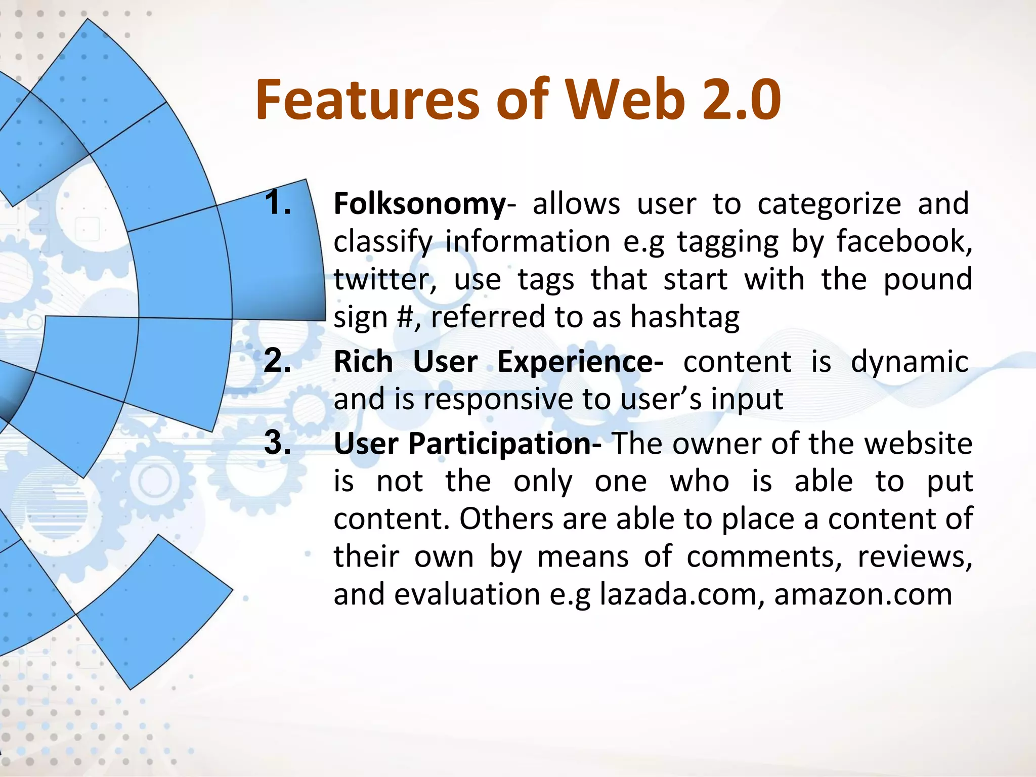 Features of Web 2.0
1. Folksonomy- allows user to categorize and
classify information e.g tagging by facebook,
twitter, use tags that start with the pound
sign #, referred to as hashtag
2. Rich User Experience- content is dynamic
and is responsive to user’s input
3. User Participation- The owner of the website
is not the only one who is able to put
content. Others are able to place a content of
their own by means of comments, reviews,
and evaluation e.g lazada.com, amazon.com
 