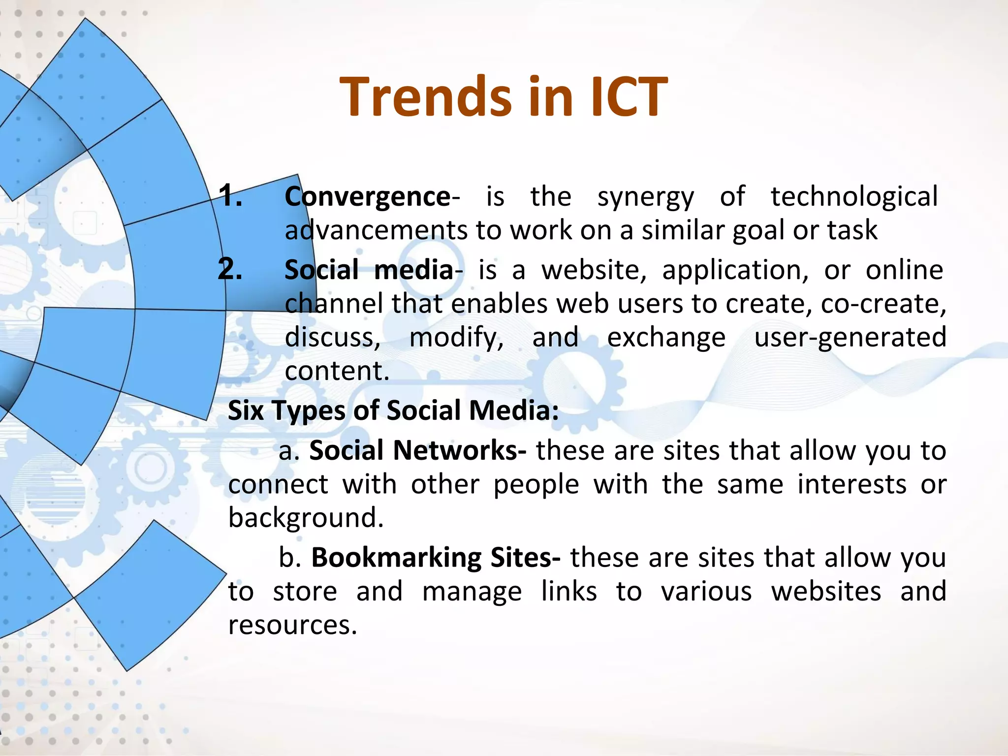 Trends in ICT
1. Convergence- is the synergy of technological
advancements to work on a similar goal or task
2. Social media- is a website, application, or online
channel that enables web users to create, co-create,
discuss, modify, and exchange user-generated
content.
Six Types of Social Media:
a. Social Networks- these are sites that allow you to
connect with other people with the same interests or
background.
b. Bookmarking Sites- these are sites that allow you
to store and manage links to various websites and
resources.
 