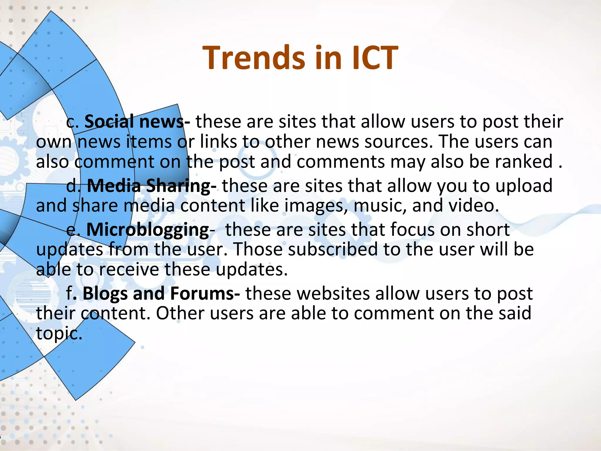 Trends in ICT
c. Social news- these are sites that allow users to post their
own news items or links to other news sources. The users can
also comment on the post and comments may also be ranked .
d. Media Sharing- these are sites that allow you to upload
and share media content like images, music, and video.
e. Microblogging- these are sites that focus on short
updates from the user. Those subscribed to the user will be
able to receive these updates.
f. Blogs and Forums- these websites allow users to post
their content. Other users are able to comment on the said
topic.
 