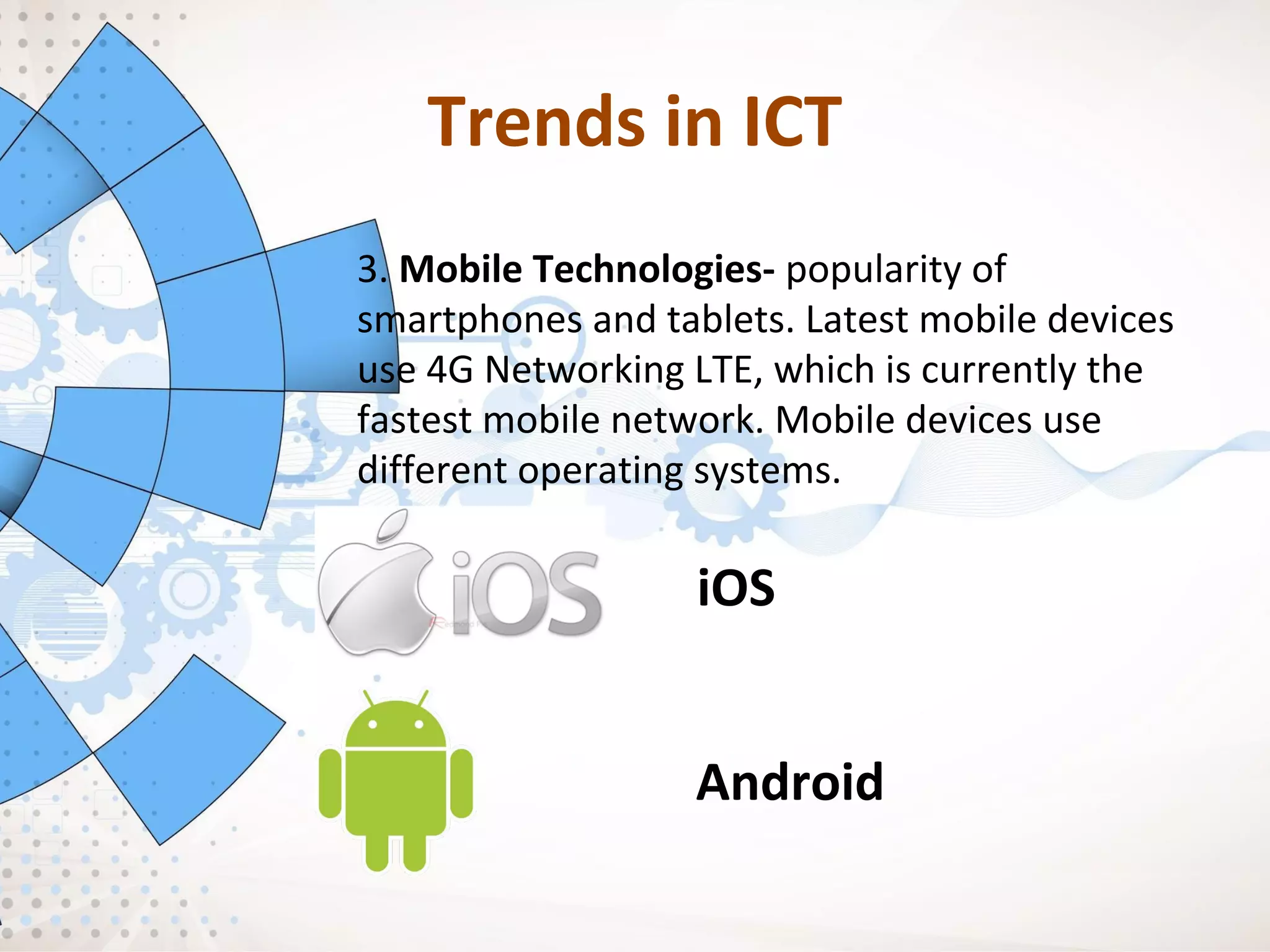 Trends in ICT
3. Mobile Technologies- popularity of
smartphones and tablets. Latest mobile devices
use 4G Networking LTE, which is currently the
fastest mobile network. Mobile devices use
different operating systems.
iOS
Android
 