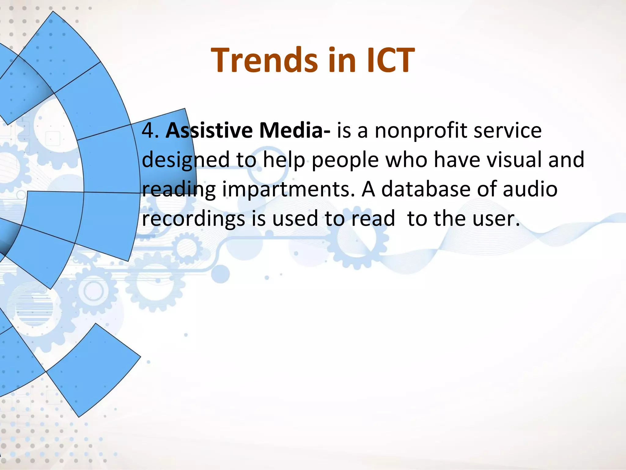 Trends in ICT
4. Assistive Media- is a nonprofit service
designed to help people who have visual and
reading impartments. A database of audio
recordings is used to read to the user.
 
