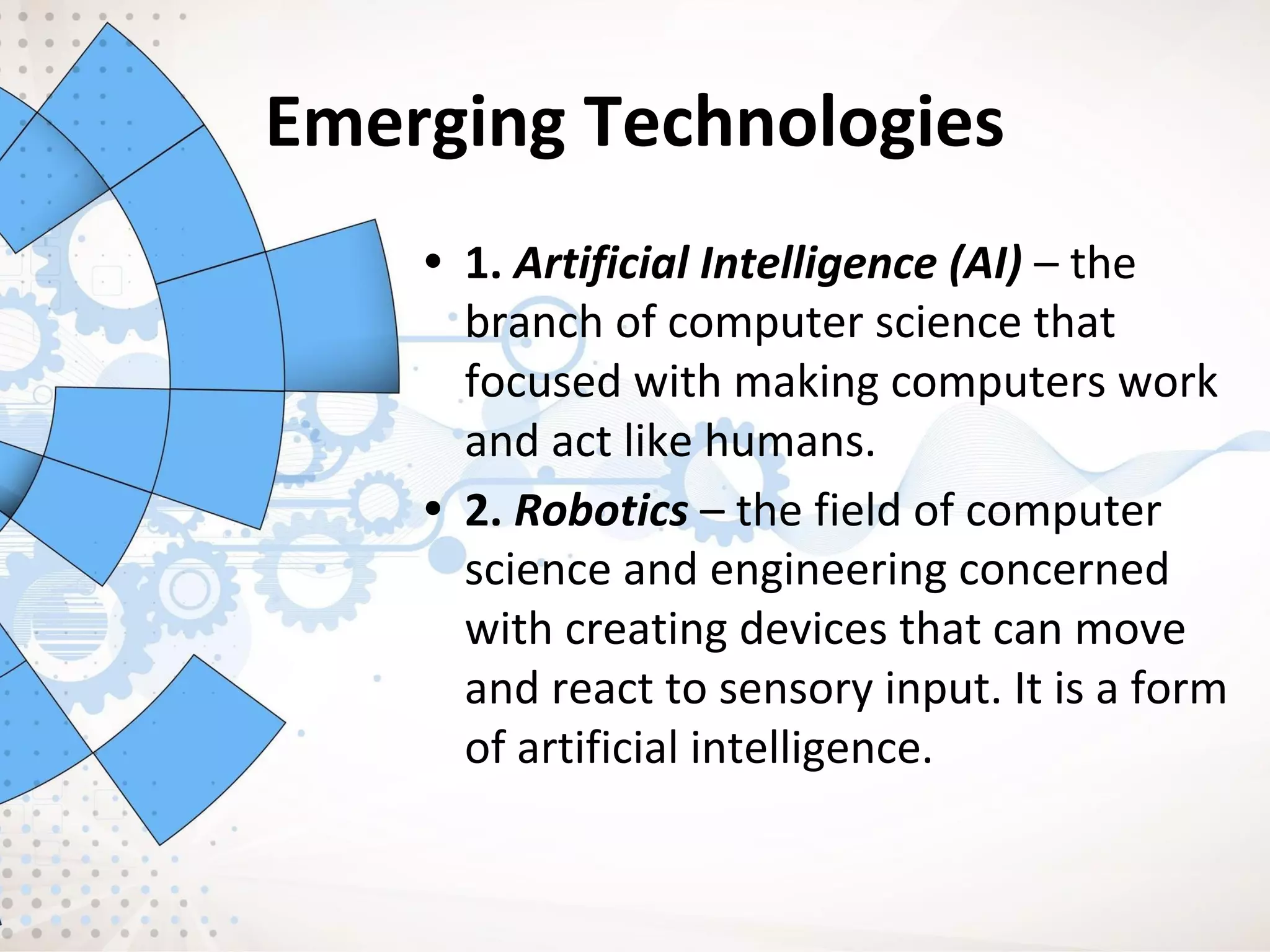 Emerging Technologies
• 1. Artificial Intelligence (AI) – the
branch of computer science that
focused with making computers work
and act like humans.
• 2. Robotics – the field of computer
science and engineering concerned
with creating devices that can move
and react to sensory input. It is a form
of artificial intelligence.
 