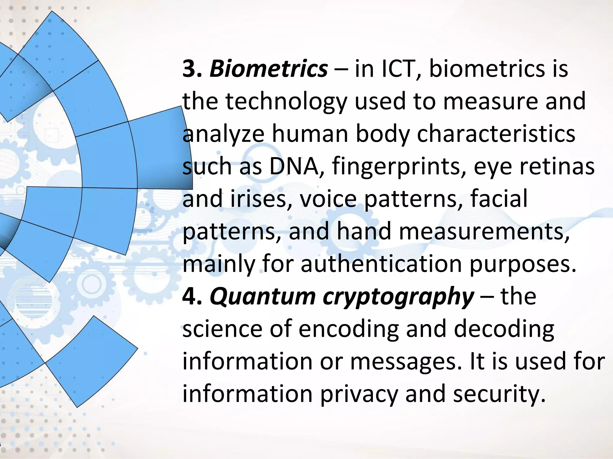 3. Biometrics – in ICT, biometrics is
the technology used to measure and
analyze human body characteristics
such as DNA, fingerprints, eye retinas
and irises, voice patterns, facial
patterns, and hand measurements,
mainly for authentication purposes.
4. Quantum cryptography – the
science of encoding and decoding
information or messages. It is used for
information privacy and security.
 