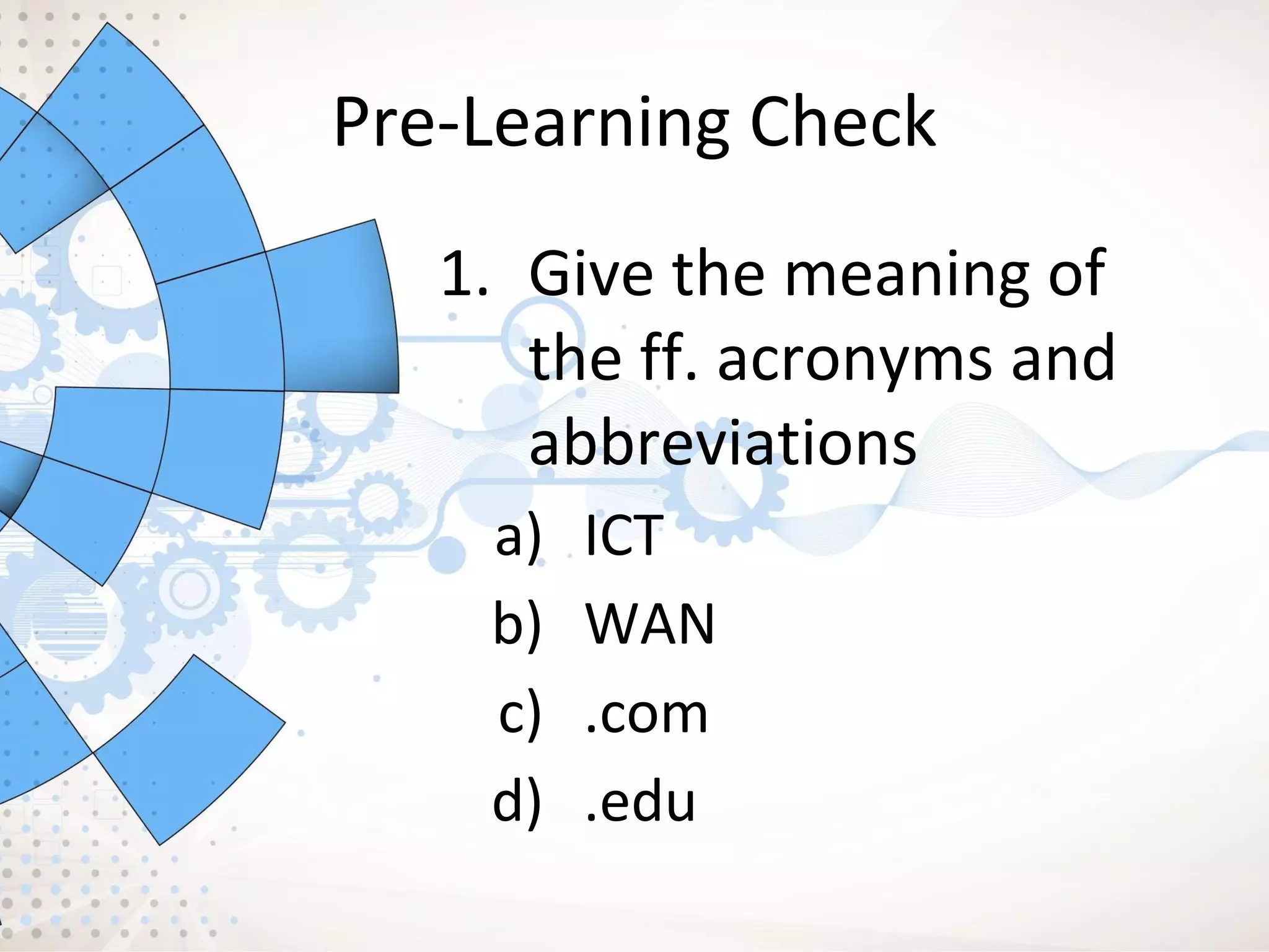 Pre-Learning Check
1. Give the meaning of
the ff. acronyms and
abbreviations
a) ICT
b) WAN
c) .com
d) .edu
 