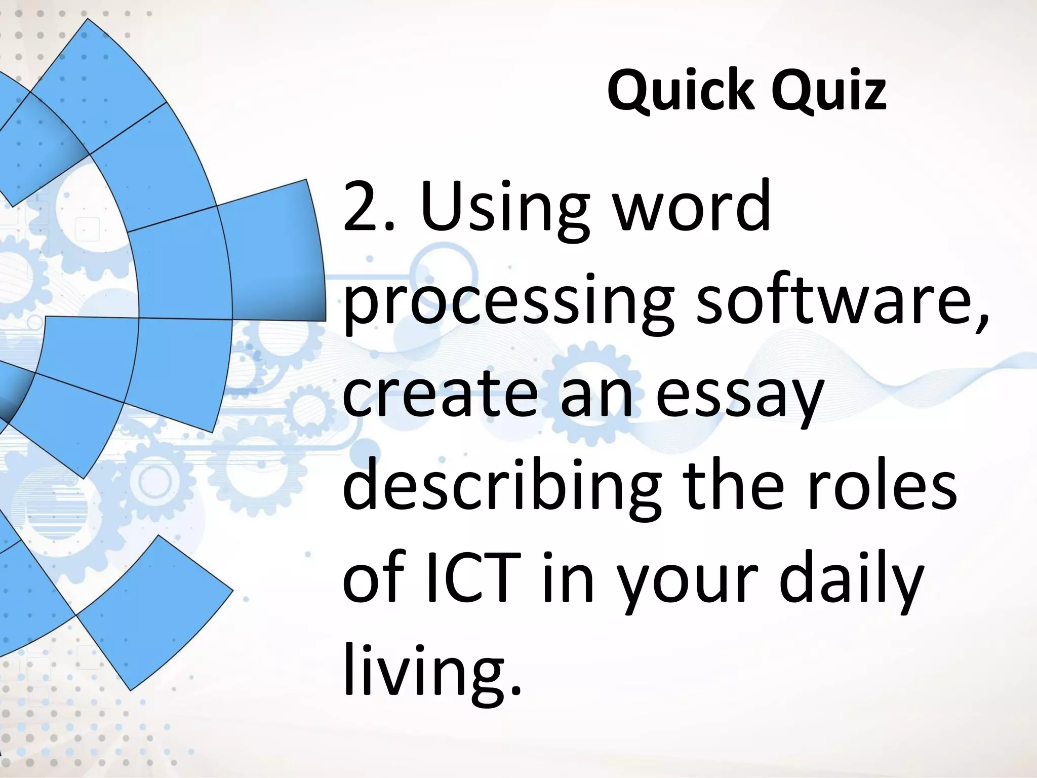 Quick Quiz
2. Using word
processing software,
create an essay
describing the roles
of ICT in your daily
living.
 