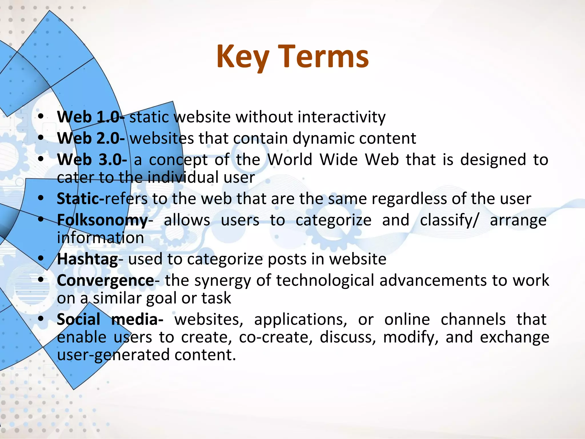 Key Terms
• Web 1.0- static website without interactivity
• Web 2.0- websites that contain dynamic content
• Web 3.0- a concept of the World Wide Web that is designed to
cater to the individual user
• Static-refers to the web that are the same regardless of the user
• Folksonomy- allows users to categorize and classify/ arrange
information
• Hashtag- used to categorize posts in website
• Convergence- the synergy of technological advancements to work
on a similar goal or task
• Social media- websites, applications, or online channels that
enable users to create, co-create, discuss, modify, and exchange
user-generated content.
 