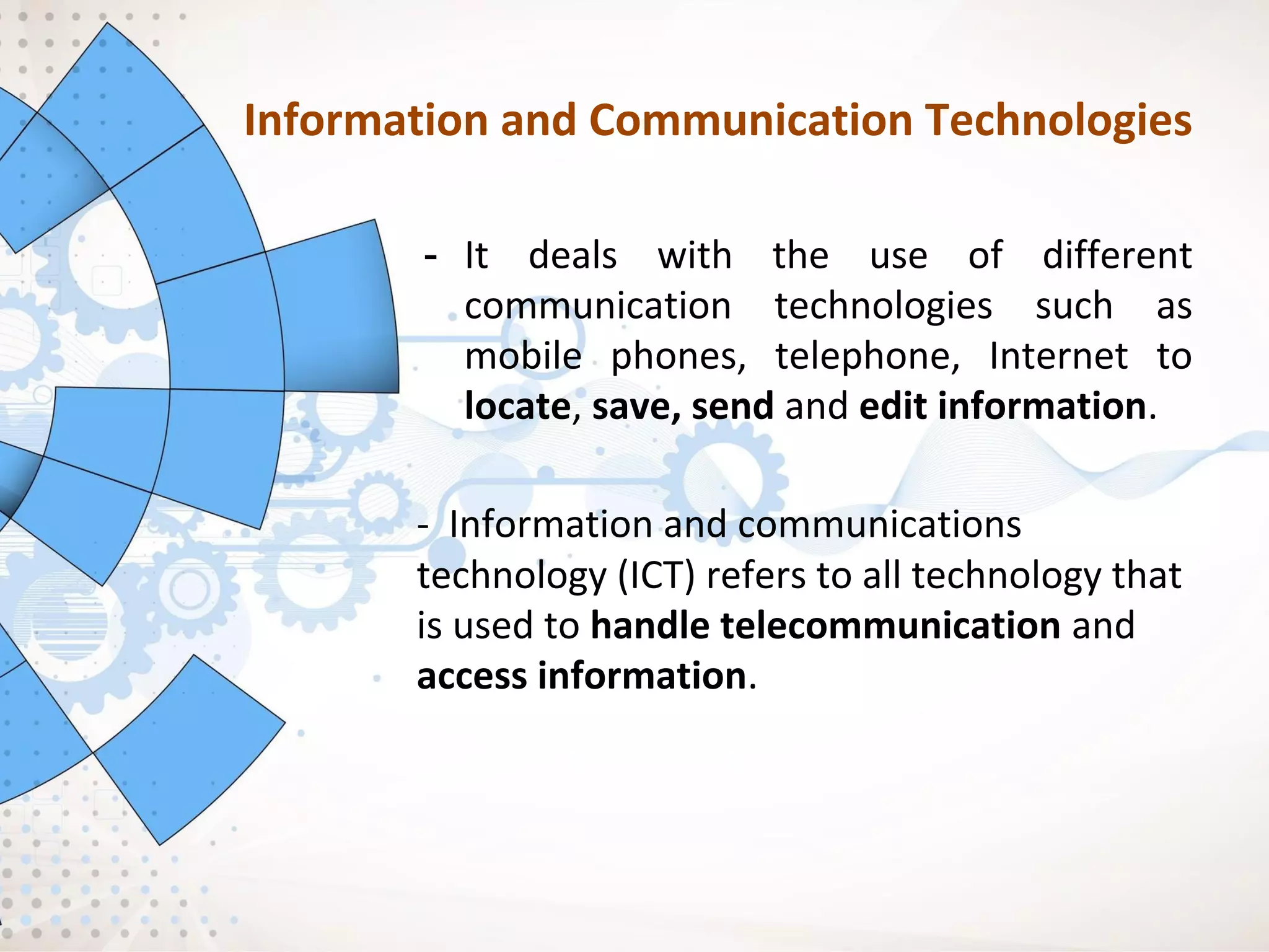 Information and Communication Technologies
- It deals with the use of different
communication technologies such as
mobile phones, telephone, Internet to
locate, save, send and edit information.
- Information and communications
technology (ICT) refers to all technology that
is used to handle telecommunication and
access information.
 