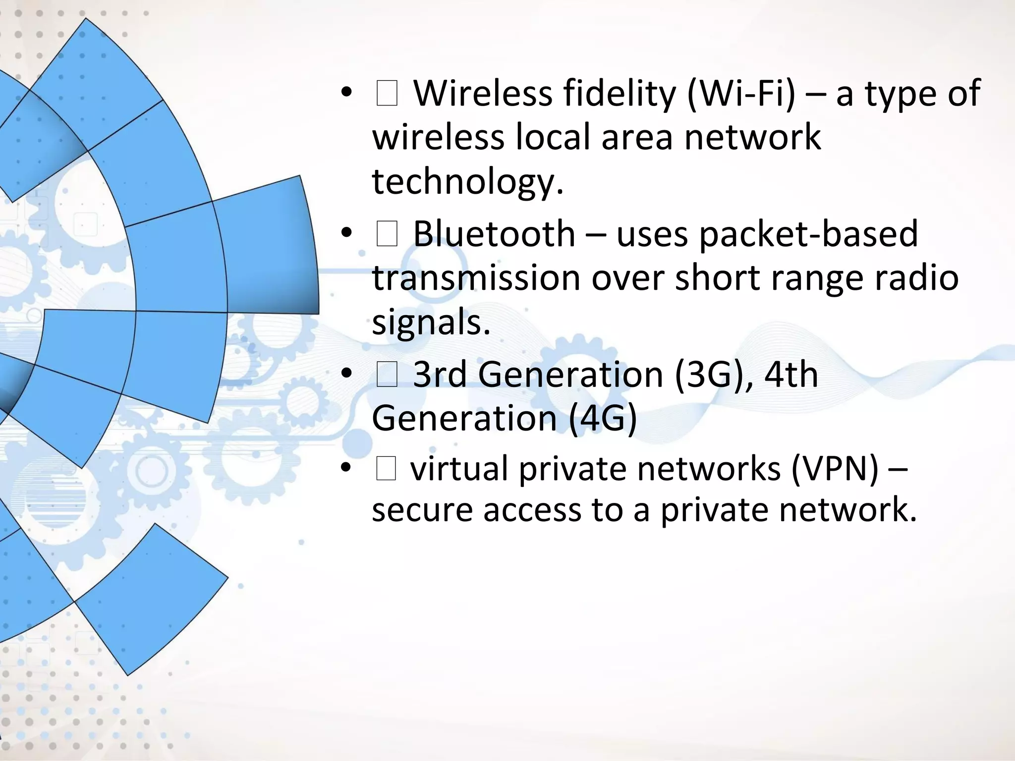 • Wireless fidelity (Wi-Fi) – a type of
wireless local area network
technology.
• Bluetooth – uses packet-based
transmission over short range radio
signals.
• 3rd Generation (3G), 4th
Generation (4G)
• virtual private networks (VPN) –
secure access to a private network.
 
