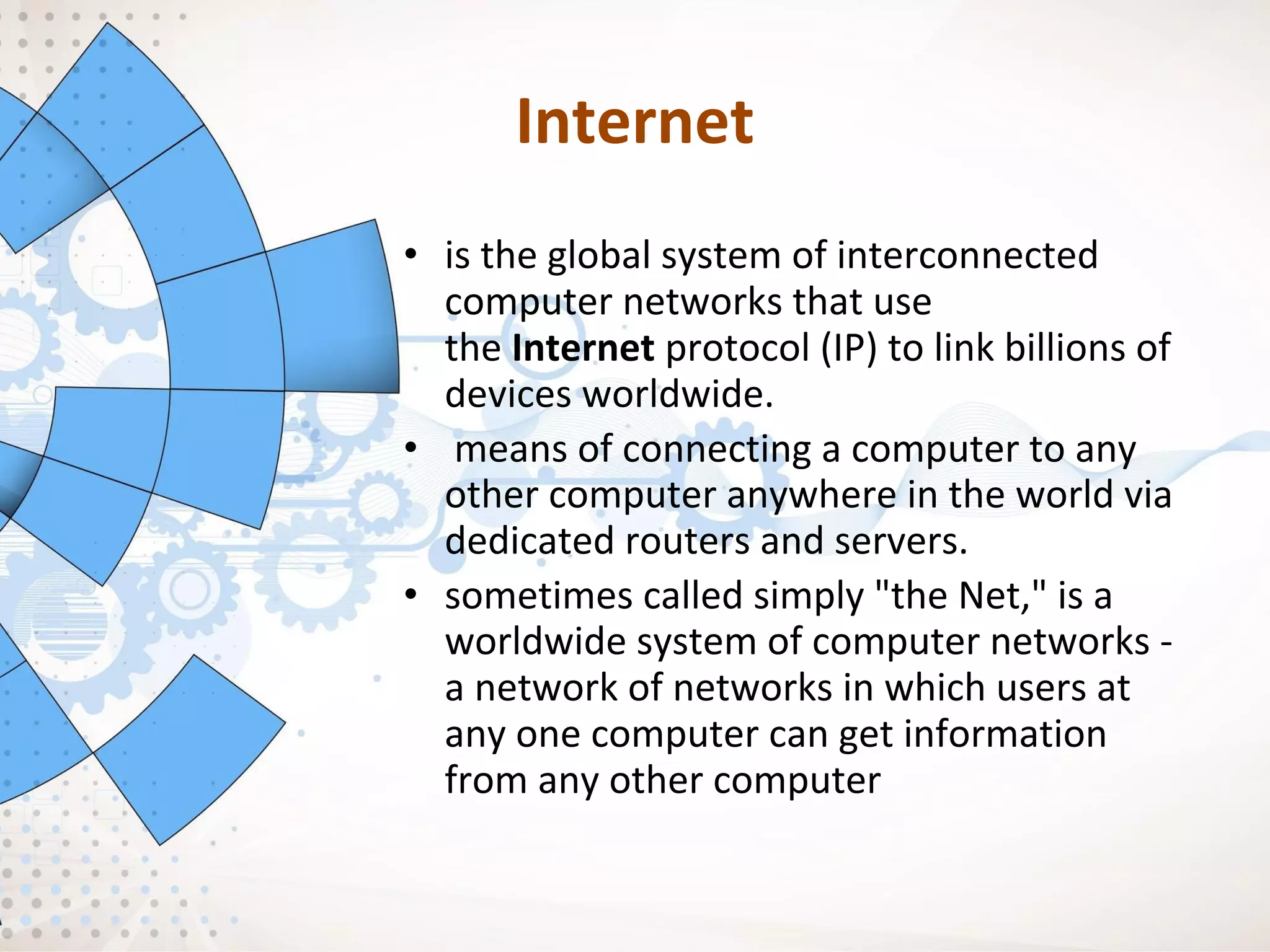 Internet
• is the global system of interconnected
computer networks that use
the Internet protocol (IP) to link billions of
devices worldwide.
• means of connecting a computer to any
other computer anywhere in the world via
dedicated routers and servers.
• sometimes called simply "the Net," is a
worldwide system of computer networks -
a network of networks in which users at
any one computer can get information
from any other computer
 
